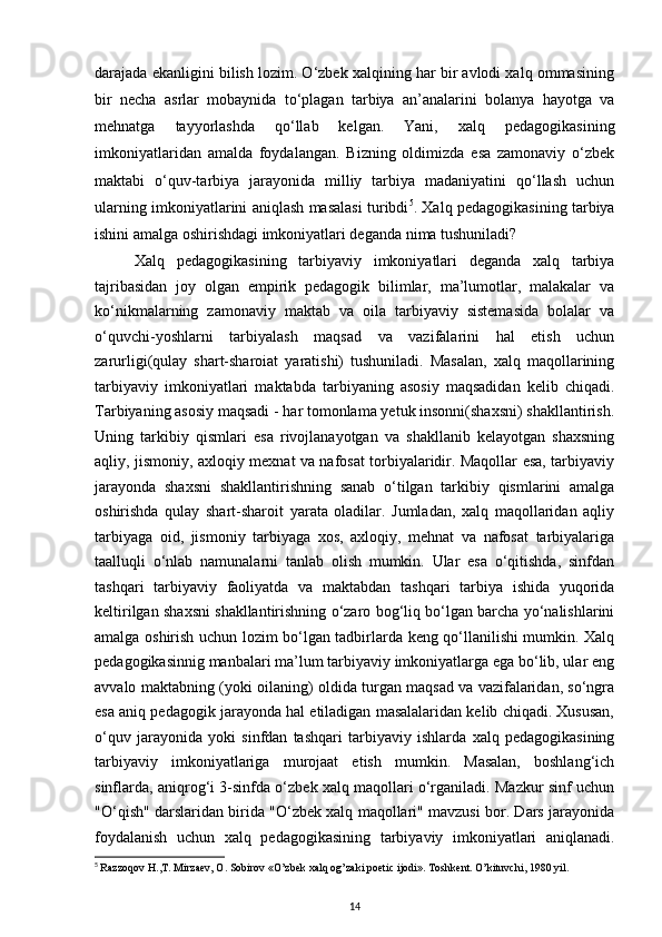 darajada ekanligini bilish lozim. O‘zbek xalqining har bir avlodi xalq ommasining
bir   necha   asrlar   mobaynida   to‘plagan   tarbiya   an’analarini   bolanya   hayotga   va
mehnatga   tayyorlashda   qo‘llab   kelgan.   Yani,   xalq   pedagogikasining
imkoniyatlaridan   amalda   foydalangan.   Bizning   oldimizda   esa   zamonaviy   o‘zbek
maktabi   o‘quv-tarbiya   jarayonida   milliy   tarbiya   madaniyatini   qo‘llash   uchun
ularning imkoniyatlarini aniqlash masalasi turibdi 5
. Xalq pedagogikasining tarbiya
ishini amalga oshirishdagi imkoniyatlari deganda nima tushuniladi?
Xalq   pedagogikasining   tarbiyaviy   imkoniyatlari   deganda   xalq   tarbiya
tajribasidan   joy   olgan   empirik   pedagogik   bilimlar,   ma’lumotlar,   malakalar   va
ko‘nikmalarning   zamonaviy   maktab   va   oila   tarbiyaviy   sistemasida   bolalar   va
o‘quvchi-yoshlarni   tarbiyalash   maqsad   va   vazifalarini   hal   etish   uchun
zarurligi(qulay   shart-sharoiat   yaratishi)   tushuniladi.   Masalan,   xalq   maqollarining
tarbiyaviy   imkoniyatlari   maktabda   tarbiyaning   asosiy   maqsadidan   kelib   chiqadi.
Tarbiyaning asosiy maqsadi - har tomonlama yetuk insonni(shaxsni) shakllantirish.
Uning   tarkibiy   qismlari   esa   rivojlanayotgan   va   shakllanib   kelayotgan   shaxsning
aqliy, jismoniy, axloqiy mexnat va nafosat torbiyalaridir. Maqollar esa, tarbiyaviy
jarayonda   shaxsni   shakllantirishning   sanab   o‘tilgan   tarkibiy   qismlarini   amalga
oshirishda   qulay   shart-sharoit   yarata   oladilar.   Jumladan,   xalq   maqollaridan   aqliy
tarbiyaga   oid,   jismoniy   tarbiyaga   xos,   axloqiy,   mehnat   va   nafosat   tarbiyalariga
taalluqli   o‘nlab   namunalarni   tanlab   olish   mumkin.   Ular   esa   o‘qitishda,   sinfdan
tashqari   tarbiyaviy   faoliyatda   va   maktabdan   tashqari   tarbiya   ishida   yuqorida
keltirilgan shaxsni shakllantirishning o‘zaro bog‘liq bo‘lgan barcha yo‘nalishlarini
amalga oshirish uchun lozim bo‘lgan tadbirlarda keng qo‘llanilishi mumkin. Xalq
pedagogikasinnig manbalari ma’lum tarbiyaviy imkoniyatlarga ega bo‘lib, ular eng
avvalo maktabning (yoki oilaning) oldida turgan maqsad va vazifalaridan, so‘ngra
esa aniq pedagogik jarayonda hal etiladigan masalalaridan kelib chiqadi. Xususan,
o‘quv   jarayonida   yoki   sinfdan   tashqari   tarbiyaviy   ishlarda   xalq   pedagogikasining
tarbiyaviy   imkoniyatlariga   murojaat   etish   mumkin.   Masalan,   boshlang‘ich
sinflarda, aniqrog‘i 3-sinfda o‘zbek xalq maqollari o‘rganiladi. Mazkur sinf uchun
"O‘qish" darslaridan birida "O‘zbek xalq maqollari" mavzusi bor. Dars jarayonida
foydalanish   uchun   xalq   pedagogikasining   tarbiyaviy   imkoniyatlari   aniqlanadi.
5
  Razzoqov H.,T. Mirzaev, O. Sobirov «O’zbek xalq og’zaki poetic ijodi». Toshkent. O’kituvchi, 1980 yil.
14 