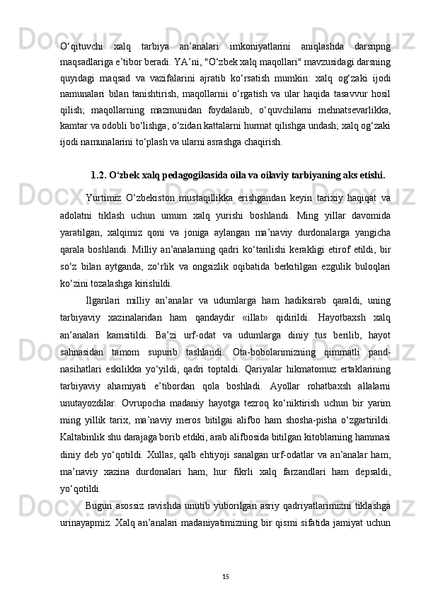 O‘qituvchi   xalq   tarbiya   an’analari   imkoniyatlarini   aniqlashda   darsnpng
maqsadlariga e’tibor beradi. YA’ni, "O‘zbek xalq maqollari" mavzusidagi darsning
quyidagi   maqsad   va   vazifalarini   ajratib   ko‘rsatish   mumkin:   xalq   og‘zaki   ijodi
namunalari   bilan   tanishtirish,   maqollarnii   o‘rgatish   va   ular   haqida   tasavvur   hosil
qilish;   maqollarning   mazmunidan   foydalanib,   o‘quvchilarni   mehnatsevarlikka,
kamtar va odobli bo‘lishga, o‘zidan kattalarni hurmat qilishga undash; xalq og‘zaki
ijodi namunalarini to‘plash va ularni asrashga chaqirish.
1.2. O‘zbek xalq pedagogikasida oila va oilaviy tarbiyaning aks etishi.
Yurtimiz   O‘zbekiston   mustaqillikka   erishgandan   keyin   tarixiy   haqiqat   va
adolatni   tiklash   uchun   umum   xalq   yurishi   boshlandi.   Ming   yillar   davomida
yaratilgan,   xalqimiz   qoni   va   joniga   aylangan   ma’naviy   durdonalarga   yangicha
qarala  boshlandi.   Milliy   an’analarning  qadri   ko‘tarilishi   kerakligi   etirof   etildi,  bir
so‘z   bilan   aytganda,   zo‘rlik   va   ongsizlik   oqibatida   berkitilgan   ezgulik   buloqlari
ko‘zini tozalashga kirishildi.
Ilgarilari   milliy   an’analar   va   udumlarga   ham   hadiksirab   qaraldi,   uning
tarbiyaviy   xazinalaridan   ham   qandaydir   «illat»   qidirildi.   Hayotbaxsh   xalq
an’analari   kamsitildi.   Ba’zi   urf-odat   va   udumlarga   diniy   tus   berilib,   hayot
sahnasidan   tamom   supurib   tashlandi.   Ota-bobolarimizning   qimmatli   pand-
nasihatlari   eskilikka   yo‘yildi,   qadri   toptaldi.   Qariyalar   hikmatomuz   ertaklarining
tarbiyaviy   ahamiyati   e’tibordan   qola   boshladi.   Ayollar   rohatbaxsh   allalarni
unutayozdilar.   Ovrupocha   madaniy   hayotga   tezroq   ko‘niktirish   uchun   bir   yarim
ming   yillik   tarix,   ma’naviy   meros   bitilgai   alifbo   ham   shosha-pisha   o‘zgartirildi.
Kaltabinlik shu darajaga borib etdiki, arab alifbosida bitilgan kitoblarning hammasi
diniy   deb   yo‘qotildi.   Xullas,   qalb   ehtiyoji   sanalgan   urf-odatlar   va   an’analar   ham,
ma’naviy   xazina   durdonalari   ham,   hur   fikrli   xalq   farzandlari   ham   depsaldi,
yo‘qotildi.
Bugun   asossiz   ravishda   unutib   yuborilgan   asriy   qadriyatlarimizni   tiklashga
urinayapmiz. Xalq an’analari  madaniyatimizning bir  qismi  sifatida jamiyat uchun
15 