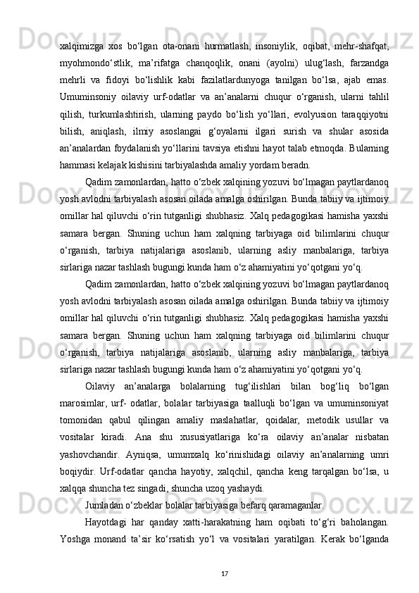 xalqimizga   xos   bo‘lgan   ota-onani   hurmatlash,   insoniylik,   oqibat,   mehr-shafqat,
myohmondo‘stlik,   ma’rifatga   chanqoqlik,   onani   (ayolni)   ulug‘lash,   farzandga
mehrli   va   fidoyi   bo‘lishlik   kabi   fazilatlardunyoga   tanilgan   bo‘lsa,   ajab   emas.
Umuminsoniy   oilaviy   urf-odatlar   va   an’analarni   chuqur   o‘rganish,   ularni   tahlil
qilish,   turkumlashtirish,   ularning   paydo   bo‘lish   yo‘llari,   evolyusion   taraqqiyotni
bilish,   aniqlash,   ilmiy   asoslangai   g‘oyalarni   ilgari   surish   va   shular   asosida
an’analardan foydalanish yo‘llarini tavsiya etishni hayot talab etmoqda. Bularning
hammasi kelajak kishisini tarbiyalashda amaliy yordam beradn.
Qadim zamonlardan, hatto o‘zbek xalqining yozuvi bo‘lmagan paytlardanoq
yosh avlodni tarbiyalash asosan oilada amalga oshirilgan. Bunda tabiiy va ijtimoiy
omillar hal qiluvchi o‘rin tutganligi shubhasiz. Xalq pedagogikasi hamisha yaxshi
samara   bergan.   Shuning   uchun   ham   xalqning   tarbiyaga   oid   bilimlarini   chuqur
o‘rganish,   tarbiya   natijalariga   asoslanib,   ularning   asliy   manbalariga,   tarbiya
sirlariga nazar tashlash bugungi kunda ham o‘z ahamiyatini yo‘qotgani yo‘q.
Qadim zamonlardan, hatto o‘zbek xalqining yozuvi bo‘lmagan paytlardanoq
yosh avlodni tarbiyalash asosan oilada amalga oshirilgan. Bunda tabiiy va ijtimoiy
omillar hal qiluvchi o‘rin tutganligi shubhasiz. Xalq pedagogikasi hamisha yaxshi
samara   bergan.   Shuning   uchun   ham   xalqning   tarbiyaga   oid   bilimlarini   chuqur
o‘rganish,   tarbiya   natijalariga   asoslanib,   ularning   asliy   manbalariga,   tarbiya
sirlariga nazar tashlash bugungi kunda ham o‘z ahamiyatini yo‘qotgani yo‘q.
Oilaviy   an’analarga   bolalarning   tug‘ilishlari   bilan   bog‘liq   bo‘lgan
marosimlar,   urf-   odatlar,   bolalar   tarbiyasiga   taalluqli   bo‘lgan   va   umuminsoniyat
tomonidan   qabul   qilingan   amaliy   maslahatlar,   qoidalar,   metodik   usullar   va
vositalar   kiradi.   Ana   shu   xususiyatlariga   ko‘ra   oilaviy   an’analar   nisbatan
yashovchandir.   Ayniqsa,   umumxalq   ko‘rinishidagi   oilaviy   an’analarning   umri
boqiydir.   Urf-odatlar   qancha   hayotiy,   xalqchil,   qancha   keng   tarqalgan   bo‘lsa,   u
xalqqa shuncha tez singadi, shuncha uzoq yashaydi.
Jumladan o‘zbeklar bolalar tarbiyasiga befarq qaramaganlar.
Hayotdagi   har   qanday   xatti-harakatning   ham   oqibati   to‘g‘ri   baholangan.
Yoshga   monand   ta’sir   ko‘rsatish   yo‘l   va   vositalari   yaratilgan.   Kerak   bo‘lganda
17 
