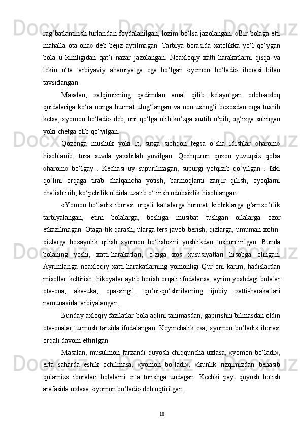 rag‘batlantirish turlaridan foydalanilgan, lozim bo‘lsa jazolangan. «Bir bolaga etti
mahalla   ota-ona»   deb   bejiz   aytilmagan.   Tarbiya   borasida   xatolikka   yo‘l   qo‘ygan
bola   u   kimligidan   qat’i   nazar   jazolangan.   Noaxloqiy   xatti-harakatlarni   qisqa   va
lekin   o‘ta   tarbiyaviy   ahamiyatga   ega   bo‘lgan   «yomon   bo‘ladi»   iborasi   bilan
tavsiflangan.
Masalan,   xalqimizning   qadimdan   amal   qilib   kelayotgan   odob-axloq
qoidalariga ko‘ra nonga hurmat ulug‘langan va non ushog‘i bexosdan erga tushib
ketsa, «yomon bo‘ladi» deb, uni qo‘lga olib ko‘zga surtib o‘pib, og‘izga solingan
yoki chetga olib qo‘yilgan.
Qozonga   mushuk   yoki   it,   sutga   sichqon   tegsa   o‘sha   idishlar   «harom»
hisoblanib,   toza   suvda   yaxshilab   yuvilgan.   Qechqurun   qozon   yuvuqsiz   qolsa
«harom»   bo‘lgay...   Kechasi   uy   supurilmagan,   supurgi   yotqizib   qo‘yilgan...   Ikki
qo‘lini   orqaga   tirab   chalqancha   yotish,   barmoqlarni   zanjir   qilish,   oyoqlarni
chalishtirib, ko‘pchilik oldida uzatib o‘tirish odobsizlik hisoblangan.
«Yomon   bo‘ladi»   iborasi   orqali   kattalarga   hurmat,   kichiklarga   g‘amxo‘rlik
tarbiyalangan,   etim   bolalarga,   boshiga   musibat   tushgan   oilalarga   ozor
etkazilmagan. Otaga tik qarash, ularga ters javob berish, qizlarga, umuman xotin-
qizlarga   bexayolik   qilish   «yomon   bo‘lish»ini   yoshlikdan   tushuntirilgan.   Bunda
bolaning   yoshi,   xatti-harakatlari,   o‘ziga   xos   xususiyatlari   hisobga   olingan.
Ayrimlariga   noaxloqiy  xatti-harakatlarning   yomonligi   Qur’oni   karim,   hadislardan
misollar keltirish, hikoyalar aytib berish orqali ifodalansa, ayrim yoshdagi bolalar
ota-ona,   aka-uka,   opa-singil,   qo‘ni-qo‘shnilarning   ijobiy   xatti-harakatlari
namunasida tarbiyalangan.
Bunday axloqiy fazilatlar bola aqlini tanimasdan, gapirishni bilmasdan oldin
ota-onalar turmush tarzida ifodalangan. Keyinchalik esa, «yomon bo‘ladi» iborasi
orqali davom ettirilgan.
Masalan,   musulmon  farzandi   quyosh   chiqquncha  uxlasa,   «yomon  bo‘ladi»,
erta   saharda   eshik   ochilmasa,   «yomon   bo‘ladi»,   «kunlik   rizqimizdan   benasib
qolamiz»   iboralari   bolalarni   erta   turishga   undagan.   Kechki   payt   quyosh   botish
arafasida uxlasa, «yomon bo‘ladi» deb uqtirilgan.
18 
