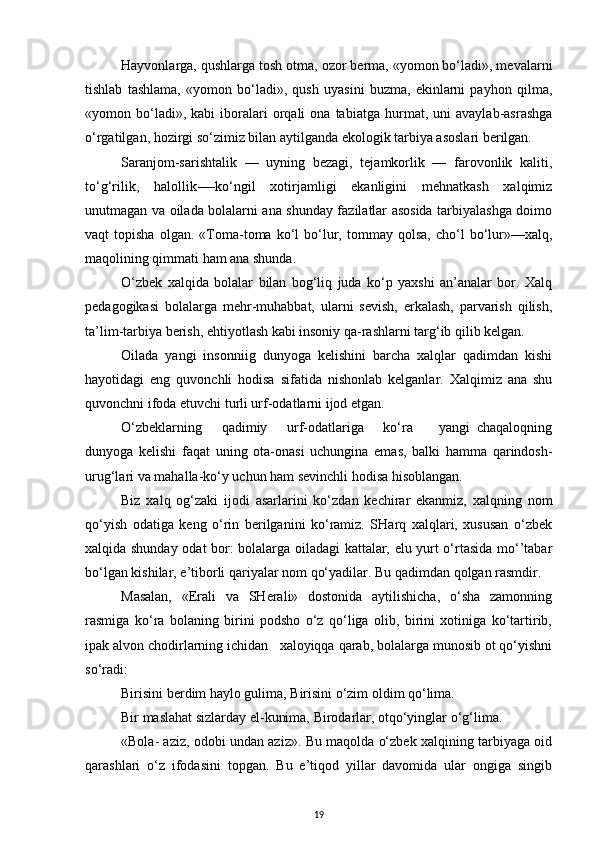 Hayvonlarga, qushlarga tosh otma, ozor berma, «yomon bo‘ladi», mevalarni
tishlab   tashlama,   «yomon   bo‘ladi»,   qush   uyasini   buzma,   ekinlarni   payhon   qilma,
«yomon  bo‘ladi»,  kabi   iboralari   orqali   ona  tabiatga   hurmat,  uni   avaylab-asrashga
o‘rgatilgan, hozirgi so‘zimiz bilan aytilganda ekologik tarbiya asoslari berilgan.
Saranjom-sarishtalik   —   uyning   bezagi,   tejamkorlik   —   farovonlik   kaliti,
to‘g‘rilik,   halollik-—ko‘ngil   xotirjamligi   ekanligini   mehnatkash   xalqimiz
unutmagan va oilada bolalarni ana shunday fazilatlar asosida tarbiyalashga doimo
vaqt   topisha   olgan.   «Toma-toma   ko‘l   bo‘lur,  tommay   qolsa,   cho‘l   bo‘lur»—xalq,
maqolining qimmati ham ana shunda.
O‘zbek   xalqida   bolalar   bilan   bog‘liq   juda   ko‘p   yaxshi   an’analar   bor.   Xalq
pedagogikasi   bolalarga   mehr-muhabbat,   ularni   sevish,   erkalash,   parvarish   qilish,
ta’lim-tarbiya berish, ehtiyotlash kabi insoniy qa-rashlarni targ‘ib qilib kelgan.
Oilada   yangi   insonniig   dunyoga   kelishini   barcha   xalqlar   qadimdan   kishi
hayotidagi   eng   quvonchli   hodisa   sifatida   nishonlab   kelganlar.   Xalqimiz   ana   shu
quvonchni ifoda etuvchi turli urf-odatlarni ijod etgan.
O‘zbeklarning       qadimiy       urf-odatlariga       ko‘ra         yangi   chaqaloqning
dunyoga   kelishi   faqat   uning   ota-onasi   uchungina   emas,   balki   hamma   qarindosh-
urug‘lari va mahalla-ko‘y uchun ham sevinchli hodisa hisoblangan.
Biz   xalq   og‘zaki   ijodi   asarlarini   ko‘zdan   kechirar   ekanmiz,   xalqning   nom
qo‘yish   odatiga   keng   o‘rin   berilganini   ko‘ramiz.   SHarq   xalqlari,   xususan   o‘zbek
xalqida shunday odat bor: bolalarga oiladagi kattalar, elu yurt o‘rtasida mo‘’tabar
bo‘lgan kishilar, e’tiborli qariyalar nom qo‘yadilar. Bu qadimdan qolgan rasmdir.
Masalan,   «Erali   va   SHerali»   dostonida   aytilishicha,   o‘sha   zamonning
rasmiga   ko‘ra   bolaning   birini   podsho   o‘z   qo‘liga   olib,   birini   xotiniga   ko‘tartirib,
ipak alvon chodirlarning ichidan   xaloyiqqa qarab, bolalarga munosib ot qo‘yishni
so‘radi:
Birisini berdim haylo gulima, Birisini o‘zim oldim qo‘lima.
Bir maslahat sizlarday el-kunima, Birodarlar, otqo‘yinglar o‘g‘lima.
«Bola- aziz, odobi undan aziz». Bu maqolda o‘zbek xalqining tarbiyaga oid
qarashlari   o‘z   ifodasini   topgan.   Bu   e’tiqod   yillar   davomida   ular   ongiga   singib
19 