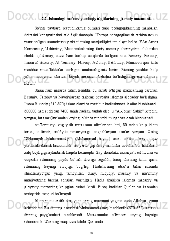 2.2. Islomdagi ma’naviy-axloqiy o‘gitlarining ijtimoiy mazmuni.
So‘ngi   paytlard   respublikamiz   olimlari   xalq   pedagogikasining   manbalari
doirasini kengaytirishni taklif qilishmoqda. “Evropa pedagogikasida tarbiya uchun
zarur bo‘lgan umuminsoniy xislatlarning mavjudligini tan olgan holda. YAn Amos
Komenskiy,   Ushinskiy,   Makarenkolarning   ilmiy   merosiy   ahamiyatini   e’tibordan
chetda   qoldirmay,   bizda   ham   boshqa   xalqlarda   bo‘lgani   kabi   Beruniy,   Forobiy,
Imom   al-Buxoriy,   At-Termiziy,   Navoiy,   Avloniy,   Behbudiy,   Munavvarqori   kabi
mashhur   mutaffakkirlar   borligini   unutmasligimiz   lozim.   Bizning   yoshlar   ko‘p
yillar   mobaynida   ulardan,   buyuk   merosdan   bebahra   bo‘lishganligi   esa   achinarli
holdir.”
Shuni   ham   nazarda   tutish   kerakki,   bu   sanab   o‘tilgan   shaxslarning   barchasi
Beruniy, Farobiy va  Navoiylardan  tashqari  bevosita islomga  aloqador  bo‘lishgan.
Imom Buhoriy (810-870) islom olamida mashhur hadisshunoslik olim hisoblanadi.
600000 hadis ichidan 7400 sahih hadisni tanlab olib, u “Al-Jome’ Sahih” kitobini
yozgan, bu asar Qur’ondan keyingi o‘rinda turuvchi muqaddas kitob hisoblanadi.
At-Termiziy-   eng   yirik   musulmon   olimlaridan   biri,   80   tadan   ko‘p   islom
tarixi,   ta’limoti,   so‘fiylik   nazariyasiga   bag‘ishlangan   asarlar   yozgan.   Uning
“SHamoyili   Muhammadiya”   (Muhammad   hayoti)   asari   barcha   diniy   o‘quv
yurtlarida darslik hisoblanadi. Bu yerda gap diniy manbalar-avvalambor hadislarni
xalq boyligiga aylantirish haqida ketmoqda. Gap shundaki, aksariyat real hodisa va
voqealar   islomning   paydo   bo‘lish   davriga   tegishli,   biroq   ularning   katta   qismi
islomning   keyingi   rivojiga   bog‘liq.   Hadislarning   obro‘si   bilan   islomda
shakllanayotgan   yangi   tamoyillar,   diniy,   huquqiy,   maishiy   va   ma’muriy
amaliyotning   barcha   sohalari   yoritilgan.   Hadis   shaklida   islomga   madaniy   va
g‘oyaviy   merosning   ko‘pgina   turlari   kirdi.   Biroq   hadislar   Qur’on   va   islomdan
tashqarida mavjud bo‘lmaydi.
Islom   monoteistik   din,   ya’ni   uning   mazmuni   yagona   xudo-Allohga   iymon
keltirishdir. Bu dinning asoschisi  Muhammad (sav) hisoblanib (570-632) u ushbu
dinning   payg‘ambari   hisoblanadi.   Musulmonlar   o‘limdan   keyingi   hayotga
ishonishadi. Ularning muqaddas kitobi Qur’ondir.
30 