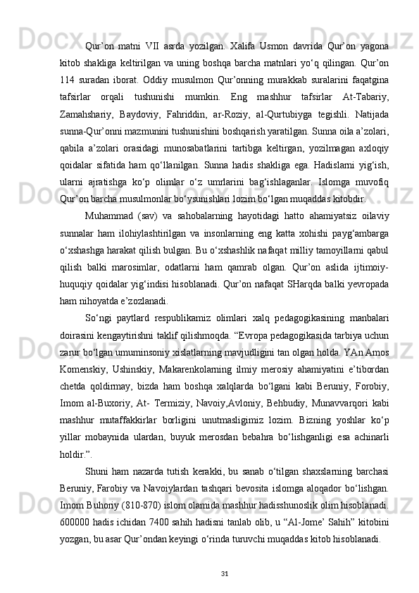 Qur’on   matni   VII   asrda   yozilgan.   Xalifa   Usmon   davrida   Qur’on   yagona
kitob  shakliga   keltirilgan  va   uning  boshqa   barcha   matnlari   yo‘q  qilingan.   Qur’on
114   suradan   iborat.   Oddiy   musulmon   Qur’onning   murakkab   suralarini   faqatgina
tafsirlar   orqali   tushunishi   mumkin.   Eng   mashhur   tafsirlar   At-Tabariy,
Zamahshariy,   Baydoviy,   Fahriddin,   ar-Roziy,   al-Qurtubiyga   tegishli.   Natijada
sunna-Qur’onni mazmunini tushunishini boshqarish yaratilgan. Sunna oila a’zolari,
qabila   a’zolari   orasidagi   munosabatlarini   tartibga   keltirgan,   yozilmagan   axloqiy
qoidalar   sifatida   ham   qo‘llanilgan.   Sunna   hadis   shakliga   ega.   Hadislarni   yig‘ish,
ularni   ajratishga   ko‘p   olimlar   o‘z   umrlarini   bag‘ishlaganlar.   Islomga   muvofiq
Qur’on barcha musulmonlar bo‘ysunishlari lozim bo‘lgan muqaddas kitobdir.
Muhammad   (sav)   va   sahobalarning   hayotidagi   hatto   ahamiyatsiz   oilaviy
sunnalar   ham   ilohiylashtirilgan   va   insonlarning   eng   katta   xohishi   payg‘ambarga
o‘xshashga harakat qilish bulgan. Bu o‘xshashlik nafaqat milliy tamoyillarni qabul
qilish   balki   marosimlar,   odatlarni   ham   qamrab   olgan.   Qur’on   aslida   ijtimoiy-
huquqiy qoidalar yig‘indisi hisoblanadi. Qur’on nafaqat SHarqda balki yevropada
ham nihoyatda e’zozlanadi.
So‘ngi   paytlard   respublikamiz   olimlari   xalq   pedagogikasining   manbalari
doirasini   kengaytirishni taklif qilishmoqda. “Evropa pedagogikasida tarbiya uchun
zarur bo‘lgan   umuminsoniy   xislatlarning   mavjudligini   tan   olgan   holda.   YAn   Amos
Komenskiy,   Ushinskiy,   Makarenkolarning   ilmiy   merosiy   ahamiyatini   e’tibordan
chetda   qoldirmay,   bizda   ham   boshqa   xalqlarda   bo‘lgani   kabi   Beruniy,   Forobiy,
Imom   al-Buxoriy,   At-   Termiziy,   Navoiy,Avloniy,   Behbudiy,   Munavvarqori   kabi
mashhur   mutaffakkirlar   borligini   unutmasligimiz   lozim.   Bizning   yoshlar   ko‘p
yillar   mobaynida   ulardan,   buyuk   merosdan   bebahra   bo‘lishganligi   esa   achinarli
holdir.”.
Shuni   ham   nazarda   tutish   kerakki,   bu   sanab   o‘tilgan   shaxslarning   barchasi
Beruniy,   Farobiy   va   Navoiylardan   tashqari   bevosita   islomga   aloqador   bo‘lishgan.
Imom   Buhoriy (810-870) islom olamida mashhur hadisshunoslik olim hisoblanadi.
600000 hadis ichidan   7400 sahih hadisni tanlab olib, u “Al-Jome’ Sahih” kitobini
yozgan, bu asar Qur’ondan   keyingi o‘rinda   turuvchi   muqaddas   kitob   hisoblanadi.
31 