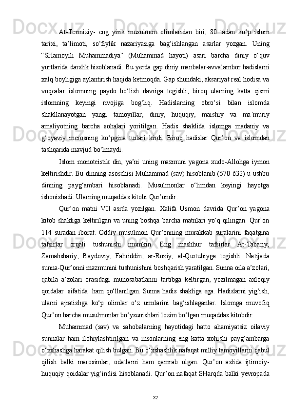 At-Termiziy-   eng   yirik   musulmon   olimlaridan   biri,   80   tadan   ko‘p   islom
tarixi,   ta’limoti,   so‘fiylik   nazariyasiga   bag‘ishlangan   asarlar   yozgan.   Uning
“SHamoyili   Muhammadiya”   (Muhammad   hayoti)   asari   barcha   diniy   o‘quv
yurtlarida   darslik   hisoblanadi.   Bu   yerda   gap   diniy   manbalar-avvalambor   hadislarni
xalq   boyligiga   aylantirish haqida ketmoqda. Gap shundaki, aksariyat real hodisa va
voqealar   islomning   paydo   bo‘lish   davriga   tegishli,   biroq   ularning   katta   qismi
islomning   keyingi   rivojiga   bog‘liq.   Hadislarning   obro‘si   bilan   islomda
shakllanayotgan   yangi   tamoyillar,   diniy,   huquqiy,   maishiy   va   ma’muriy
amaliyotning   barcha   sohalari   yoritilgan.   Hadis   shaklida   islomga   madaniy   va
g‘oyaviy   merosning   ko‘pgina   turlari   kirdi.   Biroq   hadislar   Qur’on   va   islomdan
tashqarida   mavjud   bo‘lmaydi.
Islom   monoteistik   din,   ya’ni   uning   mazmuni   yagona   xudo-Allohga   iymon
keltirishdir. Bu dinning asoschisi  Muhammad (sav) hisoblanib (570-632) u ushbu
dinning   payg‘ambari   hisoblanadi.   Musulmonlar   o‘limdan   keyingi   hayotga
ishonishadi. Ularning   muqaddas kitobi   Qur’ondir.
Qur’on   matni   VII   asrda   yozilgan.   Xalifa   Usmon   davrida   Qur’on   yagona
kitob   shakliga  keltirilgan  va  uning  boshqa   barcha   matnlari  yo‘q  qilingan.  Qur’on
114   suradan   iborat.   Oddiy   musulmon   Qur’onning   murakkab   suralarini   faqatgina
tafsirlar   orqali   tushunishi   mumkin.   Eng   mashhur   tafsirlar   At-Tabariy,
Zamahshariy,   Baydoviy,   Fahriddin,   ar-Roziy,   al-Qurtubiyga   tegishli.   Natijada
sunna-Qur’onni   mazmunini   tushunishini   boshqarish   yaratilgan.   Sunna   oila   a’zolari,
qabila   a’zolari   orasidagi   munosabatlarini   tartibga   keltirgan,   yozilmagan   axloqiy
qoidalar   sifatida   ham   qo‘llanilgan. Sunna hadis shakliga  ega. Hadislarni  yig‘ish,
ularni   ajratishga   ko‘p   olimlar   o‘z   umrlarini   bag‘ishlaganlar.   Islomga   muvofiq
Qur’on   barcha   musulmonlar   bo‘ysunishlari lozim   bo‘lgan   muqaddas   kitobdir.
Muhammad   (sav)   va   sahobalarning   hayotidagi   hatto   ahamiyatsiz   oilaviy
sunnalar   ham   ilohiylashtirilgan   va   insonlarning   eng   katta   xohishi   payg‘ambarga
o‘xshashga   harakat   qilish   bulgan.   Bu   o‘xshashlik   nafaqat   milliy   tamoyillarni   qabul
qilish   balki   marosimlar,   odatlarni   ham   qamrab   olgan.   Qur’on   aslida   ijtimoiy-
huquqiy   qoidalar   yig‘indisi   hisoblanadi.   Qur’on   nafaqat   SHarqda   balki   yevropada
32 