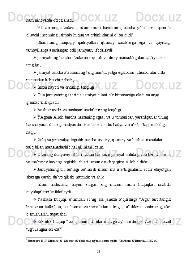 ham   nihoyatda   e’zozlanadi.
VII   asrning   o‘zidayoq   islom   inson   hayotining   barcha   jabhalarini   qamrab
oluvchi   insonning   ijtimoiy   huquq   va   erkinliklarini   e’lon   qildi 9
.
Shariatning   huquqiy   qadriyatlari   ijtimoiy   xarakterga   ega   va   quyidagi
tamoyillarga   asoslangan   odil   jamiyatni   ifodalaydi:
 jamiyatning   barcha   a’zolarini irqi,   tili   va diniy   mansubligidan   qat’iy nazar 
tengligi;
 jamiyat   barcha   a’zolarining   teng   mas’uliyatga   egaliklari,   chunki   ular   bitta  
manbadan kelib   chiqishadi;
 Inson   hayoti   va   erkinligi   tengligi;
 Oila jamiyatning asosidir: jamiyat oilani o‘z himoyasiga oladi va unga 
g‘amxo‘rlik   qiladi;
 Boshqaruvchi   va   boshqariluvchilarining   tengligi;
 YAgona   Alloh   barcha   narsaning   egasi   va   u   tomonidan   yaratilganlar   uning  
barcha   yaratishlariga hadyasidir.   Har bir   inson   bu   hadyadan   o‘z bo‘lagini   olishga 
haqli.
 Xalq   va   jamiyatga   tegishli   barcha   siyosiy,   ijtimoiy   va   boshqa   masalalar  
xalq   bilan   maslahatlashib hal   qilinishi   lozim.
 O‘zining dunyoviy ishlari uchun har kishi jamiyat oldida javob beradi. Inson
va   ma’naviy   hayotga   tegishli   ishlari   uchun esa-faqatgina   Alloh   oldida;
 Jamiyatning   bir   bo‘lagi   bo‘lmish   inson,   ma’n   e’tilganlarni   sodir   etayotgan
shaxsga   qarshi   da’vo   qilishi   mumkin   va   sh.k.
Islom   hadislarda   bayon   etilgan   eng   muhim   inson   huquqlari   sifatida
quyidagilarni   kafolatlaydi.
 Yashash   huquqi,   o‘limdan   so‘ng   esa   janoza   o‘qilishiga   “Agar   birortangiz
birodarini   kafanlasa, uni hurmat va mehr bilan qiling”, “o‘liklarni urishmang, ular
o‘tmishlarini   tugatishdi”.
 Erkinlik   huquqi “siz   qachon   odamlarni   qulga   aylantirdingiz.   Axir   ular   ozod
tug‘ilishgan   edi-ku?”
9
  Razzoqov H.,T. Mirzaev, O. Sobirov «O’zbek xalq og’zaki poetic ijodi». Toshkent. O’kituvchi, 1980 yil.
33 