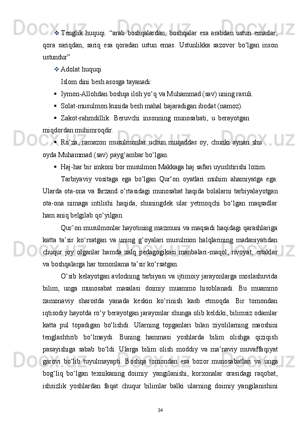  Tenglik   huquqi.   “arab   boshqalardan,   boshqalar   esa   arabdan   ustun   emaslar,
qora   sariqdan,   sariq   esa   qoradan   ustun   emas.   Ustunlikka   sazovor   bo‘lgan   inson
ustundur”
 Adolat   huquqi
Islom   dini   besh asosga tayanadi:
 Iymon-Allohdan   boshqa   iloh   yo‘q   va   Muhammad   (sav)   uning   rasuli.
 Solat-musulmon   kunida   besh   mahal   bajaradigan   ibodat   (namoz).
 Zakot-rahmdillik.   Beruvchi   insonning   munosabati,   u   berayotgan  
miqdordan   muhimroqdir.
 Ro‘za,   ramazon   musulmonlar   uchun   muqaddas   oy,   chunki   aynan   shu  
oyda   Muhammad   (sav)   payg‘ambar   bo‘lgan.
 Haj-har   bir   imkoni   bor musulmon   Makkaga haj   safari   uyushtirishi   lozim.
Tarbiyaviy   vositaga   ega   bo‘lgan   Qur’on   oyatlari   muhim   ahamiyatga   ega.
Ularda   ota-ona   va   farzand   o‘rtasidagi   munosabat   haqida   bolalarni   tarbiyalayotgan
ota-ona   nimaga   intilishi   haqida,   shuningdek   ular   yetmoqchi   bo‘lgan   maqsadlar
ham aniq belgilab   qo‘yilgan.
Qur’on musulmonlar hayotining mazmuni va maqsadi haqidagi qarashlariga
katta   ta’sir   ko‘rsatgan   va   uning   g‘oyalari   musulmon   halqlarining   madaniyatidan
chuqur   joy   olganlar   hamda   xalq   pedagogikasi   manbalari-maqol,   rivoyat,   ertaklar
va boshqalarga har   tomonlama ta’sir   ko‘rsatgan.
O‘sib kelayotgan avlodning tarbiyasi va ijtimoiy jarayonlarga moslashuvida
bilim,   unga   munosabat   masalasi   doimiy   muammo   hisoblanadi.   Bu   muammo
zamonaviy   sharoitda   yanada   keskin   ko‘rinish   kasb   etmoqda.   Bir   tomondan
iqtisodiy hayotda ro‘y   berayotgan jarayonlar shunga olib keldiki, bilimsiz odamlar
katta   pul   topadigan   bo‘lishdi.   Ularning   topganlari   bilan   ziyolilarning   maoshini
tenglashtirib   bo‘lmaydi.   Buning   hammasi   yoshlarda   bilim   olishga   qiziqish
pasayishiga   sabab   bo‘ldi.   Ularga   bilim   olish   moddiy   va   ma’naviy   muvaffaqiyat
garovi   bo‘lib   tuyulmayapti.   Boshqa   tomondan   esa   bozor   munosabatlari   va   unga
bog‘liq   bo‘lgan   texnikaning   doimiy   yangilanishi,   korxonalar   orasidagi   raqobat,
ishsizlik   yoshlardan   faqat   chuqur   bilimlar   balki   ularning   doimiy   yangilanishini
34 