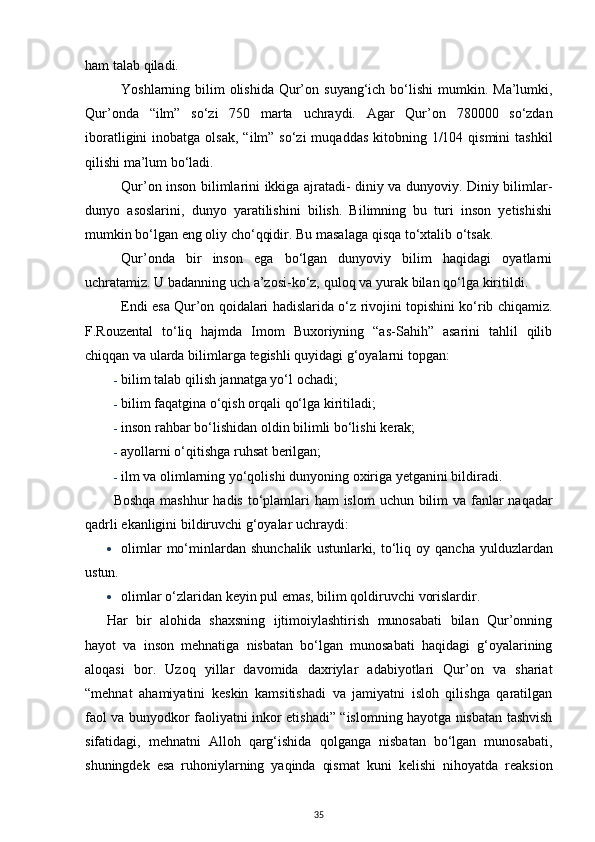 ham   talab   qiladi.
Yoshlarning   bilim   olishida   Qur’on   suyang‘ich   bo‘lishi   mumkin.   Ma’lumki,
Qur’onda   “ilm”   so‘zi   750   marta   uchraydi.   Agar   Qur’on   780000   so‘zdan
iboratligini   inobatga olsak,  “ilm”  so‘zi  muqaddas  kitobning 1/104 qismini  tashkil
qilishi ma’lum   bo‘ladi.
Qur’on inson bilimlarini ikkiga ajratadi- diniy va dunyoviy. Diniy bilimlar-
dunyo   asoslarini,   dunyo   yaratilishini   bilish.   Bilimning   bu   turi   inson   yetishishi
mumkin bo‘lgan   eng   oliy   cho‘qqidir.   Bu masalaga   qisqa   to‘xtalib o‘tsak.
Qur’onda   bir   inson   ega   bo‘lgan   dunyoviy   bilim   haqidagi   oyatlarni
uchratamiz. U   badanning   uch   a’zosi-ko‘z,   quloq   va   yurak   bilan qo‘lga   kiritildi.
Endi   esa   Qur’on   qoidalari   hadislarida   o‘z   rivojini   topishini   ko‘rib   chiqamiz.
F.Rouzental   to‘liq   hajmda   Imom   Buxoriyning   “as-Sahih”   asarini   tahlil   qilib
chiqqan va   ularda   bilimlarga   tegishli quyidagi   g‘oyalarni topgan:
- bilim   talab qilish   jannatga yo‘l   ochadi;
- bilim   faqatgina   o‘qish   orqali   qo‘lga   kiritiladi;
- inson   rahbar   bo‘lishidan   oldin   bilimli   bo‘lishi   kerak;
- ayollarni   o‘qitishga   ruhsat   berilgan;
- ilm   va   olimlarning   yo‘qolishi   dunyoning   oxiriga yetganini   bildiradi.
Boshqa   mashhur   hadis   to‘plamlari   ham   islom   uchun   bilim   va   fanlar   naqadar
qadrli   ekanligini bildiruvchi   g‘oyalar   uchraydi:
 olimlar   mo‘minlardan   shunchalik   ustunlarki, to‘liq   oy   qancha   yulduzlardan
ustun.
 olimlar   o‘zlaridan   keyin   pul   emas, bilim   qoldiruvchi   vorislardir.
Har   bir   alohida   shaxsning   ijtimoiylashtirish   munosabati   bilan   Qur’onning
hayot   va   inson   mehnatiga   nisbatan   bo‘lgan   munosabati   haqidagi   g‘oyalarining
aloqasi   bor.   Uzoq   yillar   davomida   daxriylar   adabiyotlari   Qur’on   va   shariat
“mehnat   ahamiyatini   keskin   kamsitishadi   va   jamiyatni   isloh   qilishga   qaratilgan
faol va bunyodkor faoliyatni inkor   etishadi” “islomning hayotga nisbatan tashvish
sifatidagi,   mehnatni   Alloh   qarg‘ishida   qolganga   nisbatan   bo‘lgan   munosabati,
shuningdek   esa   ruhoniylarning   yaqinda   qismat   kuni   kelishi   nihoyatda   reaksion
35 