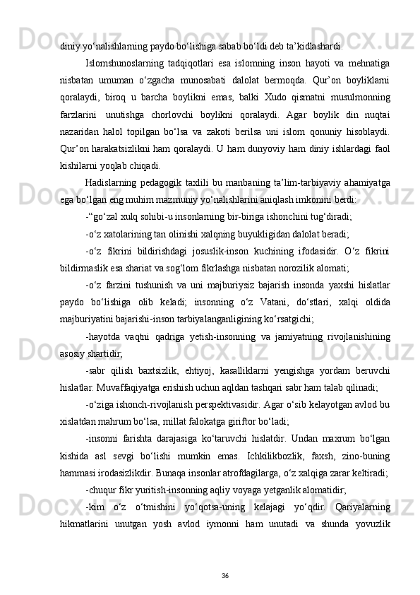diniy yo‘nalishlarning paydo bo‘lishiga sabab bo‘ldi deb   ta’kidlashardi.
Islomshunoslarning   tadqiqotlari   esa   islomning   inson   hayoti   va   mehnatiga
nisbatan   umuman   o‘zgacha   munosabati   dalolat   bermoqda.   Qur’on   boyliklarni
qoralaydi,   biroq   u   barcha   boylikni   emas,   balki   Xudo   qismatni   musulmonning
farzlarini   unutishga   chorlovchi   boylikni   qoralaydi.   Agar   boylik   din   nuqtai
nazaridan   halol   topilgan   bo‘lsa   va   zakoti   berilsa   uni   islom   qonuniy   hisoblaydi.
Qur’on harakatsizlikni ham qoralaydi. U   ham   dunyoviy   ham   diniy ishlardagi   faol
kishilarni   yoqlab   chiqadi.
Hadislarning   pedagogik   taxlili   bu   manbaning   ta’lim-tarbiyaviy   ahamiyatga
ega   bo‘lgan   eng muhim mazmuniy   yo‘nalishlarini   aniqlash   imkonini   berdi:
-“go‘zal   xulq   sohibi-u   insonlarning   bir-biriga   ishonchini   tug‘diradi;
-o‘z   xatolarining   tan   olinishi   xalqning   buyukligidan   dalolat   beradi;
-o‘z   fikrini   bildirishdagi   josuslik-inson   kuchining   ifodasidir.   O‘z   fikrini
bildirmaslik esa   shariat   va   sog‘lom   fikrlashga   nisbatan   norozilik   alomati;
-o‘z   farzini   tushunish   va   uni   majburiysiz   bajarish   insonda   yaxshi   hislatlar
paydo   bo‘lishiga   olib   keladi;   insonning   o‘z   Vatani,   do‘stlari,   xalqi   oldida
majburiyatini   bajarishi-inson tarbiyalanganligining   ko‘rsatgichi;
-hayotda   vaqtni   qadriga   yetish-insonning   va   jamiyatning   rivojlanishining
asosiy   shartidir;
-sabr   qilish   baxtsizlik,   ehtiyoj,   kasalliklarni   yengishga   yordam   beruvchi
hislatlar.   Muvaffaqiyatga   erishish uchun   aqldan   tashqari   sabr   ham   talab   qilinadi;
-o‘ziga ishonch-rivojlanish perspektivasidir. Agar o‘sib kelayotgan avlod bu
xislatdan   mahrum   bo‘lsa,   millat   falokatga   giriftor   bo‘ladi;
-insonni   farishta   darajasiga   ko‘taruvchi   hislatdir.   Undan   maxrum   bo‘lgan
kishida   asl   sevgi   bo‘lishi   mumkin   emas.   Ichkilikbozlik,   faxsh,   zino-buning
hammasi irodasizlikdir.   Bunaqa   insonlar   atrofdagilarga,   o‘z   xalqiga   zarar   keltiradi;
-chuqur   fikr yuritish-insonning   aqliy   voyaga   yetganlik   alomatidir;
-kim   o‘z   o‘tmishini   yo‘qotsa-uning   kelajagi   yo‘qdir.   Qariyalarning
hikmatlarini   unutgan   yosh   avlod   iymonni   ham   unutadi   va   shunda   yovuzlik
36 