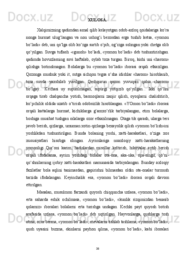XULOSA.
Xalqimizning qadimdan amal qilib kelayotgan odob-axloq qoidalariga ko‘ra
nonga   hurmat   ulug‘langan   va   non   ushog‘i   bexosdan   erga   tushib   ketsa,   «yomon
bo‘ladi» deb, uni qo‘lga olib ko‘zga surtib o‘pib, og‘izga solingan yoki chetga olib
qo‘yilgan. Suvga tuflash -«gunoh» bo‘ladi, «yomon bo‘ladi» deb tushuntirishgan.
qadimda hovuzlarning  suvi   haftalab,  oylab  toza turgan.  Biroq,  kishi   uni  «harom»
qilishga   botinolmagan.   Bolalarga   bu   «yomon   bo‘ladi»   iborasi   orqali   etkazilgan.
Qozonga   mushuk   yoki   it,  sutga   sichqon   tegsa   o‘sha   idishlar   «harom»  hisoblanib,
toza   suvda   yaxshilab   yuvilgan.   Qechqurun   qozon   yuvuqsiz   qolsa   «harom»
bo‘lgay...   Kechasi   uy   supurilmagan,   supurgi   yotqizib   qo‘yilgan...   Ikki   qo‘lini
orqaga   tirab   chalqancha   yotish,   barmoqlarni   zanjir   qilish,   oyoqlarni   chalishtirib,
ko‘pchilik oldida uzatib o‘tirish odobsizlik hisoblangan. «YOmon bo‘ladi» iborasi
orqali   kattalarga   hurmat,   kichiklarga   g‘amxo‘rlik   tarbiyalangan,   etim   bolalarga,
boshiga musibat tushgan oilalarga ozor etkazilmagan. Otaga tik qarash, ularga ters
javob berish, qizlarga, umuman xotin-qizlarga bexayolik qilish «yomon bo‘lish»ini
yoshlikdan   tushuntirilgan.   Bunda   bolaning   yoshi,   xatti-harakatlari,   o‘ziga   xos
xususiyatlari   hisobga   olingan.   Ayrimlariga   noaxloqiy   xatti-harakatlarning
yomonligi   Qur’oni   karim,   hadislardan   misollar   keltirish,   hikoyalar   aytib   berish
orqali   ifodalansa,   ayrim   yoshdagi   bolalar   ota-ona,   aka-uka,   opa-singil,   qo‘ni-
qo‘shnilarning   ijobiy   xatti-harakatlari   namunasida   tarbiyalangan.   Bunday   axloqiy
fazilatlar   bola   aqlini   tanimasdan,   gapirishni   bilmasdan   oldin   ota-onalar   turmush
tarzida   ifodalangan.   Keyinchalik   esa,   «yomon   bo‘ladi»   iborasi   orqali   davom
ettirilgan.
Masalan,   musulmon  farzandi   quyosh   chiqquncha  uxlasa,   «yomon  bo‘ladi»,
erta   saharda   eshik   ochilmasa,   «yomon   bo‘ladi»,   «kunlik   rizqimizdan   benasib
qolamiz»   iboralari   bolalarni   erta   turishga   undagan.   Kechki   payt   quyosh   botish
arafasida   uxlasa,   «yomon   bo‘ladi»   deb   uqtirilgan.   Hayvonlarga,   qushlarga   tosh
otma, ozor berma, «yomon bo‘ladi», mevalarni tishlab tashlama, «yomon bo‘ladi»,
qush   uyasini   buzma,   ekinlarni   payhon   qilma,   «yomon   bo‘ladi»,   kabi   iboralari
38 