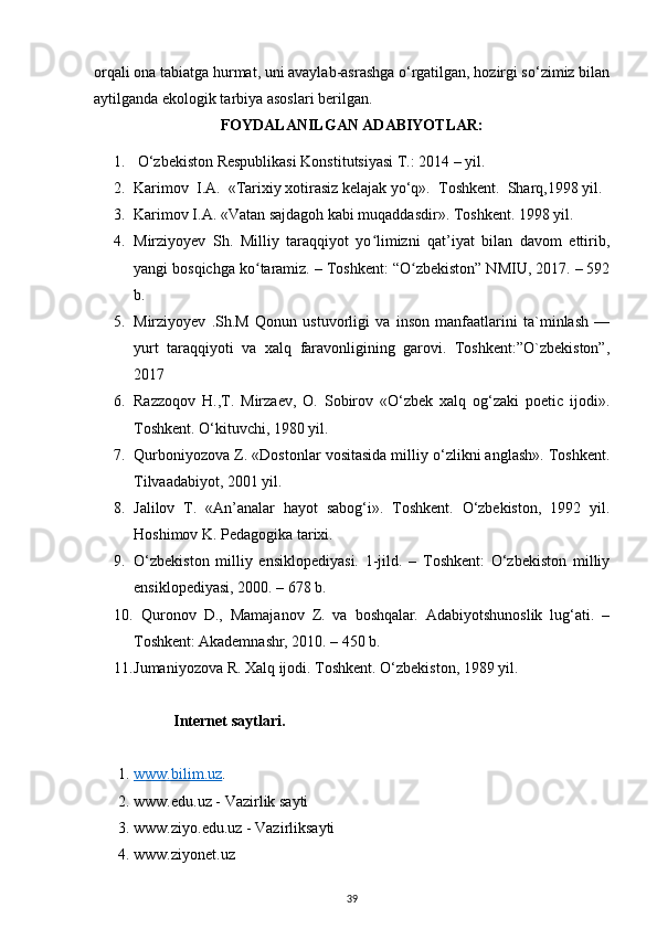 orqali ona tabiatga hurmat, uni avaylab-asrashga o‘rgatilgan, hozirgi so‘zimiz bilan
aytilganda ekologik tarbiya asoslari berilgan. 
FOYDALANILGAN ADABIYOTLAR:
1.  O‘zbekiston Respublikasi Konstitutsiyasi T.: 2014 – yil.
2. Karimov  I.A.  «Tarixiy xotirasiz kelajak yo‘q».  Toshkent.  Sharq,1998 yil.
3. Karimov I.A. «Vatan sajdagoh kabi muqaddasdir». Toshkent. 1998 yil.
4. Mirziyoyev   Sh.   Milliy   taraqqiyot   yo limizni   qat’iyat   bilan   davom   ettirib,ʻ
yangi bosqichga ko taramiz. – Toshkent: “O zbekiston” NMIU, 2017. – 592	
ʻ ʻ
b.
5. Mirziyoyev   .Sh.M   Qonun   ustuvorligi   va   inson   manfaatlarini   ta`minlash   —
yurt   taraqqiyoti   va   xalq   faravonligining   garovi.   Toshkent:”O`zbekiston”,
2017  
6. Razzoqov   H.,T.   Mirzaev,   O.   Sobirov   «O‘zbek   xalq   og‘zaki   poetic   ijodi».
Toshkent. O‘kituvchi, 1980 yil.
7. Qurboniyozova Z. «Dostonlar vositasida milliy o‘zlikni anglash». Toshkent.
Tilvaadabiyot, 2001 yil.
8. Jalilov   T.   «An’analar   hayot   sabog‘i».   Toshkent.   O‘zbekiston,   1992   yil.
Hoshimov K. Pedagogika tarixi.
9. O‘zbekiston   milliy   ensiklopediyasi.   1-jild.   –   Тoshkent:   O‘zbekiston   milliy
ensiklopediyasi, 2000. – 678 b.
10.   Quronov   D.,   Mamajanov   Z.   va   boshqalar.   Аdabiyotshunoslik   lug‘ati.   –
Тoshkent: Akademnashr, 2010. – 450 b. 
11. Jumaniyozova R. Xalq ijodi. Toshkent. O‘zbekiston, 1989 yil.
Internet saytlari.
1. www.bilim.uz    .
2. www.edu.uz - Vazirlik sayti
3. www.ziyo.edu.uz - Vazirliksayti 
4. www.ziyonet.uz
39 