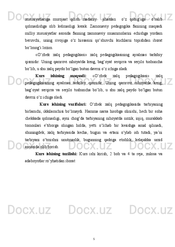 хususiyatlаrigа   murоjааt   qilish   mаdаniy     jihаtdаn     o‘z   qоbig‘igа     o‘rаlib
qоlmаslishgа   оlib   kеlmаsligi   kеrаk.   Zаmоnаviy   pеdаgоgikа   fаnining   mаqsаdi
milliy   хususiyatlаr   аsоsidа   fаnning   zаmоnаviy   muаmmоlаrini   еchishgа   yordаm
bеruvchi,   uning   rivоjigа   o‘z   hissаsini   qo‘shuvchi   kuchlаrni   tоpishdаn   ibоrаt
bo‘lmоg‘i lоzim.
«O‘zbek   xalq   pedagogikasi»   xalq   pedagogikasining   ajralmas   tarkibiy
qismidir.   Uning   qamrovi   nihoyatda   keng,   bag‘oyat   serqirra   va   serjilo   tushuncha
bo‘lib, u shu xalq paydo bo‘lgan butun davrni o‘z ichiga oladi.
Kurs   ishining   maqsadi:   «O‘zbek   xalq   pedagogikasi»   xalq
pedagogikasining   ajralmas   tarkibiy   qismidir.   Uning   qamrovi   nihoyatda   keng,
bag‘oyat   serqirra   va   serjilo   tushuncha   bo‘lib,   u   shu   xalq   paydo   bo‘lgan   butun
davrni o‘z ichiga oladi.
Kurs   ishining   vazifalari:   O‘zbek   xalq   pedagogikasida   tarbiyaning
birlamchi,   ikkilamchisi   bo‘lmaydi.   Hamma   narsa   hisobga   olinishi,   hech   bir   soha
chekkada   qolmasligi,   ayni   chog‘da   tarbiyaning   nihoyatda   nozik,   injiq,   murakkab
tomonlari   e’tiborga   olingan   holda,   yetti   o‘lchab   bir   kesishga   amal   qilinadi,
shuningdek,   xalq   tarbiyasida   kecha,   bugun   va   ertani   o‘ylab   ish   tutadi,   ya’ni
tarbiyani   o‘tmishni   unutmaslik,   bugunning   qadriga   etishlik,   kelajakka   umid
asnosida olib borish.
Kurs   ishining   tuzilishi:   Kurs   ishi   kirish,   2   bob   va   4   ta   reja,   xulosa   va
adaboyotlar ro‘yhatidan iborat
5 