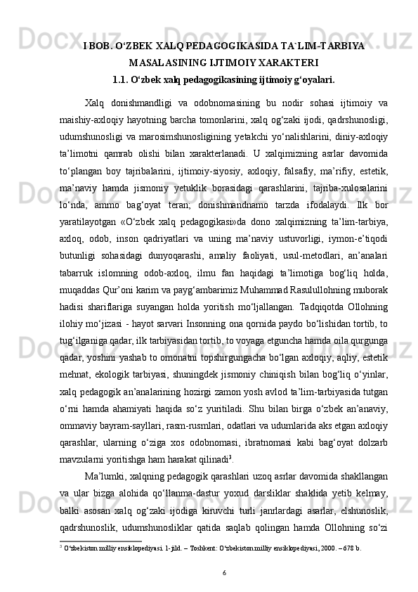 I BOB. O‘ZBEK ХАLQ PEDАGОGIKАSIDА TА`LIM-TАRBIYA 
MАSАLАSINING IJTIMОIY ХАRАKTERI
1.1. O‘zbek xalq pedagogikasining ijtimoiy g‘oyalari.
Xalq   donishmandligi   va   odobnomasining   bu   nodir   sohasi   ijtimoiy   va
maishiy-axloqiy hayotning barcha tomonlarini, xalq og‘zaki  ijodi, qadrshunosligi,
udumshunosligi   va   marosimshunosligining   yetakchi   yo‘nalishlarini,   diniy-axloqiy
ta’limotni   qamrab   olishi   bilan   xarakterlanadi.   U   xalqimizning   asrlar   davomida
to‘plangan   boy   tajribalarini,   ijtimoiy-siyosiy,   axloqiy,   falsafiy,   ma’rifiy,   estetik,
ma’naviy   hamda   jismoniy   yetuklik   borasidagi   qarashlarini,   tajriba-xulosalarini
lo‘nda,   ammo   bag‘oyat   teran;   donishmandnamo   tarzda   ifodalaydi.   Ilk   bor
yaratilayotgan   «O‘zbek   xalq   pedagogikasi»da   dono   xalqimizning   ta’lim-tarbiya,
axloq,   odob,   inson   qadriyatlari   va   uning   ma’naviy   ustuvorligi,   iymon-e’tiqodi
butunligi   sohasidagi   dunyoqarashi,   amaliy   faoliyati,   usul-metodlari,   an’analari
tabarruk   islomning   odob-axloq,   ilmu   fan   haqidagi   ta’limotiga   bog‘liq   holda,
muqaddas Qur’oni karim va payg‘ambarimiz Muhammad Rasulullohning muborak
hadisi   shariflariga   suyangan   holda   yoritish   mo‘ljallangan.   Tadqiqotda   Ollohning
ilohiy mo‘jizasi - hayot sarvari Insonning ona qornida paydo bo‘lishidan tortib, to
tug‘ilganiga qadar, ilk tarbiyasidan tortib, to voyaga etguncha hamda oila qurgunga
qadar, yoshini yashab to omonatni topshirgungacha bo‘lgan axloqiy, aqliy, estetik
mehnat,   ekologik   tarbiyasi,   shuningdek   jismoniy   chiniqish   bilan   bog‘liq   o‘yinlar,
xalq pedagogik an’analarining hozirgi zamon yosh avlod ta’lim-tarbiyasida tutgan
o‘rni   hamda   ahamiyati   haqida   so‘z   yuritiladi.   Shu   bilan   birga   o‘zbek   an’anaviy,
ommaviy bayram-sayllari, rasm-rusmlari, odatlari va udumlarida aks etgan axloqiy
qarashlar,   ularning   o‘ziga   xos   odobnomasi,   ibratnomasi   kabi   bag‘oyat   dolzarb
mavzularni yoritishga ham harakat qilinadi 3
.
Ma’lumki, xalqning pedagogik qarashlari uzoq asrlar davomida shakllangan
va   ular   bizga   alohida   qo‘llanma-dastur   yoxud   darsliklar   shaklida   yetib   kelmay,
balki   asosan   xalq   og‘zaki   ijodiga   kiruvchi   turli   janrlardagi   asarlar,   elshunoslik,
qadrshunoslik,   udumshunosliklar   qatida   saqlab   qolingan   hamda   Ollohning   so‘zi
3
 O‘zbekiston milliy ensiklopediyasi. 1-jild. – Тoshkent: O‘zbekiston milliy ensiklopediyasi, 2000. – 678 b.
6 