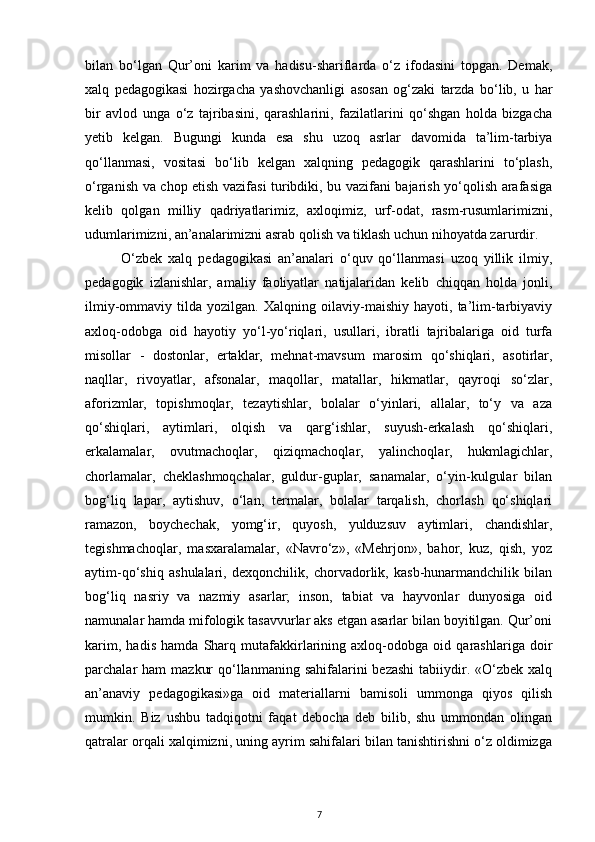 bilan   bo‘lgan   Qur’oni   karim   va   hadisu-shariflarda   o‘z   ifodasini   topgan.   Demak,
xalq   pedagogikasi   hozirgacha   yashovchanligi   asosan   og‘zaki   tarzda   bo‘lib,   u   har
bir   avlod   unga   o‘z   tajribasini,   qarashlarini,   fazilatlarini   qo‘shgan   holda   bizgacha
yetib   kelgan.   Bugungi   kunda   esa   shu   uzoq   asrlar   davomida   ta’lim-tarbiya
qo‘llanmasi,   vositasi   bo‘lib   kelgan   xalqning   pedagogik   qarashlarini   to‘plash,
o‘rganish va chop etish vazifasi turibdiki, bu vazifani bajarish yo‘qolish arafasiga
kelib   qolgan   milliy   qadriyatlarimiz,   axloqimiz,   urf-odat,   rasm-rusumlarimizni,
udumlarimizni, an’analarimizni asrab qolish va tiklash uchun nihoyatda zarurdir.
O‘zbek   xalq   pedagogikasi   an’analari   o‘quv   qo‘llanmasi   uzoq   yillik   ilmiy,
pedagogik   izlanishlar,   amaliy   faoliyatlar   natijalaridan   kelib   chiqqan   holda   jonli,
ilmiy-ommaviy   tilda   yozilgan.   Xalqning   oilaviy-maishiy   hayoti,   ta’lim-tarbiyaviy
axloq-odobga   oid   hayotiy   yo‘l-yo‘riqlari,   usullari,   ibratli   tajribalariga   oid   turfa
misollar   -   dostonlar,   ertaklar,   mehnat-mavsum   marosim   qo‘shiqlari,   asotirlar,
naqllar,   rivoyatlar,   afsonalar,   maqollar,   matallar,   hikmatlar,   qayroqi   so‘zlar,
aforizmlar,   topishmoqlar,   tezaytishlar,   bolalar   o‘yinlari,   allalar,   to‘y   va   aza
qo‘shiqlari,   aytimlari,   olqish   va   qarg‘ishlar,   suyush-erkalash   qo‘shiqlari,
erkalamalar,   ovutmachoqlar,   qiziqmachoqlar,   yalinchoqlar,   hukmlagichlar,
chorlamalar,   cheklashmoqchalar,   guldur-guplar,   sanamalar,   o‘yin-kulgular   bilan
bog‘liq   lapar,   aytishuv,   o‘lan,   termalar,   bolalar   tarqalish,   chorlash   qo‘shiqlari
ramazon,   boychechak,   yomg‘ir,   quyosh,   yulduzsuv   aytimlari,   chandishlar,
tegishmachoqlar,   masxaralamalar,   «Navro‘z»,   «Mehrjon»,   bahor,   kuz,   qish,   yoz
aytim-qo‘shiq   ashulalari,   dexqonchilik,   chorvadorlik,   kasb-hunarmandchilik   bilan
bog‘liq   nasriy   va   nazmiy   asarlar;   inson,   tabiat   va   hayvonlar   dunyosiga   oid
namunalar hamda mifologik tasavvurlar aks etgan asarlar bilan boyitilgan. Qur’oni
karim,   hadis   hamda   Sharq   mutafakkirlarining   axloq-odobga   oid   qarashlariga   doir
parchalar  ham   mazkur   qo‘llanmaning  sahifalarini  bezashi   tabiiydir.  «O‘zbek  xalq
an’anaviy   pedagogikasi»ga   oid   materiallarni   bamisoli   ummonga   qiyos   qilish
mumkin.   Biz   ushbu   tadqiqotni   faqat   debocha   deb   bilib,   shu   ummondan   olingan
qatralar orqali xalqimizni, uning ayrim sahifalari bilan tanishtirishni o‘z oldimizga
7 