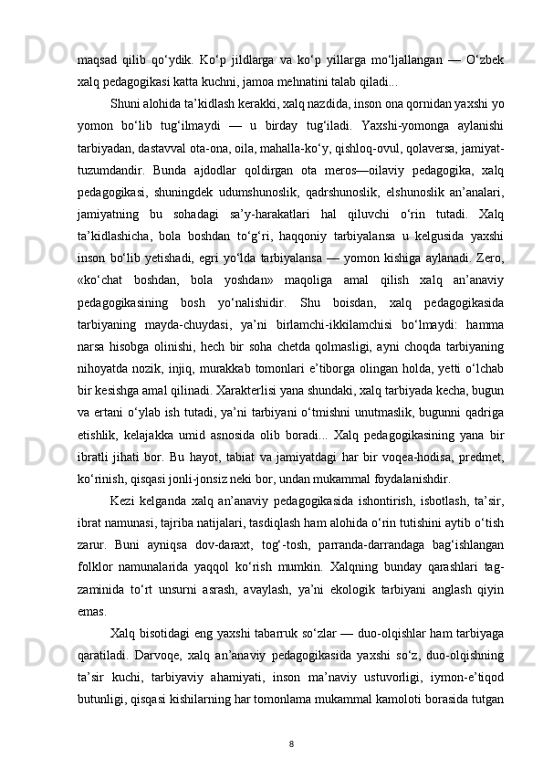 maqsad   qilib   qo‘ydik.   Ko‘p   jildlarga   va   ko‘p   yillarga   mo‘ljallangan   —   O‘zbek
xalq pedagogikasi katta kuchni, jamoa mehnatini talab qiladi...
Shuni alohida ta’kidlash kerakki, xalq nazdida, inson ona qornidan yaxshi yo
yomon   bo‘lib   tug‘ilmaydi   —   u   birday   tug‘iladi.   Yaxshi-yomonga   aylanishi
tarbiyadan, dastavval ota-ona, oila, mahalla-ko‘y, qishloq-ovul, qolaversa, jamiyat-
tuzumdandir.   Bunda   ajdodlar   qoldirgan   ota   meros—oilaviy   pedagogika,   xalq
pedagogikasi,   shuningdek   udumshunoslik,   qadrshunoslik,   elshunoslik   an’analari,
jamiyatning   bu   sohadagi   sa’y-harakatlari   hal   qiluvchi   o‘rin   tutadi.   Xalq
ta’kidlashicha,   bola   boshdan   to‘g‘ri,   haqqoniy   tarbiyalansa   u   kelgusida   yaxshi
inson   bo‘lib   yetishadi,   egri   yo‘lda   tarbiyalansa   —   yomon   kishiga   aylanadi.   Zero,
«ko‘chat   boshdan,   bola   yoshdan»   maqoliga   amal   qilish   xalq   an’anaviy
pedagogikasining   bosh   yo‘nalishidir.   Shu   boisdan,   xalq   pedagogikasida
tarbiyaning   mayda-chuydasi,   ya’ni   birlamchi-ikkilamchisi   bo‘lmaydi:   hamma
narsa   hisobga   olinishi,   hech   bir   soha   chetda   qolmasligi,   ayni   choqda   tarbiyaning
nihoyatda nozik, injiq, murakkab  tomonlari  e’tiborga olingan holda, yetti  o‘lchab
bir kesishga amal qilinadi. Xarakterlisi yana shundaki, xalq tarbiyada kecha, bugun
va ertani  o‘ylab ish  tutadi, ya’ni  tarbiyani  o‘tmishni  unutmaslik, bugunni  qadriga
etishlik,   kelajakka   umid   asnosida   olib   boradi...   Xalq   pedagogikasining   yana   bir
ibratli   jihati   bor.   Bu   hayot,   tabiat   va   jamiyatdagi   har   bir   voqea-hodisa,   predmet,
ko‘rinish, qisqasi jonli-jonsiz neki bor, undan mukammal foydalanishdir.
Kezi   kelganda   xalq   an’anaviy   pedagogikasida   ishontirish,   isbotlash,   ta’sir,
ibrat namunasi, tajriba natijalari, tasdiqlash ham alohida o‘rin tutishini aytib o‘tish
zarur.   Buni   ayniqsa   dov-daraxt,   tog‘-tosh,   parranda-darrandaga   bag‘ishlangan
folklor   namunalarida   yaqqol   ko‘rish   mumkin.   Xalqning   bunday   qarashlari   tag-
zaminida   to‘rt   unsurni   asrash,   avaylash,   ya’ni   ekologik   tarbiyani   anglash   qiyin
emas.
Xalq bisotidagi  eng yaxshi  tabarruk so‘zlar — duo-olqishlar ham tarbiyaga
qaratiladi.   Darvoqe,   xalq   an’anaviy   pedagogikasida   yaxshi   so‘z,   duo-olqishning
ta’sir   kuchi,   tarbiyaviy   ahamiyati,   inson   ma’naviy   ustuvorligi,   iymon-e’tiqod
butunligi, qisqasi kishilarning har tomonlama mukammal kamoloti borasida tutgan
8 