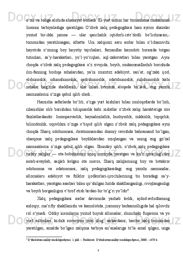 o‘rni va roliga alohida ahamiyat beriladi. El-yurt uchun har tomonlama mukammal
Insonni   tarbiyalashga   qaratilgan   O‘zbek   xalq   pedagogikasi   ham   ayrim   shaxslar
yoxud   bir-ikki   jamoa   —   ular   qanchalik   iqtidorli-iste’dodli   bo‘lishmasin,-
tomonidan   yaratilmagan,   albatta.   Uni   xalqimiz   asru   asrlar   bilan   o‘lchanuvchi
hayotida   o‘zining   boy   hayotiy   tajribalari,   farzandlar   kamoloti   borasida   tutgan
tutimlari,   sa’y-harakatlari,   yo‘l-yo‘riqlari,   aql-zakovatlari   bilan   yaratgan.   Ayni
choqda   o‘zbek   xalq   pedagogikasi   o‘z   rivojida,   boyib,   mukammallashib   borishida
ilm-fanning   boshqa   sohalaridan,   ya’ni   mumtoz   adabiyot,   san’at,   og‘zaki   ijod,
elshunoslik,   udumshunoslik,   qadrshunoslik,   odatshunoslik,   ruhshunoslik   kabi
sohalar   bag‘rida   shakllanib,   ular   bilan   bevosita   aloqada   bo‘ladi,   eng   yaxshi
namunalarini o‘ziga qabul qilib oladi...
Hamisha   safarlarda   bo‘lib,   o‘zga   yurt   kishilari   bilan   muloqotlarda   bo‘lish,
izlanishlar   olib   borishdan   toliqmaslik   kabi   xislatlar   o‘zbek   xalqi   harakteriga   xos
fazilatlardandir.   Insonparvarlik,   baynalmilallik,   hushyorlik,   zukkolik,   topqirlik,
bilimdonlik,   uquvlikni   o‘ziga   e’tiqod   qilib   olgan   o‘zbek   xalq   pedagogikasi   ayni
choqda   Sharq   odobnomasi,   ibratnomasidan   doimiy   ravishda   bahramand   bo‘lgan,
sharqona   xalq   pedagogikasi   boyliklaridan   oziqlangan   va   uning   eng   go‘zal
namunalarini   o‘ziga   qabul   qilib   olgan.   Shunday   qilib,   o‘zbek   xalq   pedagogikasi
turkiy   xalqlar   —   ota-bobolarimiz   uzoq   moziyda   yaratgan   va   ko‘z   qorachig‘iday
asrab-avaylab,   saqlab   kelgan   ota   meros,   Sharq   xalqlarining   boy   va   betakror
odobnoma   va   odatnomasi,   xalq   pedagogikasidagi   eng   yaxshi   namunalar,
allomalaru   adabiyot   va   folklor   ijodkorlari-ijrochilarining   bu   boradagi   sa’y-
harakatlari, yaratgan asarlari bilan qo‘shilgan holda shakllanganligi, rivojlanganligi
va boyib borganligini e’tirof etish birdan-bir to‘g‘ri yo‘ldir 4
.
Xalq   pedagogikasi   asrlar   davomida   yashab   keldi,   ajdod-avlodlarning
axloqiy, ma’rifiy shakllanishi va kamolotida, jismoniy barkamolligida hal qiluvchi
rol  o‘ynadi. Oddiy insonlarmi  yoxud buyuk allomalar, shunchaki  fuqaromi  va yo
yurt   sultonlari,   kichik   suvoriymi   yoki   ulug‘   sarkardami,   baribir   xalq   tomonidan
yaratilgan,   amalda   bo‘lgan   xalqona   tarbiya   an’analariga   to‘la   amal   qilgan,   unga
4
  O‘zbekiston milliy ensiklopediyasi. 1-jild. – Тoshkent: O‘zbekiston milliy ensiklopediyasi, 2000. – 678 b.
9 