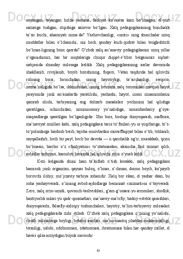 suyangan,   tayangan   holda   yashasa,   faoliyat   ko‘rsatsa   kam   bo‘lmagan,   el-yurt
nazariga   tushgan,   olqishiga   sazovor   bo‘lgan.   Xalq   pedagogikasining   bunchalik
ta’sir   kuchi,   ahamiyati   nima-da?   Yashovchanligi,   «umri»   ning   shunchalar   uzoq
muddatlar   bilan   o‘lchanishi,   uni   hech   qanday   kuch-qudrat   bilan   tenglashtirib
bo‘lmas-ligining   boisi   qaerda?   O‘zbek   xalq   an’anaviy   pedagogikasini   uzoq   yillar
o‘rganishimiz,   har   bir   nuqtalariga   chuqur   diqqat-e’tibor   berganimiz   oqibat-
natijasida   shunday   xulosaga   keldik.   Xalq   pedagogikasining   asrlar   davomida
shakllanib,   rivojlanib,   boyib   borishining,   fuqaro,   Vatan   taqdirida   hal   qiluvchi
rolining   boisi,   birinchidan,   uning   hayotiyligi,   ta’sirchanligi,   serqirra,
serma’noligida   bo‘lsa,   ikkinchidan,  uning   bevosita   xalq   tomonidan   mavjud  hayot
jarayonida   jonli   an’analarda   yaratilishi,   yashashi,   hayot,   inson   muammolarini
qamrab   olishi,   tarbiyaning   eng   dolzarb   masalalari   yechimini   hal   qilishga
qaratilgani,   uchinchidan,   umuminsoniy   yo‘nalishga,   umumbashariy   g‘oya-
maqsadlarga   qaratilgan   bo‘lganligidir.   Shu   bois,   boshqa   dunyoqarash,   mafkura,
ma’naviyat omillari kabi, xalq pedagogikasi tarix to‘fonlari-yu ur-yiqitlariga, to‘s-
to‘polonlarga bardosh berib, tajriba-sinovlardan muvaffaqiyat bilan o‘tib, toblanib,
sayqallashib, hech bir payt, hech bir davrda — u qanchalik og‘ir, murakkab, qiyin
bo‘lmasin,   baribir   o‘z   «faoliyatini»   to‘xtatmasdan,   aksincha   faol   xizmat   qilib,
avlodlar tarbiyasi, kamoloti borasida hal qiluvchi rolni o‘ynab keldi.
Kezi   kelganda   shuni   ham   ta’kidlab   o‘tish   kerakki,   xalq   pedagogikasi
bamisoli   jonli   organizm,   qaynar   buloq,   o‘lmas,   o‘chmas,   doimo   boyib,   ko‘payib
boruvchi   ilohiy,   mo‘jizaviy   tarbiya   sohasidir.   Xalq   bor   ekan,   el   yashar   ekan,   bu
soha   yashayveradi,   o‘zining   avlod-ajdodlarga   beminnat   «xizmati»ni   o‘tayveradi.
Zero, xalq orzu-umidi, quvonch-tashvishlari, g‘am-g‘ussasi-yu armonlari, shodlik,
baxtiyorlik onlari-yu qadr-qimmatlari, ma’naviy-ma’rifiy, badiiy-estetik qarashlari,
dunyoqarashi,   falsafiy-axloqiy   tushunchalari,   hayotiy,   ta’lim-tarbiyaviy   xulosalari
xalq   pedagogikasida   zuhr   etiladi.   O‘zbek   xalq   pedagogikasi   o‘zining   yo‘nalishi,
ibratli xulosalarga boyligi, bebaho asarlari, ma’no-mantiq jihatdan mukammalligi,
teranligi, uslubi, odobnomasi, odatnomasi, ibratnomasi bilan har qanday millat, el
havas qilsa arziydigan buyuk merosdir.
10 