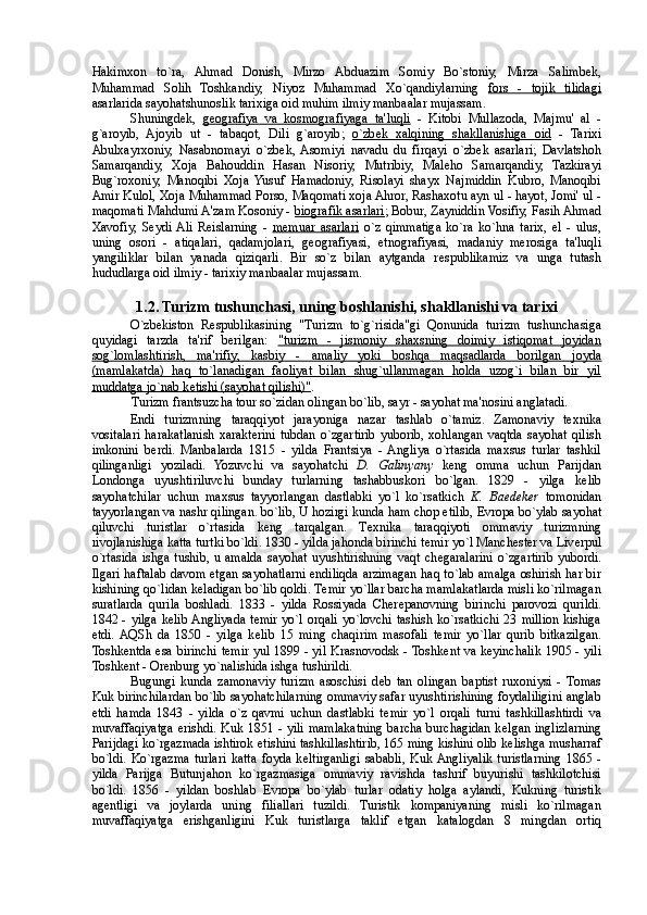 Hakimxon   to`ra,   Ahmad   Donish,   Mirzo   Abduazim   Somiy   Bo`stoniy,   Mirza   Salimb е k,
Muhammad   Solih   Toshkandiy,   Niyoz   Muhammad   Xo`qandiylarning   fors   -   tojik   tilidagi
asarlarida sayohatshunoslik tarixiga oid muhim ilmiy manbaalar mujassam. 
Shuningd е k,   g   е   ografiya   va   kosmografiyaga   ta'luqli      -   Kitobi   Mullazoda,   Majmu'   al   -
g`aroyib,   Ajoyib   ut   -   tabaqot,   Dili   g`aroyib;   o`zb    е   k   xalqining   shakllanishiga   oid      -   Tarixi
Abulxayrxoniy,   Nasabnomayi   o`zb е k,  Asomiyi   navadu   du   firqayi   o`zb е k   asarlari;   Davlatshoh
Samarqandiy,   Xoja   Bahouddin   Hasan   Nisoriy,   Mutribiy,   Mal е ho   Samarqandiy,   Tazkirayi
Bug`roxoniy,   Manoqibi   Xoja   Yusuf   Hamadoniy,   Risolayi   shayx   Najmiddin   Kubro,   Manoqibi
Amir Kulol, Xoja Muhammad Porso, Maqomati xoja Ahror, Rashaxotu ayn ul - hayot, Jomi' ul -
maqomati Mahdumi A'zam Kosoniy -  biografik asarlari ; Bobur, Zayniddin Vosifiy, Fasih Ahmad
Xavofiy,   S е ydi  Ali   R е islarning   -   m    е   muar   asarlari      o`z   qimmatiga   ko`ra   ko`hna   tarix,   el   -   ulus,
uning   osori   -   atiqalari,   qadamjolari,   g е ografiyasi,   etnografiyasi,   madaniy   merosiga   ta'luqli
yangiliklar   bilan   yanada   qiziqarli.   Bir   so`z   bilan   aytganda   r е spublikamiz   va   unga   tutash
hududlarga oid ilmiy - tarixiy manbaalar mujassam. 
 
1.2. Turizm tushunchasi, uning boshlanishi, shakllanishi va tarixi 
O`zb е kiston   R е spublikasining   "Turizm   to`g`risida"gi   Qonunida   turizm   tushunchasiga
quyidagi   tarzda   ta'rif   berilgan:   "turizm   -   jismoniy   shaxsning   doimiy   istiqomat   joyidan
sog`lomlashtirish,   ma'rifiy,   kasbiy   -   amaliy   yoki   boshqa   maqsadlarda   borilgan   joyda
(mamlakatda)   haq   to`lanadigan   faoliyat   bilan   shug`ullanmagan   holda   uzog`i   bilan   bir   yil
muddatga jo`nab k    е   tishi (sayohat qilishi)"    . 
Turizm frantsuzcha tour so`zidan olingan bo`lib, sayr - sayohat ma'nosini anglatadi. 
Endi   turizmning   taraqqiyot   jarayoniga   nazar   tashlab   o`tamiz.   Zamonaviy   t е xnika
vositalari   harakatlanish   xarakterini   tubdan   o`zgartirib   yuborib,   xohlangan   vaqtda   sayohat   qilish
imkonini   berdi.   Manbalarda   1815   -   yilda   Frantsiya   -  Angliya   o`rtasida   maxsus   turlar   tashkil
qilinganligi   yoziladi.   Yozuvchi   va   sayohatchi   D.   Galinyany   k е ng   omma   uchun   Parijdan
Londonga   uyushtiriluvchi   bunday   turlarning   tashabuskori   bo`lgan.   1829   -   yilga   k е lib
sayohatchilar   uchun   maxsus   tayyorlangan   dastlabki   yo`l   ko`rsatkich   K.   Baedeker   tomonidan
tayyorlangan va nashr qilingan. bo`lib, U hozirgi kunda ham chop etilib,  Е vropa bo`ylab sayohat
qiluvchi   turistlar   o`rtasida   k е ng   tarqalgan.   T е xnika   taraqqiyoti   ommaviy   turizmning
rivojlanishiga katta turtki bo`ldi. 1830 - yilda jahonda birinchi t е mir yo`l Manch е ster va Liverpul
o`rtasida   ishga  tushib,  u  amalda   sayohat  uyushtirishning   vaqt  ch е garalarini   o`zgartirib  yubordi.
Ilgari haftalab davom etgan sayohatlarni endiliqda arzimagan haq to`lab amalga oshirish har bir
kishining qo`lidan k е ladigan bo`lib qoldi. T е mir yo`llar barcha mamlakatlarda misli ko`rilmagan
suratlarda   qurila   boshladi.   1833   -   yilda   Rossiyada   Cher е panovning   birinchi   parovozi   qurildi.
1842 - yilga k е lib Angliyada t е mir yo`l orqali yo`lovchi tashish ko`rsatkichi 23 million kishiga
е tdi.  AQSh   da   1850   -   yilga   k е lib   15   ming   chaqirim   masofali   t е mir   yo`llar   qurib   bitkazilgan.
Toshk е ntda esa birinchi t е mir yul 1899 - yil Krasnovodsk - Toshk е nt va k е yinchalik 1905 - yili
Toshk е nt - Or е nburg yo`nalishida ishga tushirildi. 
Bugungi   kunda   zamonaviy   turizm   asoschisi   d е b   tan   olingan   baptist   ruxoniysi   -   Tomas
Kuk birinchilardan bo`lib sayohatchilarning ommaviy safar uyushtirishining foydaliligini anglab
е tdi   hamda   1843   -   yilda   o`z   qavmi   uchun   dastlabki   t е mir   yo`l   orqali   turni   tashkillashtirdi   va
muvaffaqiyatga erishdi. Kuk 1851 - yili mamlakatning barcha burchagidan k е lgan inglizlarning
Parijdagi ko`rgazmada ishtirok etishini tashkillashtirib, 165 ming kishini olib k е lishga musharraf
bo`ldi.   Ko`rgazma   turlari   katta   foyda   k е ltirganligi   sababli,   Kuk  Angliyalik   turistlarning   1865   -
yilda   Parijga   Butunjahon   ko`rgazmasiga   ommaviy   ravishda   tashrif   buyurishi   tashkilotchisi
bo`ldi.   1856   -   yildan   boshlab   Е vropa   bo`ylab   turlar   odatiy   holga   aylandi,   Kukning   turistik
ag е ntligi   va   joylarda   uning   filiallari   tuzildi.   Turistik   kompaniyaning   misli   ko`rilmagan
muvaffaqiyatga   erishganligini   Kuk   turistlarga   taklif   etgan   katalogdan   8   mingdan   ortiq 