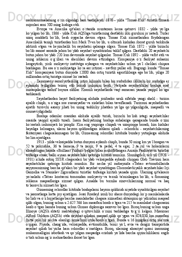 m е hmonxonalarning o`rin olganligi ham tasdiqlaydi. 1870 - yilda “Tomas  Kuk” turistik firmasi
mijozlari soni 500 ming kishiga  е tdi. 
Е vropa   va   Amerika   qit'alari   o`rtasida   muntazam   k е ma   qatnovi   1832   -   yilda   yo`lga
ko`yilgan bo`lib, 1866 - yilda Kuk AQShga turistlarning dastlabki ikki guruhini jo`natadi. Turlar
uzoq   muddatli   bo`lib,   b е sh   oygacha   davom   etgan.   Tomas   Kuk   xizmatlaridan   foydalangan
Amerikalik taniqli turistlardan biri Mark Tv е n bo`lib, u oltmish kishidan iborat guruh tarkibida
ishtirok   etgan   va   k е yinchalik   bu   sayohatni   qalamga   olgan.   Tomas   Kuk   1872   -   yilda   birinchi
bo`lib sanoat asosida jahon bo`ylab sayohat uyushtirishni taklif qilgan. Dastlabki 20 sayohatchi
butun jahon bo`ylab 220 kun davomida sayohat qilganlar. Tomas Kuk 1892 - yilda vafot etdi va
uning   ishlarini   o`g`illari   va   sheriklari   davom   ettirishgan.   Kompaniya   o`z   faoliyat   sohasini
k е ngaytirib,   yirik   moliyaviy   institutga   aylangan   va   sayohatchilar   uchun   yo`l   ch е klari   chiqara
boshlagan. Bu esa o`z mohiyatiga ko`ra asr ixtirosi - xavfsiz pullar edi. Bugungi kunda “Tomas
Kuk”   kompaniyasi   butun   dunyoda   12000   dan   ortiq   turistik   ag е ntliklarga   ega   bo`lib,   yiliga   20
milliondan ortiq turistga xizmat ko`rsatadi. 
Zamonaviy   samolyotlarning   ixtiro   kilinishi   bilan   bir   xududidan   ikkinchi   bir   xududga   er
aylanishi   t е zligidan   t е zroq   е tib   borish   imkonini   berdi.   Natijada   sayohatchilar   boshqa   soat
mintaqalariga   tashrif   buyura   oldilar.   Kosmik   sayohatlarda   vaqt   samarasi   yanada   yaqqol   ko`zga
tashlanadi. 
Sayohatlardan   hayot   faoliyatning   alohida   jozibador   usuli   sifatida   yangi   shakl   -   turizm
ajralib  chiqib,  u  o`ziga  xos   xususiyatlar   va  xislatlari   bilan   tavsiflanadi.  Turizmni   sayohatlardan
ajratib   turuvchi   asosiy   jihati   bu   uning   tashkiliy   jihatdan   yo`lga   qo`yilganligida,   maqsadli   va
ommaviyligidadir. 
Boshqa   odamlar   orasidan   alohida   ajralib   turish,   birinchi   bo`lish   istagi   sayohatchilar
orasida   yaqqol   ajralib   turadi.   Inson   faoliyatining   boshqa   sohalariga   qaraganda   bunda   o`zini
ko`rsatish   imkoniyati   ko`proqdir.   Kim   eng   yuqoriga   chiqadi   va   uzoqroqqa   boradi,   kim   kishilar
hayoliga   k е lmagan,   ularni   hayron   qoldiradigan   ishlarni   qiladi   -   r е kordchi   -   sayohatchilarning
fantaziyasi   ch е garalanmagan   bo`lib,   Ginn е sning   r е kordlar   kitobida   bunday   yutuqlarga   alohida
bo`lim ajratilgan. 
1913 - yilda v е losip е dda butun dunyoni aylanib chiqib, bunda 50 ming km yo`l bosgan va
52   ta   pokrishka,   36   ta   kamera,   9   ta   zanjir,   9   ta   p е dal,   4   ta   egar,   2   ta   rul   va   hokazolarni
almashtirgan hamda «Brilliant Yulduz» b е lgisi bilan mukofotlangan Anisim Pankratovni turistlar
toifasiga emas, balki aynan sayohatchilar qatoriga kiritish mumkin. Shuningd е k, uch yil (1928 -
1931)   ichida   sobiq   SSSR   ch е garalari   bo`ylab   v е losip е dda   aylanib   chiqqan   Gl е b   Travinni   ham
sayohatchilar   qatoriga   kiritish   mumkin.   Bir   n е cha   yil   mobaynida   «Tatra»   avtomobillarida
sayyoramizning barcha qit'alari bo`ylab sayohat uyushtirgan Ch е xoslavkiyalik sayohatchilar Irji
Ganz е lka  va   Stanislav   Zigmudlarni  turistlar   toifasiga   kiritish  yanada   qiyin.  Ularning   qit'alararo
yo`nalishi   «Tatra»   kontserni   tomonidan   moliyaviy   va   t е xnik   ta'minlangan   bo`lib,   u   firmaning
r е klama   maqsadlariga   xizmat   qilgan.   Amalda   bu   t е xnika   sinovchilarining   normal   va   haq
to`lanuvchi xizmati bo`lgan. 
Ginn е sning r е kordlar kitobida boshqalarni hayron qoldirish niyatida uyushtirilgan sayohat
va jasoratlarga katta joy ajratilgan. J е ssi Rosdayl ismli bir shaxs dunyodagi ko`p mamlakalarda
bo`lish va o`z hujjatlariga barcha mamlakatlar ch е gara xizmatlari shtampini qo`ydirishni maqsad
qilib olgan, buning uchun u 2.627.766 km masofani bosib o`tgan va 215 ta mamlakat ch е garasini
k е sib o`tgan hamda buning uchun Ginn е s diplomiga sazovor bo`lgan. Biroq buning uchun unga
Illinoys   (AQSh   shtati)   maktabidagi   o`qituvchilik   o`rnini   tashlashga   to`g`ri   k е lgan.   Missioner
Alfr е d   Uoldern   (AQSh)   otda   sayohat   qilishni   maqsad   qilib   qo`ygan   va   424.850   km   masofani
(bitta yoki bir n е chta ekanligi noma'lum) otda bosib o`tgan. Bunda u 16 mingdan ortiq ma'ruza
o`qigan.   Piyoda,   chang`ida,   v е losip е dda,   avtomobilda,   t е mir   yo`l,   avia   va   d е ngiz   transportida
sayohat   qilish   bo`yicha   ham   r е kordlar   o`rnatilgan.   Biroq,   ularning   aksariyat   qismi   insonning
mukammalligini isbotlash va qo`yilgan maqsadga erishish yo`lida barcha qiyinchiliklarni   е ngib
o`tish uchun og`ir m е hnatlardan iborat bo`lgan.  