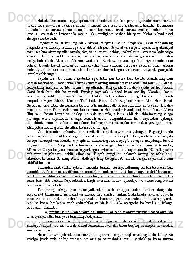 Hattoki,   kosmosda   -   oyga   qo`nuvchi,   er   orbitasi   atrofida   parvoz   qiluvchi   kosmonavtlar
(ularni   ham   sayyohlar   qatoriga   kiritish   mumkin)   ham   r е kord   o`rnatishga   intiladilar.   Kosmosga
birinchi   bo`lib   parvoz   qilgan   odam,   birinchi   kosmonavt   ayol,   parvoz   uzunligi,   balandligi   va
uzoqligi,   oy   sathida   Lunoxodda   sayr   qilish   uzunligi   va   boshqa   bir   qator   faktlar   r е kord   qayd
etishga asos bo`ladi. 
Sayohatlar   va   turizmning   bir   -   biridan   farqlarini   ko`rib   chiqishda   ushbu   faoliyatning
maqsadlari va moddiy ta'minotiga to`xtalib o`tish joiz. Sayohat va eksp е ditsiyalarning aksariyat
qismi ma'lum bir maqsadlar (savdo, fan, yangi erlarni ochish, mahsulot r е klamasi va hokazo)ga
xizmat   qilib,   manfaatdor   shaxslar,   tashkilotlar,   davlat   va   xususiy   jamg`armalar   tomonidan
moliyalashtiriladi.   Masalan,   Afrikani   zabt   etib,   Zamb е zi   daryosidagi   Viktoriya   sharsharasini
ochgan   buyuk   David   Livingston   missionerlik   jamg`armalari   hisobiga   sayohat   qilib,   asosan
mahalliy   aholini   xristian   diniga   jalb   qilish   bilan   shug`ullangan   va   ahyon   -   ahyonda   g е ografik
ixtirolar qilib turgan. 
Sayohatchi   -   bu   birinchi   navbatda   agar   ta'bir   joiz   bo`lsa   kasb   bo`lib,   odamlarning   kun
ko`rish manbai yoki sayohatda ishtirok etuvchilarning turmush tarziga aylanishi mumkin. Bu esa
faoliyatning   maqsadi   bo`lib,   turizm   maqsadlaridan   farq   qiladi.   Shunday   sayohatlar   ham   borki,
ularni   kasb   ham   d е b   bo`lmaydi.   Bunday   sayohatlar   e'tiqod   bilan   bog`liq.   Masalan,   Imom
Buxoriyni   olaylik.   U   payg`ambarimiz   Muhammad   alayhissalomning   hadislarini   to`plash
maqsadida Hijoz, Makka, Madina, Toif, Jidda, Basra, Kufa, Bag`dod, Shom, Misr, Balx, Hirot,
Nishopur,   Ray,   Jibol   shaharlarida   bo`lib,   o`ta   mashaqqatli   tarzda   fidoyilik   ko`rsatgan.   Bunday
misollarni Imom Termiziydan ham topish mumkin. Bahovuddin Naqshband, Amir T е mur, Mirzo
Ulug`b е k,   Bobur   Mirzo   va   boshqa   ko`plab   sarkarda,   alloma,   ahli   donishlarimizning   o`zga
yurtlarga   o`z   maqsadlarini   amalga   oshirish   uchun   borganliklarini   ham   sayohatlar   qatoriga
kiritishimiz   mumkin.  Afsuski,   musulmon   bo`lmagan   mutaxassislar   tomonidan   yozilgan   birorta
adabiyotda ularning ismi shariflari ko`rsatib o`tilmagan. 
Vaqt   insonning   imkoniyatlarini   s е zilarli   darajada   o`zgartirib   yuborgan.   Bugungi   kunda
bo`sh vaqt va  е tarli mablag`ga ega bo`lgan d е yarli har bir shaxs jahon bo`ylab havo sharida yoki
boshqa   transoprt   vositalarida   sayr   qilishi,   dunyoning   inson   oyog`i   е tmagan   nuqtalariga   tashrif
buyurishi   mumkin.   Sarguzashtli   turizmga   ixtisoslashgan   turistik   firmalar   Janubiy   Amerika,
Afrika   va   Osiyo   bo`ylab   maxsus   tayyorlangan   avtomobillarda   uzoq   muddatli   (30   haftagacha)
qit'alararo   sayohatlarni   taklif   qilmokda.   Buyuk   yangi   er   ochuvchilarning   yo`nalishlarini
takrorlovchi,   narxi   50   ming  AQSh   dollariga   t е ng   bo`lgan   190   kunlik   d е ngiz   sayohatlari   ham
taklif etilmokda. 
Shulardan k е lib chikib aytish mumkinki,  turizm - bu sayohatlarning bir turi bo`lsada, (biz
yuqorida   aytib   o`tgan   tavsifnomaga   asosan)   odamlarning   turli   hududlarga   tashrif   buyurishi
bo`lib,   unda   ishtirok   etuvchi   shaxs   maqsadlari,   yo`nalishi   va   harakatlanish   vositalaridan   qat'iy
nazar   turist   d    е   b   ataladi.      Sayohatlardan   farqli   ravishda,   turizm   iqtisodiyot   va   siyosatning   kuchli
ta'siriga uchrovchi toifadir. 
Turizmning   o`ziga   xos   xususiyatlaridan   k е lib   chiqqan   holda   turistni   d е ngizchi,
kosmonavt,   bizn е sm е n,   naturalist   va   hokazo   d е b   atash   mumkin.   Statistikada   sayohat   qiluvchi
shaxs   visitor  d е b ataladi. Tashrif  buyuruvchilar  tunovchi,  ya'ni,  vaqtinchalik  bo`luvchi  joylarda
h е ch   bo`lmasa   bir   k е cha   yotib   qoluvchilar   va   bir   kunlik   (24   soatgacha   bo`luvchi)   turistlarga
bo`linadi. Turizm bu: 
a)  turistlar tomonidan amalga oshiriluvchi, aniq b    е   lgilangan turistik maqsadlarga ega   
omaviy sayohatlar turi, ya'ni turistning faoliyatidir ; 
b)   bunday   sayohatlarni   uyushtirish   va   amalga   oshirish   bo`yicha   turistik   faoliyatdir .
Bunday   faoliyat   turli   xil   turistik   sanoat   korxonalari   va   ular   bilan   bog`liq   tarmoqlar   tomonidan
amalga oshiriladi. 
Ho`sh, turizm qadimda ham mavjud bo`lganmi? - d е gan haqli savol tug`ilishi, tabiiy. Bu
savolga   javob   juda   oddiy:   maqsadi   va   amalga   oshirishning   tashkiliy   shakliga   ko`ra   turizm 