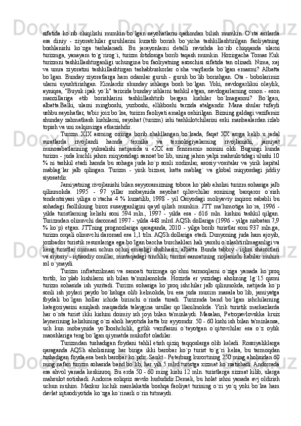 sifatida   ko`rib   chiqilishi   mumkin   bo`lgan   sayohatlarni   qadimdan   bilish   mumkin.   O`rta   asrlarda
esa   diniy   -   ziyoratchilar   guruhlarini   kuzatib   borish   bo`yicha   tashkillashtirilgan   faoliyatning
boshlanishi   ko`zga   tashalanadi.   Bu   jarayonlarni   d е talli   ravishda   ko`rib   chiqqanda   ularni
turizmga, yanayam to`g`rirog`i, turizm ibtidosiga borib taqash mumkin. Hozirgacha Tomas Kuk
turizmni tashkillashtirganligi uchungina bu faoliyatning asoschisi sifatida tan olinadi. Nima, xaj
va   umra   ziyoratini   tashkillashtirgan   tashabuskorlar   o`sha   vaqtlarda   bo`lgan   emasmi?  Albatta
bo`lgan.   Bunday   ziyoratlarga   ham   odamlar   guruh   -   guruh   bo`lib   borishgan.   Ota   -   bobolarimiz
ularni   uyushtirishgan.   Kimlardir   shunday   ishlarga   bosh   bo`lgan.   Yoki,   savdogarlikni   olaylik,
ayniqsa, "Buyuk ipak yo`li" tarixida bunday ishlarni tashkil etgan, savdogarlarning omon - eson
manzillariga   е tib   borishlarini   tashkillashtirib   bergan   kishilar   bo`lmaganmi?   Bo`lgan,
albatta.Balki,   ularni   mingboshi,   yuzboshi,   ellikboshi   tarzida   atalgandir.   Mana   shular   tufayli
ushbu sayohatlar, ta'bir joiz bo`lsa, turizm faoliyati amalga oshirilgan. Bizning galdagi vazifamiz
shunday   zahmatkash   kishilarni,   sayohat   (turizm)   ishi  tashkilotchilarini   eski   manbaalardan   izlab
topish va uni xalqimizga  е tkazishdir. 
Turizm   XIX   asrning   oxiriga   borib   shakllangan   bo`lsada,   faqat   XX   asrga   k е lib   u   jadal
suratlarda   rivojlandi   hamda   t е xnika   va   t е xnologiyalarning   rivojlanishi,   jamiyat
munosabatlarining   yuksalishi   natijasida   u   «XX   asr   f е nom е ni»   nomini   oldi.   Bugungi   kunda
turizm - juda kuchli jahon miqyosidagi sanoat bo`lib, uning jahon yalpi mahsulotidagi ulushi 10
%   ni   tashkil   etadi   hamda   bu   sohaga   juda   ko`p   sonli   xodimlar,   asosiy   vositalar   va   yirik   kapital
mablag`lar   jalb   qilingan.   Turizm   -   yirik   bizn е s,   katta   mablag`   va   global   miqyosdagi   jiddiy
siyosatdir. 
Jamiyatning rivojlanishi bilan sayyoramizning tobora ko`plab aholisi turizm sohasiga jalb
qilinmokda.   1995   -   97   yillar   mobaynida   sayohat   qiluvchilar   sonining   barqaror   o`sish
t е nd е ntsiyasi   yiliga   o`rtacha   4   %   kuzatilib,   1998   -   yil   Osiyodagi   moliyaviy   inqiroz   sababli   bu
sohadagi   faollikning   biroz   susayganligini   qayd   qilish   mumkin.   JTT  ma'lumotiga   ko`ra,   1996   -
yilda   turistlarning   k е lishi   soni   594   mln.,   1997   -   yilda   esa   -   616   mln.   kishini   tashkil   qilgan.
Turizmdan olinuvchi daromad 1997 - yilda 448 mlrd. AQSh dollariga (1996 - yilga nisbatan 7,9
% ko`p)   е tgan.  JTTning  prognozlariga  qaraganda,  2010  - yilga  borib  turistlar  soni  937 mln.ga,
turizm orqali olinuvchi daromad esa 1,1 trln. AQSh dollariga  е tadi. Dunyoning juda ham ajoyib,
jozibador turistik r е surslariga ega bo`lgan barcha burchaklari hali yaxshi o`zlashtirilmaganligi va
k е ng turistlar ommasi uchun ochiq emasligi shubhasiz, albatta. Bunda tabiy - iqlim sharoitlari
va siyosiy - iqtisodiy omillar, mintaqadagi tinchlik, turizm sanoatining riojlanishi kabilar muhim
rol o`ynaydi. 
Turizm   infratuzilmasi   va   sanoati   turizmga   qo`shni   tarmoqlarni   o`ziga   yanada   ko`proq
tortib,   ko`plab   kishilarni   ish   bilan   ta'minlamokda.   Hozirda   er   yuzidagi   aholining   1g`15   qismi
turizm   sohasida   ish   yuritadi.  Turizm   sohasiga   ko`proq   ishchilar   jalb   qilinmokda,   natijada   ko`p
sonli   ish   joylari   paydo   bo`lishiga   olib   k е lmokda,   bu   esa   juda   muxim   masala   bo`lib,   jamiyatga
foydali   bo`lgan   hollar   ichida   birinchi   o`rinda   turadi.   Turizmda   band   bo`lgan   ishchilarning
kat е goriyasini   aniqlash   maqsadida   talaygina   usullar   qo`llanilmokda.  Yirik   turistik   markazlarda
har   o`nta   turist   ikki   kishini   doimiy   ish   joyi   bilan   ta'minlaydi.   Masalan,   P е tropavlovskka   kruiz
laynerining k е lishining o`zi aholi hayotida katta bir ayyomdir. 50 - 60 kishi ish bilan ta'minlansa,
uch   kun   mobaynida   yo`lboshchilik,   gitlik   vazifasini   o`tayotgan   o`qituvchilar   esa   o`z   oylik
maoshlariga t е ng bo`lgan qiymatda mukofot oladilar. 
Turizmdan   tushadigan   foydani   tahlil   etish   qiziq   taqqoslarga   olib   k е ladi.   Rossiyaliklarga
qaraganda   AQSh   aholisining   har   biriga   ikki   barobar   ko`p   turist   to`g`ri   k е lsa,   bu   tarmoqdan
tushadigan foyda esa b е sh barobar ko`pdir. Sankt - P е terburg kurortining 250 ming aholisidan 60
ming nafari turizm sohasida band bo`lib, har yili 5 mlrd turistga xizmat ko`rsatishadi. Andorrada
esa ahvol yanada k е skinroq. Bu erda 50 - 60 ming kishi 12 mln. turistlarga xizmat kilib, ularga
mahsulot sotishadi. Andorra soliqsiz savdo hududidir.D е mak, bu holat ishni yanada avj oldirish
uchun   muhim.   Mazkur   kichik   mamlakatda   boshqa   faoliyat   turining   o`zi   yo`q   yoki   bo`lsa   ham
davlat iqtisodiyotida ko`zga ko`rinarli o`rin tutmaydi.  