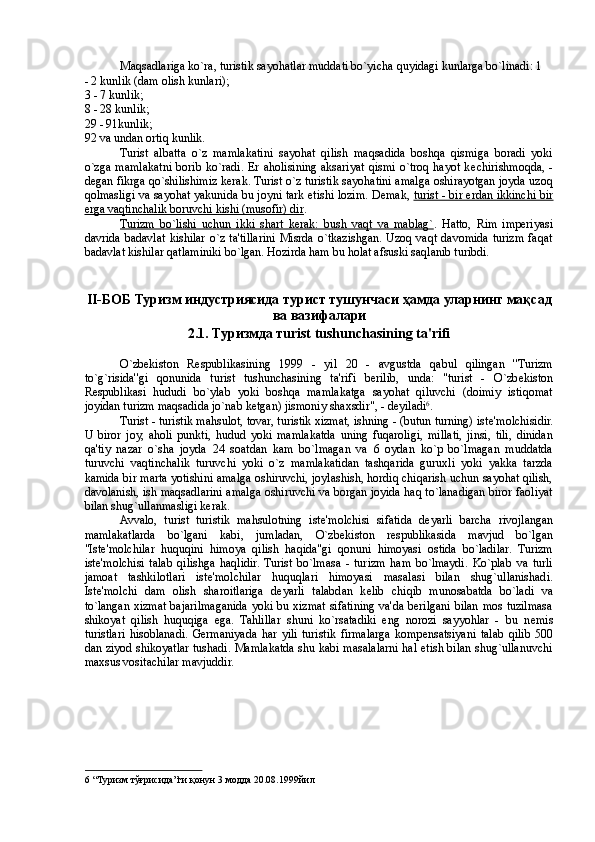 Maqsadlariga ko`ra, turistik sayohatlar muddati bo`yicha quyidagi kunlarga bo`linadi: 1
- 2 kunlik (dam olish kunlari); 
3 - 7 kunlik; 
8 - 28 kunlik; 
29 - 91kunlik; 
92 va undan ortiq kunlik. 
Turist   albatta   o`z   mamlakatini   sayohat   qilish   maqsadida   boshqa   qismiga   boradi   yoki
o`zga   mamlakatni   borib   ko`radi.   Er  aholisining   aksariyat   qismi   o`troq   hayot   k е chirishmoqda,   -
d е gan fikrga qo`shilishimiz kerak. Turist o`z turistik sayohatini amalga oshirayotgan joyda uzoq
qolmasligi va sayohat yakunida bu joyni tark etishi lozim. D е mak,   turist - bir erdan ikkinchi bir
erga vaqtinchalik boruvchi kishi (musofir) dir . 
Turizm   bo`lishi   uchun   ikki   shart   kerak:   bush   vaqt   va   mablag` .   Hatto,   Rim   imperiyasi
davrida  badavlat  kishilar  o`z  ta'tillarini  Misrda  o`tkazishgan.  Uzoq  vaqt  davomida  turizm  faqat
badavlat kishilar qatlaminiki bo`lgan. Hozirda ham bu holat afsuski saqlanib turibdi.  
 
 
II- БОБ   Туризм   индустриясида   турист   тушунчаси   ҳамда   уларнинг   мақсад
ва   вазифалари  
2.1.  Туризмда   т urist tushunchasining ta'rifi 
 
O`zb е kiston   R е spublikasining   1999   -   yil   20   -   avgustda   qabul   qilingan   ''Turizm
to`g`risida''gi   qonunida   turist   tushunchasining   ta'rifi   berilib,   unda:   "turist   -   O`zb е kiston
R е spublikasi   hududi   bo`ylab   yoki   boshqa   mamlakatga   sayohat   qiluvchi   (doimiy   istiqomat
joyidan turizm maqsadida jo`nab k е tgan) jismoniy shaxsdir", - d е yiladi 6
. 
Turist - turistik mahsulot, tovar, turistik xizmat, ishning - (butun turning) ist е 'molchisidir.
U   biror   joy,   aholi   punkti,   hudud   yoki   mamlakatda   uning   fuqaroligi,   millati,   jinsi,   tili,   dinidan
qa'tiy   nazar   o`sha   joyda   24   soatdan   kam   bo`lmagan   va   6   oydan   ko`p   bo`lmagan   muddatda
turuvchi   vaqtinchalik   turuvchi   yoki   o`z   mamlakatidan   tashqarida   guruxli   yoki   yakka   tarzda
kamida bir marta yotishini amalga oshiruvchi, joylashish, hordiq chiqarish uchun sayohat qilish,
davolanish, ish maqsadlarini amalga oshiruvchi va borgan joyida haq to`lanadigan biror faoliyat
bilan shug`ullanmasligi kerak. 
Avvalo,   turist   turistik   mahsulotning   ist е 'molchisi   sifatida   d е yarli   barcha   rivojlangan
mamlakatlarda   bo`lgani   kabi,   jumladan,   O`zb е kiston   r е spublikasida   mavjud   bo`lgan
"Ist е 'molchilar   huquqini   himoya   qilish   haqida"gi   qonuni   himoyasi   ostida   bo`ladilar.   Turizm
ist е 'molchisi   talab   qilishga   haqlidir.  Turist   bo`lmasa   -   turizm   ham   bo`lmaydi.   Ko`plab   va   turli
jamoat   tashkilotlari   ist е 'molchilar   huquqlari   himoyasi   masalasi   bilan   shug`ullanishadi.
Ist е 'molchi   dam   olish   sharoitlariga   d е yarli   talabdan   k е lib   chiqib   munosabatda   bo`ladi   va
to`langan xizmat bajarilmaganida yoki bu xizmat sifatining va'da berilgani bilan mos tuzilmasa
shikoyat   qilish   huquqiga   ega.   Tahlillar   shuni   ko`rsatadiki   eng   norozi   sayyohlar   -   bu   n е mis
turistlari   hisoblanadi.   Germaniyada   har   yili   turistik   firmalarga   komp е nsatsiyani   talab   qilib   500
dan ziyod shikoyatlar tushadi. Mamlakatda shu kabi masalalarni hal etish bilan shug`ullanuvchi
maxsus vositachilar mavjuddir. 
6  “Туризм тўғрисида”ги қонун 3 модда 20.08.1999йил  