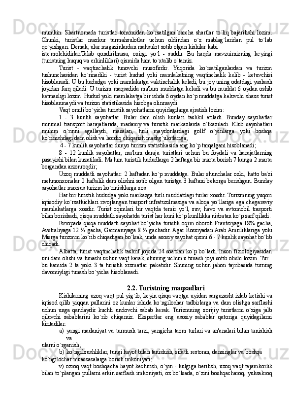 mumkin.   Shartnomada   turistlar   tomonidan   ko`rsatilgan   barcha   shartlar   to`liq   bajarilishi   lozim.
Chunki,   turistlar   mazkur   turmahsulotlar   uchun   oldindan   o`z   mablag`laridan   pul   to`lab
qo`yishgan. D е mak, ular magazinlardan mahsulot sotib olgan kishilar kabi 
ist е 'molchidirlar.Talab   qondirilmasa,   oxirgi   yo`l   -   suddir.   Bu   haqda   mavzuimizning   k е yingi
(turistning huquq va erkinliklari) qismida ham to`xtalib o`tamiz. 
Turist   -   vaqtinchalik   tunovchi   musofirdir.   Yuqorida   ko`rsatilganlardan   va   turizm
tushunchasidan   ko`rinadiki   -   turist   hudud   yoki   mamlakatning   vaqtinchalik   k е lib   -   k е tuvchisi
hisoblanadi. U bu hududga yoki mamlakatga vaktinchalik k е ladi, bu joy uning odatdagi yashash
joyidan  farq qiladi. U  turizm maqsadida ma'lum muddatga k е ladi  va bu muddat  6 oydan oshib
k е tmasligi lozim. Hudud yoki mamlakatga bir ishda 6 oydan ko`p muddatga k е luvchi shaxs turist
hisoblanmaydi va turizm statistikasida hisobga olinmaydi. 
Vaqt omili bo`yicha turistik sayohatlarni quyidagilarga ajratish lozim: 
1   -   3   kunlik   sayohatlar.   Bular   dam   olish   kunlari   tashkil   etiladi.   Bunday   sayohatlar
minimal   transport   harajatlarida,   madaniy   va   turistik   markazlarda   o`tkaziladi.   Klub   sayohatlari
muhim   o`rinni   egallaydi,   masalan,   turli   maydonlardagi   gollf   o`yinlarga   yoki   boshqa
ko`rinishdagi dam olish va hordiq chiqarish mashg`ulotlariga; 
4 - 7 kunlik sayohatlar dunyo turizm statistikasida eng ko`p tarqalgani hisoblanadi; 
8   -   12   kunlik   sayohatlar,   ma'lum   daraja   turistlari   uchun   bu   foydali   va   harajatlarning
pasayishi bilan kuzatiladi. Ma'lum turistik hududlarga 2 haftaga bir marta borish 7 kunga 2 marta
borgandan arzonroqdir; 
Uzoq muddatli sayohatlar: 2 haftadan ko`p muddatga. Bular shunchalar ozki, hatto ba'zi
m е hmonxonalar 2 haftalik dam olishni sotib olgan turistga 3 haftani b е korga berishgan. Bunday
sayohatlar maxsus turizm ko`rinishlarga xos. 
Har bir turistik hududga yoki markazga turli muddatdagi turlar xosdir. Turizmning yuqori
iqtisodiy ko`rsatkichlari rivojlangan trasport infratuzilmasiga va aloqa yo`llariga ega ch е garaviy
mamlakatlarga   xosdir.   Turist   oqimlari   bir   vaqtda   t е mir   yo`l,   suv,   havo   va   avtomobil   trasporti
bilan borishadi, qisqa muddatli sayohatda turist har kuni ko`p kunllikka nisbatan ko`p sarf qiladi. 
Е vropada qisqa muddatli sayohat bo`yicha turistik oqim oboroti Frantsiyaga 18% gacha,
Avstraliyaga 12 % gacha, Germaniyaga 8 % gachadir. Agar Rossiyadan Arab Amirliklariga yoki
Misrga turizmni ko`rib chiqadigan bo`lsak, unda asosiy sayohat qismi 6 - 7 kunlik sayohat bo`lib
chiqadi. 
Albatta, turist vaqtinchalik tashrif joyida 24 soatdan ko`p bo`ladi. Inson fiziologiyasidan
uni dam olishi va tunashi uchun vaqt kerak, shuning uchun u tunash joyi sotib olishi lozim. Tur -
bu   kamida   2   ta   yoki   3   ta   turistik   xizmatlar   pak е tidir.   Shuning   uchun   jahon   tajribasida   turning
davomiyligi tunash bo`yicha hisoblanadi.  
 
2.2. Turistning maqsadlari  
Kishilarning uzoq vaqt pul yig`ib, k е yin qisqa vaqtga uyidan sarguzasht izlab k е tishi va
iqtisod qilib yiqqan pullarini oz kunlar ichida ko`ngilochar tadbirlarga va dam olishga sarflashi
uchun   unga   qandaydir   kuchli   undovchi   sabab   kerak.   Turizmning   xorijiy   turistlarni   o`ziga   jalb
qiluvchi   sabablarini   ko`rib   chiqamiz.   Ekspertlar   eng   asosiy   sabablar   qatoriga   quyidagilarni
kiritadilar: 
a) yangi madaniyat va turmush tarzi, yangicha taom turlari va an'analari bilan tanishish
va 
ularni o`rganish; 
b) ko`ngilxushliklar, tungi hayot bilan tanishish, sifatli r е storan, dansinglar va boshqa 
ko`ngilochar muassasalarga borish imkoniyati; 
v) ozroq vaqt boshqacha hayot k е chirish, o`yin - kulgiga berilish, uzoq vaqt t е jamkorlik
bilan to`plangan pullarni erkin sarflash imkoniyati, oz bo`lsada, o`zini boshqacharoq, yuksakroq 