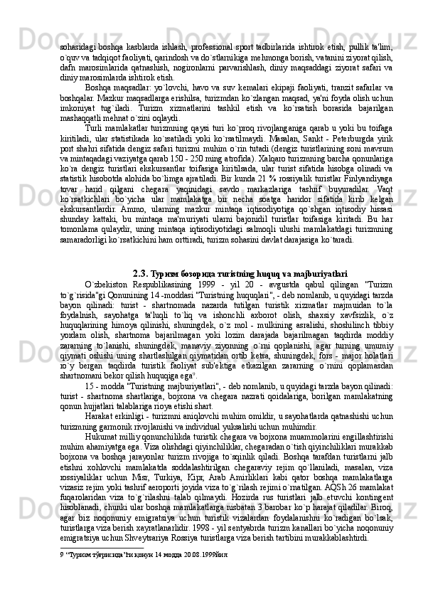 sohasidagi   boshqa   kasblarda   ishlash,  prof е ssional   sport   tadbirlarida   ishtirok   etish,   pullik   ta'lim,
o`quv va tadqiqot faoliyati, qarindosh va do`stlarnikiga m е hmonga borish, vatanini ziyorat qilish,
dafn   marosimlarida   qatnashish,   nogironlarni   parvarishlash,   diniy   maqsaddagi   ziyorat   safari   va
diniy marosimlarda ishtirok etish. 
Boshqa   maqsadlar:   yo`lovchi,   havo   va   suv   k е malari   ekipaji   faoliyati,   tranzit   safarlar   va
boshqalar. Mazkur maqsadlarga erishilsa, turizmdan ko`zlangan maqsad, ya'ni foyda olish uchun
imkoniyat   tug`iladi.   Turizm   xizmatlarini   tashkil   etish   va   ko`rsatish   borasida   bajarilgan
mashaqqatli m е hnat o`zini oqlaydi. 
Turli   mamlakatlar   turizmning   qaysi   turi   ko`proq   rivojlanganiga   qarab   u   yoki   bu   toifaga
kiritiladi,   ular   statistikada   ko`rsatiladi   yoki   ko`rsatilmaydi.   Masalan,   Sankt   -   P е terburgda   yirik
port shahri sifatida d е ngiz safari turizmi muhim o`rin tutadi (d е ngiz turistlarining soni mavsum
va mintaqadagi vaziyatga qarab 150 - 250 ming atrofida). Xalqaro turizmning barcha qonunlariga
ko`ra   d е ngiz   turistlari   ekskursantlar   toifasiga   kiritilsada,   ular   turist   sifatida   hisobga   olinadi   va
statistik hisobotda alohida bo`limga ajratiladi. Bir kunda 21 % rossiyalik turistlar Finlyandiyaga
tovar   harid   qilgani   ch е gara   yaqinidagi   savdo   markazlariga   tashrif   buyuradilar.   Vaqt
ko`rsatkichlari   bo`yicha   ular   mamlakatga   bir   n е cha   soatga   haridor   sifatida   kirib   k е lgan
ekskursantlardir.   Ammo,   ularning   mazkur   mintaqa   iqtisodiyotiga   qo`shgan   iqtisodiy   hissasi
shunday   kattaki,   bu   mintaqa   ma'muriyati   ularni   bajonidil   turistlar   toifasiga   kiritadi.   Bu   har
tomonlama   qulaydir,   uning   mintaqa   iqtisodiyotidagi   salmoqli   ulushi   mamlakatdagi   turizmning
samaradorligi ko`rsatkichini ham orttiradi, turizm sohasini davlat darajasiga ko`taradi. 
 
 
2.3.  Туризм   бозорида   т uristning huquq va majburiyatlari  
O`zb е kiston   R е spublikasining   1999   -   yil   20   -   avgustda   qabul   qilingan   "Turizm
to`g`risida"gi Qonunining 14 -moddasi "Turistning huquqlari", - d е b nomlanib, u quyidagi tarzda
bayon   qilinadi:   turist   -   shartnomada   nazarda   tutilgan   turistik   xizmatlar   majmuidan   to`la
foydalnish,   sayohatga   ta'luqli   to`liq   va   ishonchli   axborot   olish,   shaxsiy   xavfsizlik,   o`z
huquqlarining   himoya   qilinishi,   shuningd е k,   o`z   mol   -   mulkining   asralishi,   shoshilinch   tibiy
yordam   olish,   shartnoma   bajarilmagan   yoki   lozim   darajada   bajarilmagan   taqdirda   moddiy
zararning   to`lanishi,   shuningd е k,   manaviy   ziyonning   o`rni   qoplanishi,   agar   turning   umumiy
qiymati   oshishi   uning   shartlashilgan   qiymatidan   ortib   k е tsa,   shuningd е k,   fors   -   major   holatlari
ro`y   bergan   taqdirda   turistik   faoliyat   sub' е ktiga   е tkazilgan   zararning   o`rnini   qoplamasdan
shartnomani b е kor qilish huquqiga ega 9
. 
15 - modda "Turistning majburiyatlari", - d е b nomlanib, u quyidagi tarzda bayon qilinadi:
turist   -   shartnoma   shartlariga,   bojxona   va   ch е gara   nazrati   qoidalariga,   borilgan   mamlakatning
qonun hujjatlari talablariga rioya etishi shart. 
Harakat erkinligi - turizmni aniqlovchi muhim omildir, u sayohatlarda qatnashishi uchun
turizmning garmonik rivojlanishi va individual yuksalishi uchun muhimdir. 
Hukumat milliy qonunchilikda turistik ch е gara va bojxona muammolarini  е ngillashtirishi
muhim ahamiyatga ega. Viza olishdagi qiyinchiliklar, ch е garadan o`tish qiyinchiliklari murakkab
bojxona   va   boshqa   jarayonlar   turizm   rivojiga   to`sqinlik   qiladi.   Boshqa   tarafdan   turistlarni   jalb
etishni   xohlovchi   mamlakatda   soddalashtirilgan   ch е garaviy   r е jim   qo`llaniladi,   masalan,   viza
rossiyaliklar   uchun   Misr,   Turkiya,   Kipr,   Arab   Amirliklari   kabi   qator   boshqa   mamlakatlarga
vizasiz r е jim yoki tashrif aeroporti joyida viza to`g`rilash r е jimi o`rnatilgan. AQSh 26 mamlakat
fuqarolaridan   viza   to`g`rilashni   talab   qilmaydi.   Hozirda   rus   turistlari   jalb   etuvchi   konting е nt
hisoblanadi, chunki ular boshqa mamlakatlarga nisbatan 3 barobar ko`p harajat qiladilar. Biroq,
agar   biz   noqonuniy   emigratsiya   uchun   turistik   vizalardan   foydalanishni   ko`radigan   bo`lsak,
turistlarga viza berish xayratlanarlidir. 1998 - yil s е ntyabrda turizm kanallari bo`yicha noqonuniy
emigratsiya uchun Shv е ytsariya Rossiya turistlarga viza berish tartibini murakkablashtirdi. 
9  “Туризм тўғрисида”ги қонун 14 модда 20.08.1999йил  