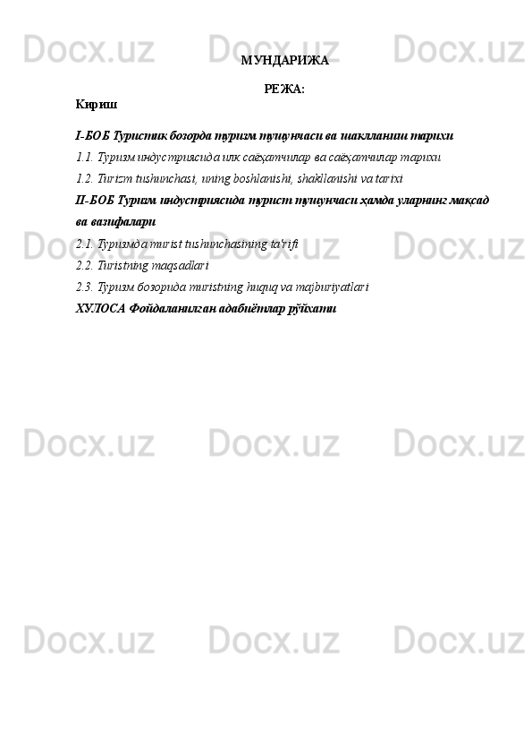 MУНДАРИЖА 
РЕЖА:
Kириш 
I-БОБ Туристик бозорда туризм тушунчаси ва шаклланиш тарихи 
1.1.   Туризм индустриясида илк саёҳатчилар ва саёҳатчилар тарихи 
1.2.   Turizm tushunchasi, uning boshlanishi, shakllanishi va tarixi 
II-БОБ Туризм индустриясида турист тушунчаси ҳамда уларнинг мақсад 
ва вазифалари 
2.1.  Туризмда   т urist tushunchasining ta'rifi 
2.2. Turistning maqsadlari 
2.3.  Туризм   бозорида   т uristning huquq va majburiyatlari 
ХУЛОСА   Фойдаланилган   адабиётлар   рўйхати  
 
 
 
 
 
 
 
 
 
 
 
 
 
 
 
 
 
 
 
 
 
 
 
 
 
 
  