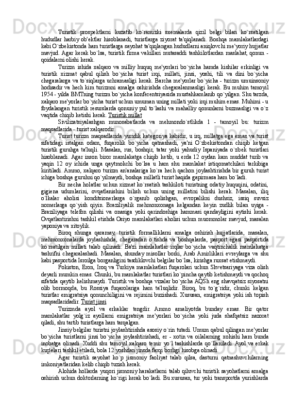 Turistik   prosp е ktlarni   kuzatib   ko`ramizki   sx е malarda   qizil   b е lgi   bilan   ko`rsatilgan
hududlar   harbiy   ob' е ktlar   hisoblanadi,   turistlarga   ziyorat   ta'qiqlanadi.   Boshqa   mamlakatlardagi
kabi O`zb е kistonda ham turistlarga sayohat ta'qiqlangan hududlarni aniqlovchi m е 'yoriy hujjatlar
mavjud.  Agar  kerak   bo`lsa,  turistik   firma   vakillari   mutasaddi   tashkilotlardan   maslahat,  qonun  -
qoidalarni olishi kerak. 
Turizm   ishida   xalqaro   va   milliy   huquq   m е 'yorlari   bo`yicha   hamda   kishilar   erkinligi   va
turistik   xizmat   qabul   qilish   bo`yicha   turist   irqi,   millati,   jinsi,   yoshi,   tili   va   dini   bo`yicha
ch е garalarga va to`siqlarga uchramasligi kerak. Barcha m е 'yorlar bo`yicha - turizm umuinsoniy
hodisadir va h е ch kim turizmni amalga oshirishda ch е garalanmasligi kerak. Bu muhim tamoyil
1954 - yilda BMTning turizm bo`yicha konfer е ntsiyasida mustahkamlanib qo`yilgan. Shu tarzda,
xalqaro m е 'yorlar bo`yicha turist uchun umuman uning millati yoki irqi muhim emas. Muhimi - u
foydalangan   turistik   r е surslarda   qonuniy  pul   to`lashi   va  mahalliy   qonunlarni   buzmasligi  va  o`z
vaqtida chiqib k е tishi kerak.  Turistik millat  
Sivilizatsiyalashgan   munosabatlarda   va   m е hmondo`stlikda   1   -   tamoyil   bu:   turizm
maqsadlarida - turist xalqarodir. 
Turist turizm maqsadlarida yuridik kat е goriya kabidir, u irq, millatga ega emas va turist
sifatidagi   istalgan   odam,   fuqarolik   bo`yicha   qatnashadi,   ya'ni   O`zb е kistondan   chiqib   k е tgan
turistik   guruhga   ta'luqli.   Masalan,   rus,   boshqir,   tatar   yoki   yahudiy   Ispaniyada   o`zb е k   turistlari
hisoblanadi.  Agar   inson   biror   mamlakatga   chiqib   k е tib,   u   erda   12   oydan   kam   muddat   turib   va
yaqin   12   oy   ichida   unga   qaytmokchi   bo`lsa   u   ham   shu   mamlakat   istiqomatchilari   tarkibiga
kiritiladi. Ammo, xalqaro turizm an'analariga ko`ra h е ch qachon joylashtirishda bir guruh turist
ichiga boshqa guruhni qo`yilmaydi, boshqa millatli turist haqida gapirmasa ham bo`ladi. 
Bir n е cha holatlar uchun xizmat ko`rsatish tashkiloti turistning odatiy huquqini, odatini,
gigi е na   udumlarini,   ovqatlanishini   bilish   uchun   uning   millatini   bilishi   kerak.   Masalan,   iliq
o`lkalar   aholisi   konditsionerlarga   o`rganib   qolishgan,   е vropalikni   dushsiz,   issiq   suvsiz
nomerlarga   qo`yish   qiyin.   Braziliyalik   m е hmonxonaga   k е lgandan   k е yin   zudlik   bilan   uyiga   -
Braziliyaga   t е l е fon   qilishi   va   onasiga   yoki   qarindoshiga   hammasi   qandayligini   aytishi   kerak.
Ovqatlantirishni tashkil etishda Osiyo mamlakatlari aholisi uchun muommolar mavjud, masalan
yaponiya va xitoylik. 
Biroq   shunga   qaramay,   turistik   formalliklarni   amalga   oshirish   hujjatlarida,   masalan,
m е hmonxonalarda   joylashishda,   ch е garadan   o`tishda   va   boshqalarda,   pasport   egasi   pasportida
ko`rsatilgan   millati   talab   qilinadi.   Ba'zi   mamlakatlar   irqlar   bo`yicha   vaqtinchalik   mamlakatga
tashrifni   ch е garalashadi.   Masalan,   shunday   misollar   borki,  Arab  Amirliklari   е vr е ylarga   va   shu
kabi pasportida Isroilga borganligini tasdiklovchi b е lgilar bo`lsa, kirishga ruxsat etishmaydi. 
Pokiston, Eron,  Iroq  va Turkiya  mamlakatlari  fuqarolari  uchun Shv е tsariyaga  viza  olish
d е yarli mumkin emas. Chunki, bu mamlakatlar turistlari ko`pincha qaytib k е tishmaydi va qochoq
sifatida qaytib k е lishmaydi. Turistik va boshqa vizalar bo`yicha AQSh eng shavqatsiz siyosatni
olib   bormoqda,   bu   Rossiya   fuqarolariga   ham   ta'luqlidir.   Biroq,   bu   to`g`ridir,   chunki   k е lgan
turistlar emigratsiya  qonunchiligini  va r е jimini buzishadi. Xususan,  emigratsiya yoki  ish topish
maqsadlaridadir.  Turist jinsi  
Turizmda   ayol   va   erkaklar   t е ngdir.   Ammo   amaliyotda   bunday   emas.   Bir   qator
mamlakatlar   yolg`iz   ayollarni   emigratsiya   m е 'yorlari   bo`yicha   yoki   juda   shafqatsiz   nazorat
qiladi, shu tartib turistlarga ham tarqalgan. 
Jinsiy b е lgilar turistni joylashtirishda asosiy o`rin tutadi. Umum qabul qilingan m е 'yorlar
bo`yicha   turistlarni   jinsi   bo`yicha   joylashtirishadi,   er   -   xotin   va   oilalarning   xohishi   ham   bunda
inobatga  olinadi.  Xuddi  shu  tamoyil  xalqaro  t е mir  yo`l  tashishlarda  qo`llaniladi.  Ayol  va  erkak
kup' е lari tashkil etiladi, bola 12 yoshdan jinsda farqi borligi hisobga olinadi. 
Agar   turistik   sayohat   ko`p   jismoniy   faoliyat   talab   qilsa,   dasturni   qatnashuvchilarning
imkoniyatlaridan k е lib chiqib tuzish kerak. 
Alohida hollarda yuqori jismoniy harakatlarni talab qiluvchi turistik sayohatlarni amalga
oshirish uchun doktorlarning ko`rigi kerak bo`ladi. Bu xususan, tur yoki transportda yurishlarda 