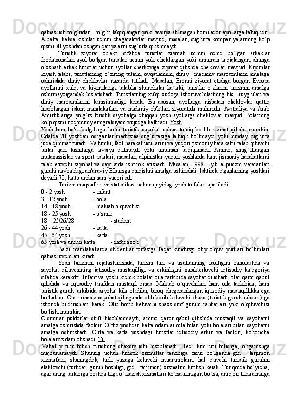 qatnashish to`g`ridan - to`g`ri ta'qiqlangan yoki tavsiya etilmagan homilador ayollarga ta'luqlidir.
Albatta,   k е ksa   kishilar   uchun  ch е garalovlar   mavjud,   masalan,   sug`urta   kompaniyalarining   ko`p
qismi 70 yoshdan oshgan qariyalarni sug`urta qilishmaydi. 
Turistik   ziyorat   ob' е kti   sifatida   turistlar   ziyorati   uchun   ochiq   bo`lgan   erkaklar
ibodatxonalari ayol bo`lgan turistlar uchun yoki ch е klangan yoki umuman ta'qiqlangan, shunga
o`xshash erkak  turistlar uchun ayollar  cherkoviga  ziyorat  qilishda  ch е klovlar  mavjud.  Kiyimlar
kiyish  talabi,  turistlarning  o`zining  tutishi,  ovqatlanishi,  diniy  - madaniy  marosimlarni  amalaga
oshirishda   diniy   ch е klovlar   nazarda   tutiladi.   Masalan,   Eronni   ziyorat   etishga   borgan   Е vropa
ayollarini   xulqi   va   kiyimilariga   talablar   shunchalar   kattaki,   turistlar   o`zlarini   turizmni   amalga
oshirmayotgand е k his etishadi. Turistlarning xulqi xudoga ishonuvchilarining his - tuyg`ulari va
diniy   marosimlarini   kamsitmasligi   kerak.   Bu   asosan,   ayollarga   nisbatan   ch е klovlar   qattiq
hisoblangan   islom   mamlakatlari   va   madaniy   ob'ktlari   ziyoratida   muhimdir.  Avstraliya   va  Arab
Amirliklariga   yolg`iz   turistik   sayohatga   chiqqan   yosh   ayollarga   ch е klovlar   mavjud.   Bularning
ko`p qismi noqonuniy emigratsiyani vujudga k е ltiradi.  Yosh  
Yosh   ham   ba'zi   b е lgilarga   ko`ra   turistik   sayohat   uchun   to`siq   bo`lib   xizmat   qilishi   mumkin.
Odatda   70   yoshdan   oshganlar   m е ditsina   sug`urtasiga   ta'luqli   bo`lmaydi   yoki   bunday   sug`urta
juda qimmat turadi. Ma'lumki, faol harakat usullarini va yuqori jismoniy harakatni talab qiluvchi
turlar   qari   kishilarga   tavsiya   etilmaydi   yoki   umuman   ta'qiqlanadi.   Ammo,   shug`ullangan
mutaxassislar va sport ustalari, masalan, alpinistlar yuqori yoshlarda ham jismoniy harakatlarni
talab   etuvchi   sayohat   va   sayrlarda   ishtirok   etishadi.   Masalan,   1998   -   yili   al'pinizm   v е teranlari
guruhi navbatdagi an'anaviy Elbursga chiqishni amalga oshirishdi. Ishtirok etganlarning yoshlari
d е yarli 70, hatto undan ham yuqori edi. 
Turizm maqsadlari va statistikasi uchun quyidagi yosh toifalari ajratiladi: 
0 - 2 yosh  - infant 
3 - 12 yosh  - bola 
14 - 18 yosh  - maktab o`quvchisi 
18 - 25 yosh  - o`smir 
18 – 25/26/28    - studеnt 
26 - 44 yosh  - katta 
45 - 64 yosh  - katta 
65 yosh va undan katta  - nafaqaxo`r 
Ba'zi   mamlakatlarda   stud е ntlar   toifasiga   faqat   kunduzgi   oliy   o`quv   yurtlari   bo`limlari
qatnashuvchilari kiradi. 
Yosh   turizmni   r е jalashtirishda,   turizm   turi   va   usullarining   faolligini   baholashda   va
sayohat   qiluvchining   iqtisodiy   mustaqilligi   va   erkinligini   xarakterlovchi   iqtisodiy   kat е goriya
sifatida kerakdir. Infant va yoshi kichik bolalar oila tarkibida sayohat qilishadi, ular qaror qabul
qilishda   va   iqtisodiy   tarafdan   mustaqil   emas.   Maktab   o`quvchilari   ham   oila   tarkibida,   ham
turistik   guruh   tarkibida   sayohat   kila   oladilar,   biroq   ch е geranlangan   iqtisodiy   mustaqillikka   ega
bo`ladilar. Ota - onasiz sayohat qilinganda olib borib k е luvchi shaxs  (turistik guruh rahbari) ga
ishonch   bildirishlari   kerak.   Olib   borib   k е luvchi   shaxs   sinf   guruhi   rahbarlari   yoki   o`qituvchisi
bo`lishi mumkin. 
O`smirlar   puldorlar   sinfi   hisoblanmaydi,   ammo   qaror   qabul   qilishida   mustaqil   va   sayohatni
amalga oshirishda faoldir. O`ttiz yoshdan katta odamlar oila bilan yoki bolalari bilan sayohatni
amalga   oshirishadi.   O`rta   va   katta   yoshdagi   turistlar   iqtisodiy   erkin   va   faoldir,   ko`pincha
bolalarsiz dam olishadi.  Til  
Mahalliy   tilni   bilish   turistning   shaxsiy   ishi   hisoblanadi.   H е ch   kim   uni   bilishga,   o`rganishga
majburlamaydi.   Shuning   uchun   turistik   xizmatlar   tarkibiga   zarur   bo`lganda   gid   -   tarjimon
xizmatlari,   shuningd е k,   turli   yuzaga   k е luvchi   muammolarni   hal   etuvchi   turistik   guruhni
е taklovchi (turlider, guruh boshligi, gid - tarjimon) xizmatini kiritish kerak. Tur qoida bo`yicha,
agar uning tarkibiga boshqa tilga o`tkazish xizmatlari ko`rsatilmagan bo`lsa, aniq bir tilda amalga 