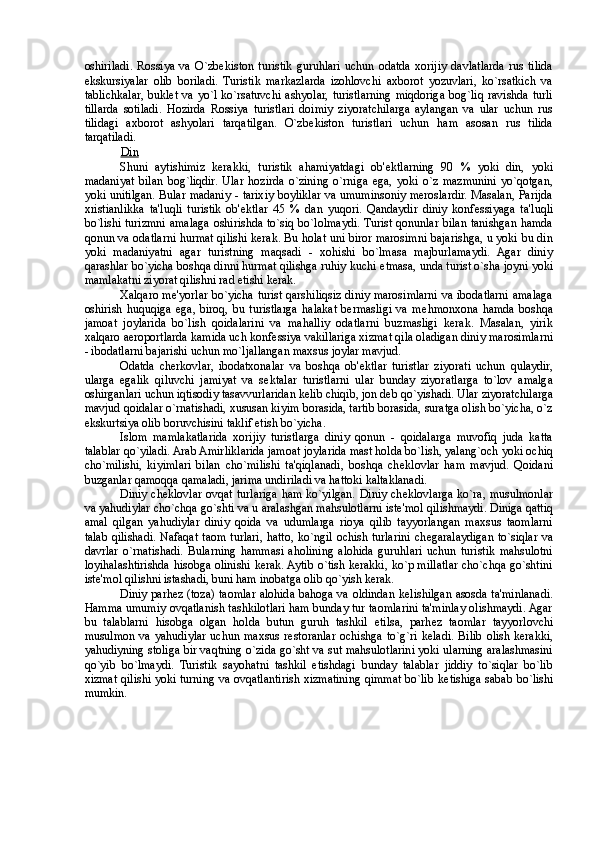 oshiriladi.   Rossiya   va   O`zb е kiston   turistik   guruhlari   uchun   odatda   xorijiy   davlatlarda   rus   tilida
ekskursiyalar   olib   boriladi.   Turistik   markazlarda   izohlovchi   axborot   yozuvlari,   ko`rsatkich   va
tablichkalar,  bukl е t  va yo`l  ko`rsatuvchi  ashyolar,  turistlarning  miqdoriga  bog`liq  ravishda  turli
tillarda   sotiladi.   Hozirda   Rossiya   turistlari   doimiy   ziyoratchilarga   aylangan   va   ular   uchun   rus
tilidagi   axborot   ashyolari   tarqatilgan.   O`zb е kiston   turistlari   uchun   ham   asosan   rus   tilida
tarqatiladi. 
Din  
Shuni   aytishimiz   kerakki,   turistik   ahamiyatdagi   ob' е ktlarning   90   %   yoki   din,   yoki
madaniyat   bilan   bog`liqdir.   Ular   hozirda   o`zining   o`rniga   ega,   yoki   o`z   mazmunini   yo`qotgan,
yoki unitilgan. Bular madaniy - tarixiy boyliklar va umuminsoniy meroslardir. Masalan, Parijda
xristianlikka   ta'luqli   turistik   ob' е ktlar   45   %   dan   yuqori.   Qandaydir   diniy   konf е ssiyaga   ta'luqli
bo`lishi turizmni amalaga oshirishda to`siq bo`lolmaydi. Turist qonunlar bilan tanishgan hamda
qonun va odatlarni hurmat qilishi kerak. Bu holat uni biror marosimni bajarishga, u yoki bu din
yoki   madaniyatni   agar   turistning   maqsadi   -   xohishi   bo`lmasa   majburlamaydi.   Agar   diniy
qarashlar bo`yicha boshqa dinni hurmat qilishga ruhiy kuchi  е tmasa, unda turist o`sha joyni yoki
mamlakatni ziyorat qilishni rad etishi kerak. 
Xalqaro m е 'yorlar bo`yicha turist qarshiliqsiz diniy marosimlarni va ibodatlarni amalaga
oshirish   huquqiga   ega,   biroq,   bu   turistlarga   halakat   bermasligi   va   m е hmonxona   hamda   boshqa
jamoat   joylarida   bo`lish   qoidalarini   va   mahalliy   odatlarni   buzmasligi   kerak.   Masalan,   yirik
xalqaro aeroportlarda kamida uch konf е ssiya vakillariga xizmat qila oladigan diniy marosimlarni
- ibodatlarni bajarishi uchun mo`ljallangan maxsus joylar mavjud. 
Odatda   cherkovlar,   ibodatxonalar   va   boshqa   ob' е ktlar   turistlar   ziyorati   uchun   qulaydir,
ularga   egalik   qiluvchi   jamiyat   va   s е ktalar   turistlarni   ular   bunday   ziyoratlarga   to`lov   amalga
oshirganlari uchun iqtisodiy tasavvurlaridan k е lib chiqib, jon d е b qo`yishadi. Ular ziyoratchilarga
mavjud qoidalar o`rnatishadi, xususan kiyim borasida, tartib borasida, suratga olish bo`yicha, o`z
ekskurtsiya olib boruvchisini taklif etish bo`yicha. 
Islom   mamlakatlarida   xorijiy   turistlarga   diniy   qonun   -   qoidalarga   muvofiq   juda   katta
talablar qo`yiladi. Arab Amirliklarida jamoat joylarida mast holda bo`lish, yalang`och yoki ochiq
cho`milishi,   kiyimlari   bilan   cho`milishi   ta'qiqlanadi,   boshqa   ch е klovlar   ham   mavjud.   Qoidani
buzganlar qamoqqa qamaladi, jarima undiriladi va hattoki kaltaklanadi. 
Diniy ch е klovlar ovqat turlariga ham ko`yilgan. Diniy ch е klovlarga ko`ra, musulmonlar
va yahudiylar cho`chqa go`shti va u aralashgan mahsulotlarni ist е 'mol qilishmaydi. Diniga qattiq
amal   qilgan   yahudiylar   diniy   qoida   va   udumlarga   rioya   qilib   tayyorlangan   maxsus   taomlarni
talab qilishadi. Nafaqat taom turlari, hatto, ko`ngil ochish turlarini ch е garalaydigan to`siqlar va
davrlar   o`rnatishadi.   Bularning   hammasi   aholining   alohida   guruhlari   uchun   turistik   mahsulotni
loyihalashtirishda hisobga olinishi kerak. Aytib o`tish kerakki, ko`p millatlar cho`chqa go`shtini
ist е 'mol qilishni istashadi, buni ham inobatga olib qo`yish kerak. 
Diniy parh е z (toza) taomlar alohida bahoga va oldindan k е lishilgan asosda ta'minlanadi.
Hamma umumiy ovqatlanish tashkilotlari ham bunday tur taomlarini ta'minlay olishmaydi. Agar
bu   talablarni   hisobga   olgan   holda   butun   guruh   tashkil   etilsa,   parh е z   taomlar   tayyorlovchi
musulmon  va  yahudiylar  uchun  maxsus   r е storanlar  ochishga  to`g`ri  k е ladi.  Bilib  olish  kerakki,
yahudiyning stoliga bir vaqtning o`zida go`sht va sut mahsulotlarini yoki ularning aralashmasini
qo`yib   bo`lmaydi.   Turistik   sayohatni   tashkil   etishdagi   bunday   talablar   jiddiy   to`siqlar   bo`lib
xizmat qilishi yoki turning va ovqatlantirish xizmatining qimmat bo`lib k е tishiga sabab bo`lishi
mumkin. 
  