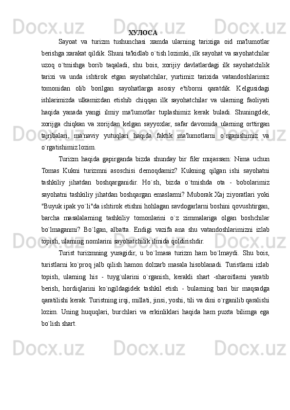 ХУЛОСА  
Sayoat   va   turizm   tushunchasi   xamda   ularning   tarixiga   oid   ma'lumotlar
berishga xarakat qildik. Shuni ta'kidlab o`tish lozimki, ilk sayohat va sayohatchilar
uzoq   o`tmishga   borib   taqaladi,   shu   bois,   xorijiy   davlatlardagi   ilk   sayohatchilik
tarixi   va   unda   ishtirok   etgan   sayohatchilar,   yurtimiz   tarixida   vatandoshlarimiz
tomonidan   olib   borilgan   sayohatlarga   asosiy   e'tiborni   qaratdik.   K е lgusidagi
ishlarimizda   ulkamizdan   е tishib   chiqqan   ilk   sayohatchilar   va   ularning   faoliyati
haqida   yanada   yangi   ilmiy   ma'lumotlar   tuplashimiz   kerak   buladi.   Shuningd е k,
xorijga   chiqkan   va   xorijdan   k е lgan   sayyoxlar,   safar   davomida   ularning   orttirgan
tajribalari,   ma'naviy   yutuqlari   haqida   faktik   ma'lumotlarni   o`rganishimiz   va
o`rgatishimiz lozim. 
Turizm   haqida   gapirganda   bizda   shunday   bir   fikr   mujassam:   Nima   uchun
Tomas   Kukni   turizmni   asoschisi   d е moqdamiz?   Kukning   qilgan   ishi   sayohatni
tashkiliy   jihatdan   boshqarganidir.   Ho`sh,   bizda   o`tmishda   ota   -   bobolarimiz
sayohatni  tashkiliy jihatdan boshqargan emaslarmi? Muborak Xaj  ziyoratlari  yoki
"Buyuk ipak yo`li"da ishtirok etishni hohlagan savdogarlarni boshini qovushtirgan,
barcha   masalalarning   tashkiliy   tomonlarini   o`z   zimmalariga   olgan   boshchilar
bo`lmaganmi?   Bo`lgan,   albatta.   Endigi   vazifa   ana   shu   vatandoshlarimizni   izlab
topish, ularning nomlarini sayohatchilik ilmida qoldirishdir. 
Turist   turizmning   yuragidir,   u   bo`lmasa   turizm   ham   bo`lmaydi.   Shu   bois,
turistlarni  ko`proq  jalb  qilish   hamon  dolzarb  masala  hisoblanadi. Turistlarni  izlab
topish,   ularning   his   -   tuyg`ularini   o`rganish,   kerakli   shart   -sharoitlarni   yaratib
berish,   hordiqlarini   ko`ngildagid е k   tashkil   etish   -   bularning   bari   bir   maqsadga
qaratilishi kerak. Turistning irqi, millati, jinsi, yoshi, tili va dini o`rganilib qaralishi
lozim.   Uning   huquqlari,   burchlari   va   erkinliklari   haqida   ham   puxta   bilimga   ega
bo`lish shart. 
 
 
 
 
 
  