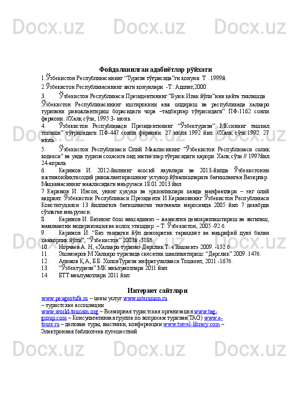  
 
 
 
 
Фойдаланилган   адабиётлар   рўйхати  
1. Ў збекистон Республикасининг “Туризм тўғрисида”ги қонуни. Т . 1999й. 
2.Ўзбекистон Республикасининг янги қонунлари. -Т.: Адолат,2000. 
3. Ў збекистон Республикаси Президентининг ”Буюк Ипак йўли”ини қайта тиклашда 
Ў збекистон   Республикасининг   иштирокини   авж   олдириш   ва   республикада   халқаро
туризмни   ривожлантириш   борасидаги   чора   –тадбирлар   тўғрисидаги”   ПФ-1162   сонли
фармони. //Халқ сўзи, 1995.3- июнь.
4. Ўзбекистон   Республикаси   Президентининг   “Ўзбектуризм”   МКсининг   ташкил
топиши”   тўғрисидаги   ПФ-447   сонли   фармони.   27   июля   1992   йил.   //Халқ   сўзи.1992.   27
июль. 
5. Ў збекистон   Республикаси   Олий   Мажлисининг   "Ўзбекистон   Республикаси   солиқ
кодекси" ва унда туризм соҳасига оид имтиёзлар тўғрисидаги қарори. Халқ сўзи // 1997йил
24-апрель 
6. Каримов   И.   2012-йилнинг   асосий   якунлари   ва   2013-йилда   Ўзбекистонни
ижтимоийиқтисодий ривожлантиришнинг устувор йўналишларига бағишланган Вазирлар 
Маҳкамасининг мажлисидаги маърузаси 18.01.2013 йил 
7   Каримов   И.   Инсон,   унинг   ҳуқуқи   ва   эркинликлари   ҳамда   манфаатлари   –   энг   олий
қадрият. Ўзбекистон Республикаси Президенти И.Каримовнинг Ўзбекистон Республикаси
Конституцияси   13   йиллигига   бағишланган   тантанали   маросимда   2005   йил   7   декабрда
сўзлаган маърузаси. 
8. Каримов И. Бизнинг бош мақсадимиз – жамиятни демократлаштириш ва янгилаш,
мамлакатни модернизация ва ислоҳ этишдир. – Т: Ўзбекистон, 2005 -92 б. 
9. Каримов   И.   “Биз   танлаган   йўл   демократик   тараққиёт   ва   маърифий   дунё   билан
ҳамкорлик йўли”; “Ўзбекистон” 2003й -318б. 
10. Норчаев А. Н, «Халқаро туризм» Дарслик Т: «Тошкент» 2009. -152 б. 
11. Эшназаров М Халқаро туризмда сиёсатни шакллантириш: “Дарслик” 2009. 147б. 
12. Алимов Қ.А, Б.Б. ХоловТуризм инфратузилмаси Тошкент, 2011 -167б. 
13. “Ўзбектуризм” МК маълумотлари 2011 йил 
14. БТТ маълумотлари 2011 йил 
 
Интернет сайтлари 
www    .   peugeotufa    .   ru      – цены услуг  www.interunion.ru
– туристские ассоциации 
www    .   world    -   tourism    .   org      – Всемирная туристская организация  www    .   tag    -  
group    .   com      – Консультативная группа по вопросам туризма(TAG)  www    .   e   -  
tours    .   ru      – деловые туры, выставки, конференции  www    .   travel    -   library    .   com      – 
Электронная библиотека путешествий  
  