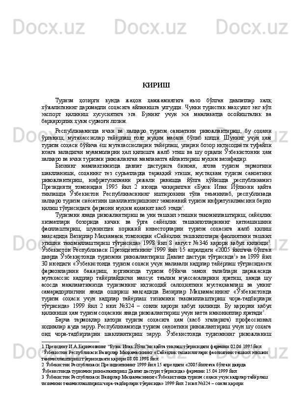  
 
 
 
 
 
 
КИРИШ  
 
Туризм   ҳозирги   кунда   жаҳон   ҳамжамиятига   аъзо   бўлган   давлатлар   халқ
хўжалигининг   даромадли   соҳасига   айланишга   улгурди .   Чунки   туристик   маҳсулот   энг   кўп
экспорт   қилиниш   хусусиятига   эга .   Бунинг   учун   эса   мамлакатда   осойишталик   ва
барқарорлик   ҳукм   сурмоғи   лозим . 
Республикамизда   ички   ва   халқаро   туризм   саноатини   ривожлантириш ,   бу   соҳани
ўрганиш ,   мутахассислар   тай ë рлаш   ғоят   муҳим   масала   бўлиб   қолди .   Шунинг   учун   ҳам
туризм   соҳаси   бўйича   ë ш   мутахассисларни   тай ë рлаш ,   уларни   бозор   иқтисоди ë ти   туфайли
юзага   келадиган   муаммоларни   ҳал   қилишга   жалб   этиш   ва   шу   орқали   Ўзбекистонни   ҳам
халқаро   ва   ички   туризми   ривожланган   мамлакатга   айлантириш   муҳим   вазифадир . 
Бизнинг   мамлактимизда   давлат   дастурига   биноан ,   ягона   туризм   тармоғини
шаклланиши ,   соҳанинг   тез   суръатларда   тараққий   этиши ,   мустаҳкам   туризм   саноатини
ривожлантириш ,   инфратузилмани   режали   равишда   йўлга   қўйишда   республикамиз
Президенти   томонидан   1995   йил   2   июнда   чиқарилган   « Буюк   Ипак   Йўли » ни   қайта
тиклашда   Ўзбекистон   Республикасининг   иштирокини   тўла   таъминлаб ,   республикада
халқаро   туризм   си ë сатини   шакллантиришнинг   замонавий   туризм   инфратузилмасини   барпо
қилиш   тўғрисидаги   фармони   муҳим   аҳамият   касб   этади 1
. 
Туризмни   янада   ривожлантириш   ва   уни   ташкил   этишни   такомиллаштириш ,  сай ë ҳлик
хизматлари   бозорида   кичик   ва   ўрта   сай ë ҳлик   ташкилотларининг   қатнашишини
фаоллаштириш ,   шунингдек   хорижий   инвесторларни   туризм   соҳасига   жалб   қилиш
мақсадида   Вазирлар   Маҳкамаси   томонидан   « Сай ë ҳлик   ташкилотлари   фаолиятини   ташкил
этишни   такомиллаштириш   тўғрисида »   1998   йил   8   август   №346   қарори   қабул   қилинди 2
.
Ўзбекистон   Республикаси   Президентининг   1999   йил   15   апрелдаги   «2005   йилгача   бўлган
даврда   Ўзбекистонда   туризмни   ривожлантириш   Давлат   дастури   тўғрисида 2
»   ва   1999   йил
30   июндаги   « Ўзбекистонда   туризм   соҳаси   учун   малакали   кадрлар   тай ë рлаш   тўғрисида » ги
фармонларини   бажариш ,   юртимизда   туризм   бўйича   замон   талаблари   даражасида
мутахассис   кадрлар   тай ë рлайдиган   махсус   таълим   муассасаларини   яратиш ,   ҳамда   шу
асосда   мамлакатимизда   туризмнинг   иқтисодий   салоҳиятини   мустаҳкамлаш   ва   унинг
самарадорлигини   янада   ошириш   мақсадида   Вазирлар   Маҳкамасининг   « Ўзбекистонда
туризм   соҳаси   учун   кадрлар   тай ë рлаш   тизимини   такомиллаштириш   чора - тадбирлари
тўғрисида »   1999   йил   2   июл   №324   –   сонли   қарори   қабул   қилинди .   Бу   қарорни   қабул
қилиниши   ҳам   туризм   соҳасини   янада   ривожлантириш   учун   катта   имкониятлар   яратади 3
. 
Барча   тармоқлар   қатори   туризм   соҳасига   ҳам   (касб   эгаларига)   профессионал
ходимлар жуда зарур. Республикамизда туризм саноатини ривожлантириш учун шу соҳага
оид   чора-тадбирларни   шакллантириш   зарур.   Ўзбекистонда   туризмнинг   ривожланиш
1  Президент И.А.Каримовнинг “Буюк Ипак Йўли”ни қайта тиклаш тўғрисидаги фармони 02.06.1995 йил 
2
Ўзбекистон Республикаси Вазирлар Маҳкамасининг «Сайëҳлик ташкилотлари фаолиятини ташкил этишни 
такомиллаштириш тўғрисида»ги қарори 08.08.1998 йил 
2  Ўзбекистон Республикаси Президентининг 1999 йил 15 апрелдаги «2005 йилгача бўлган даврда 
Ўзбекистонда туризмни ривожлантириш Давлат дастури тўғрисида» фармони 15.04.1999 йил 
3  Ўзбекистон Республикаси Вазирлар Маҳкамасининг«Ўзбекистонда туризм соҳаси учун кадрлар тайëрлаш 
тизимини такомиллаштириш чора-тадбирлари тўғрисида» 1999 йил 2 июл №324 – сонли қарори  