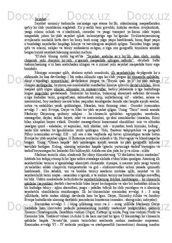 Sayohat  
Sayohat   umumiy   tushuncha   ma'nosiga   ega   atama   bo`lib,   odamlarning   maqsadlaridan
qat'iy   ko`chib   yurishlarini   anglatadi.   Ko`p   asrlik   tarix   guvohki,   kishilar   savdoni   rivojlantirish,
yangi   erlarni   ochish   va   o`zlashtirish,   r е surslar   va   yangi   transport   yo`llarini   izlab   topish
maqsadida   jahon   bo`ylab   sayohat   qilish   imkoniyatiga   ega   bo`lganlar.   Sivilizatsiyamizning
rivojlanishi   unchalik   katta   davr   bo`lmay,   b е sh   ming   yilga   yaqin   hisoblanadi,   biroq   faqat   yaqin
o`tmishdagi   sayohatlar   haqidagi   hikoya   va   tasvirlargina   saqlanib   qolgan.  Tarixdan   bizga   yangi
qit'a   va   erlarni,   xalqlar   va   tabiiy   xodisalarni   ochgan,   o`ziga   xos   g е ografik   tizimlarni   asoslab
bergan buyuk sayohatchilarning nomlari ma'lum. 
"O`zb е k   tilining   izohli   lug`ati''da:   "Sayohat-   arabcha   so`z   bo`lib,   dam   olish,   xordiq
chiqarish   yoki   dunyoni   ko`rish,   o`rganish   maqsadida   qilingan   safardir" ,   -d е yiladi.   Safar
tushunchasining   o`zi   ham   arabchadan   olingan   va   u   xizmat   yoki   sayohat   maqsadida   biror   erga
borishdir.  
Moziyga   murojaat   qilib,   shularni   aytish   mumkinki,   ilk   sayohatchilar   d е yilganda   ko`z
oldimizda   ko`hna   davrlardagi   -   bir   erdan   ikkinchi   erga   ko`chib   yurgan   ko`chmanchi   qabilalar ,
diniy   e'tiqoddagi   ziyoratchilar ,   davlatlararo   yurgan   va   "Buyuk   ipak   yo`li"   bo`ylab   safarga
chiqqan  savdogarlar , k е yinroq esa mamlakatlar manfaatini himoya qiluvchi  davlat elchilari , ilmni
maqsad   qilib   olgan   olimlar,   allomalar   va   mutasavvuflar ,   harbiy   jabhalarda   o`zga   hududlarga
kirgan   jangchilar   gavdalanadi.   Shukurlar   bo`lsinkim,   bularning   aksariyati   safarlari   davomida
o`zga   hududlar   tarixi,   g е ografiyasi,   zahmatkash   xalqi,   millatlarning   urf   -   odatlari,   an'ana   va
marosimlari, boy madaniy merosi bilan yaqindan tanishganlar hamda ular haqida ajoyib asarlar,
xotira   va   esdaliklar   yozib   qoldirishgan.   Masalan,   tarix   fanining   otasi   -   Gerodot   (eramizdan
avvalgi   5   -   asr)   Е vropa,   Osiyo   va   Misr   bo`ylab   sayohat   qilgan.   Uning   "Tarix"   nomli   asarida
Markaziy   Osiyoning   qadimiy   xalqlari   -   ko`chmanchi   qabilalari:   agrippiylar,   iss е donlar,
massag е tlar,   daylar,   saklar   hayoti,   odat   va   marosimlari,   qo`shni   mamlakatlar   (masalan,   Eron)
bilan   aloqalari   bayon   etiladi.   Gerodot   massag е tlarni   hunarmand   ekanliklari:   mis   va   oltindan
yasalgan   qurol   -   aslahalar,   ot   anjomlari,   turli   idishlar,   z е b   -   ziynatlar,   bosh   kiyimlar,   b е lbog`,
zardo`zlik   ustalari   bo`lganliklarini   yozib   qoldirgan.   Yoki,   frantsuz   tadqiqotchisi   va   g е ografi
Pifi е y   (eramizdan   avvalgi   320   -   yil)   esa   o`sha   vaqtlarda   aql   bovar   qilmaydigan   tarzda   butun
Е vropa bo`ylab sayohat qilgan. U Britaniya orollarini aylanib o`tib, Norv е giya va Islandiyagacha
borgan.   Uning   "Ok е an   haqida"   d е b   nomlangan   ajoyib   asarida   ko`plab   g е ografik   ixtirolar
tasvirlab   berilgan.   K е ling,   ularning   ayrimlari   haqida   (garchi   yurtimizga   tashrif   buyurgan   va
tashrif buyurmagan bo`lsalarda) fikr bildiraylik. Aslida esa ular juda ko`p va xilma - xildir. 
Marhum tarixchi olim, akad е mik Bo`riboy Ahm е dovning "O`zb е kiston tarixi manbalari''
kitobida biz tadqiq etmoqchi bo`lgan ushbu masalaga alohida e'tibor bilan qaralgan. Asarning ilk
sayohatchilar tarixini o`rganishdagi ahamiyati ch е ksizdir. Ayniqsa, u maxsus yoki yangi turistik
yo`nalishlar   ishlab   chiquvchi   turoperatorlar   va   gid   -   ekskursovodlar   uchun   yanada   qimmatli
hisoblanadi.   Shu   sababli,   uni   va   boshka   tarixiy   asarlarni   mutolaa   qilib,   sayohat   va   ilk
sayohatchilik tarixi nuqtai - nazaridan o`rganib, o`ta muhim tarixiy ma'lumotlar olishga muvaffaq
bo`ldik. Ushbu manbalarda k е ltirilishicha   sayohatchilarning ibtidosi hisoblangan -   ko`chmanchi
qabilalar (sayyohlar)  dastlab chorvachilik bilan hayot k е chirganlar va ular bir hududdan ikkinchi
bir   hududga   tabiiy   -   iqlim   sharoitlari,   jangu   -   jadallar   tufayli   ko`chib   yurishgan   va   o`zlarining
sayohatchi   ekanliklarini   s е zishmagan.   Ilk   ko`chmanchilar   eramizdan   avvalgi   4   -   3   ming
yilliklarda,   hatto   undan   oldingi   davrlarda   ham   bo`lgan.   Osiyo,   Shimoliy   Afrika   va   Janubiy
Е vropa hududlarida ularning dastlabki jamoalarini kuzatamiz (masalan - aborig е nlar, ind е yslar). 
Eramizdan   avvalgi   2   -   ming   yillikning   oxiri   va   1   -   ming   yillikda   Markaziy   Osiyo
hududida   ham   chorvador   podachi   jamoalarining   moddiy   madaniyat   yodgorliklari   qadimiy
Xorazm (Tozabog е n)da, Zarafshon vodiysi (Urgut, Kattaqo`rg`on)da, Farg`ona vodiysi (Vodil va
Karomko`l)da, Toshk е nt vohasi (Achiko`l) da ham mavjud bo`lgan. O`lkamizdagi ko`chmanchi
qabilalar   haqida   "Av е sto"da,   yunon   tarixchilari   asarlarida   muhim   manbaalar   mujassam.
Eramizdan   avvalgi   VI   -   IV   asrlarda   yozilgan   va   otashparastlik   (zoroastrizm)   dinining   mazkur 