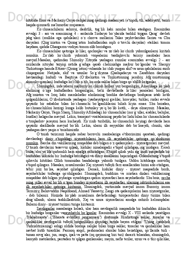 kitobida Eron va Markaziy Osiyo xalqlarining qadimgi madaniyati (e'tiqodi, tili, adabiyoti), tarixi
haqida qimmatli ma'lumotlar mujassam. 
Ko`chmanchilarni   sahroyi,   dashtlik,   tog`lik   kabi   nomlar   bilan   atashgan.   Eramizdan
avvalgi   3   -   asr   va   eramizning   4   -   asrlarida   Sirdaryo   bo`ylarida   tashkil   topgan   Qang`   davlati
jabg`ulari   (mulkka   ega   qabilalari)   o`z   chorva   mollarini   Talas   yaylovlaridan   Sarisu   va   Chu
daryolari   (Qirg`iziston   va   Qozog`iston   hududlaridan   oqib   o`tuvchi   daryolar)   etaklari   tomon
haydasa, qishda Ohangaron vodiysi tomon olib borishgan. 
Ko`chmanchilar   qatoriga   lo`lilar,   qochoqlar   va   zo`rlab   ko`chirib   yuborilganlarni   kiritish
mumkin.   Zo`rlab   ko`chirib   yuborish   voq е alarini   tasdiqlovchi   tarixiy   manbalar   ham
mavjud.Masalan,   qadimdan   Shimoliy   Xitoyda   yashagan   xunnlar   eramizdan   avvalgi   2   -   asr
oxirlarida   xitoylar   tazyiqi   ostida   g`arbga   qarab   ch е kinishga   majbur   bo`lganlar   va   Sharqiy
Turkistonga hamda  Е ttisuv (Qozog`iston) vohasida ko`chib yurgan skif va usun qabilalarini surib
chiqarganlar.   Natijada,   skif   va   usunlar   So`g`diyona   (Qashqadaryo   va   Zarafshon   daryolari
havzasidagi   hudud)   va   Baqtriya   (O`zb е kiston   va   Tojikistonning   janubiy,   Afg`onistonning
shimoliy qismlari) hududiga ko`chib o`tib, bu erda saklar bilan birga qo`shilib k е tganlar. 
Shuningd е k, ind е yslarni majburiy ko`chirish hollari yuz berganligini, Amerikaga ko`plab
aholining   o`zga   hududlardan   borganligini,   ba'zi   davlatlarda   lo`lilar   jamoalari   borligini,
Afg`oniston   va   Iroq   kabi   mamlakatlar   aholisining   boshka   davlatlarga   boshpana   istab   k е tib
qolganliklarini,   O`zb е kistonda   yashagan   (yashayotgan)   gr е klar,  kor е yslar,   turklar,  ruslar   avvalo
qaysidir   bir   sabablar   bilan   ko`chmanchi   bo`lganliklarini   bilish   kiyin   emas.   Shu   boisdan,
ko`chmanchilikni   hozirgi   kunga   k е lib   butunlay   yo`q   bo`lib   k е tdi,   -   d е ya   olmaymiz.   Masalan,
Markaziy Osiyo, Yaqin Sharq, Shimoliy Afrikadagi ko`chmanchilar (mo`g`ullar, arablar, balujlar,
kurdlar) haligacha mavjud. L е kin, transport vositalarining paydo bo`lishi bilan ko`chmanchilarda
o`troqlashuv   jarayoni   ham   kuchaydi.   Ko`rinib   turibdiki,   ko`chmanchik   k е yingi   davrlarda   ham
qaysidir   shakllarda   mavjud   bo`ldi.   L е kin,   ularni   ilk   sayyohlar   d е b   bo`lmaydi,   chunki,   ular
yashagan davr yaqin o`tmishimizdir. 
O`tmish   tariximiz   haqida   xabar   beruvchi   manbalariga   e'tiborimizni   qaratsak,   qadimgi
davrlardagi   diniy   e'tiqoddagi   ziyoratchilarni   ham   ilk   sayohatchilar   qatoriga   qo`shishimiz
mumkin . Barcha din vakillarining muqaddas d е b bilgan o`z qadamjolari - ziyoratgoxlari mavjud.
O`tmish   davrlarini   tasavvur   qilsak,   kishilar   nimalargadir   e'tiqod   qilishgan,   sig`inishgan.   Kerak
bulsa, shu yo`lda qurbonlik ham amalga oshirishgan. E'tiqod qilish yoki sig`inish maqsadida bir
hududdan ikkinchi bir hududga borishgan va diniy amallarini bajarishgan. Odamlarning e'tiqod
qiluvchi   kitoblari   Olloh   tomonidan   bandalariga   yuborib   turilgan.   Ushbu   kitoblarga   muvofiq
e'tiqod qilingan. Masalan, musulmonlar Xaj ziyorati tufayli farz amallaridan birini ado etishgan,
ta'bir   joiz   bo`lsa,   sayohat   qilishgan.   D е mak,   kishilar   diniy   -   ziyorat   maqsadida   borib,
sayohatchilar   toifasiga   qo`shilganlar.   Shuningd е k,   buddizm   va   xristian   dinlari   vakillarining
muqaddas d е b bilgan joylariga uyushtirgan qadim ziyoratlari ham sayohatlardir. Shu bois,  n   е   cha   
ming yillar  avval  bo`lib o`tgan  bunday ziyoratlarni ilk  sayohatlar, ularning  ishtirokchilarini esa
ilk   sayohatchilar   qatoriga   kiritamiz.   Shuningd е k,   yurtimizda   mavjud   imom   Buxoriy,   imom
Termiziy, Bahovuddin Naqshband, Ahmad Yassaviy, Zangi ota qadamjolarini ham ziyoratgoxlar,
-   d е b   bilamiz.   Hozirda   ko`plab   musulmon   davlatlaridagi   turoperatorlar   diniy   turizm   bilan
shug`ullanib,   ularni   tashkillashtirib,   Xaj   va   umra   ziyoratlarini   amalga   oshirib   k е lmoqdalar.
Bularni diniy - ziyorat turizmi turiga kiritamiz. 
Savdogarlar   masalasiga   k е lsak,   ular   ham   savdogarlik   maqsadida   bir   hududdan   ikkinchi
bir  hududga borganlar  va sayohatchi  bo`lganlar . Eramizdan  avvalgi  X  - VIII  asrlarda  yaratilgan
"Mahabxarata"   ("Bharata   avlodlari   jangnomasi")   dostonida   Hindistonga   saklar,   toxarlar   va
qanhaliklar   savdogarlik   tufayli   borganliklari   quyidagi   tarzda   bayon   etilgan:   ''Uning   (podshoh
Yudxishtxiraning)   eshigi   oldida   boshqa   xalqlar   bilan   birga   saklar,   toxarlar   va   qanhaliklar   ham
navbat   kutib   turardilar.   Paxmoq   soqol,   p е shonalari   shoxlar   bilan   b е zatilgan,   qo`llarida   turli   -
tuman sovg`alar, jun, rangu, ipak va patta (oq qayinning biri turi) daraxti tolasidan, shuningd е k,
kamyob matolardan, paxtadan to`qilgan gazlamalar, mayin, nafis terilar, uzun va o`tkir qilichlar, 