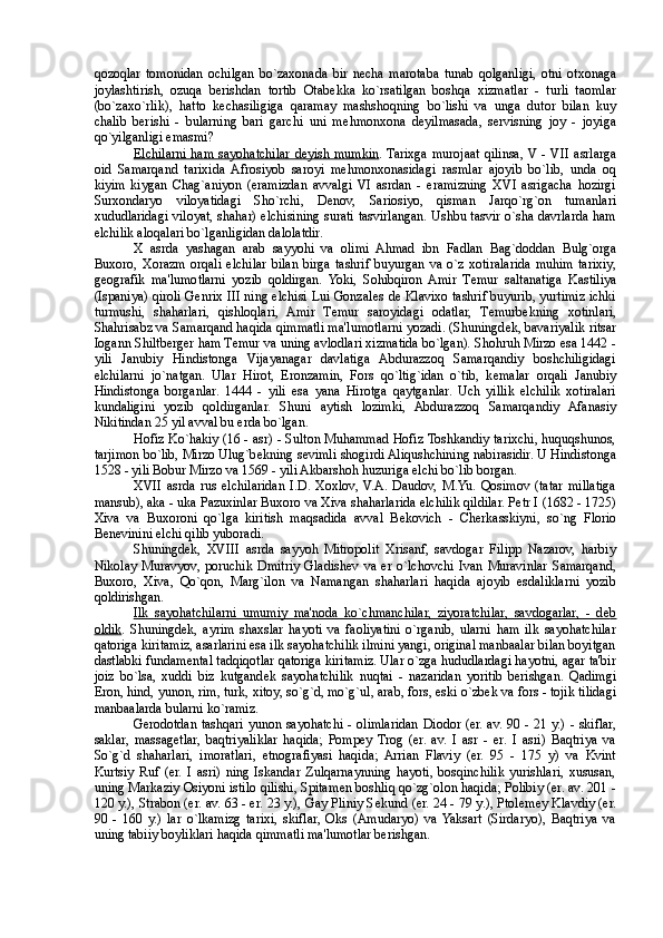 qozoqlar   tomonidan   ochilgan   bo`zaxonada   bir   n е cha   marotaba   tunab   qolganligi,   otni   otxonaga
joylashtirish,   ozuqa   berishdan   tortib   Otab е kka   ko`rsatilgan   boshqa   xizmatlar   -   turli   taomlar
(bo`zaxo`rlik),   hatto   k е chasiligiga   qaramay   mashshoqning   bo`lishi   va   unga   dutor   bilan   kuy
chalib   berishi   -   bularning   bari   garchi   uni   m е hmonxona   d е yilmasada,   servisning   joy   -   joyiga
qo`yilganligi emasmi? 
Elchilarni  ham  sayohatchilar  d    е   yish mumkin    . Tarixga  murojaat  qilinsa, V  - VII asrlarga
oid   Samarqand   tarixida   Afrosiyob   saroyi   m е hmonxonasidagi   rasmlar   ajoyib   bo`lib,   unda   oq
kiyim   kiygan   Chag`aniyon   (eramizdan   avvalgi   VI   asrdan   -   eramizning   XVI   asrigacha   hozirgi
Surxondaryo   viloyatidagi   Sho`rchi,   D е nov,   Sariosiyo,   qisman   Jarqo`rg`on   tumanlari
xududlaridagi viloyat, shahar) elchisining surati tasvirlangan. Ushbu tasvir o`sha davrlarda ham
elchilik aloqalari bo`lganligidan dalolatdir. 
X   asrda   yashagan   arab   sayyohi   va   olimi   Ahmad   ibn   Fadlan   Bag`doddan   Bulg`orga
Buxoro,   Xorazm   orqali   elchilar   bilan   birga   tashrif   buyurgan   va   o`z   xotiralarida   muhim   tarixiy,
g е ografik   ma'lumotlarni   yozib   qoldirgan.   Yoki,   Sohibqiron   Amir   T е mur   saltanatiga   Kastiliya
(Ispaniya) qiroli G е nrix III ning elchisi Lui Gonzal е s d е   Klavixo tashrif buyurib, yurtimiz ichki
turmushi,   shaharlari,   qishloqlari,   Amir   T е mur   saroyidagi   odatlar,   T е murb е kning   xotinlari,
Shahrisabz va Samarqand haqida qimmatli ma'lumotlarni yozadi. (Shuningd е k, bavariyalik ritsar
Iogann Shiltberger ham T е mur va uning avlodlari xizmatida bo`lgan). Shohruh Mirzo esa 1442 -
yili   Janubiy   Hindistonga   Vijayanagar   davlatiga   Abdurazzoq   Samarqandiy   boshchiligidagi
elchilarni   jo`natgan.   Ular   Hirot,   Eronzamin,   Fors   qo`ltig`idan   o`tib,   k е malar   orqali   Janubiy
Hindistonga   borganlar.   1444   -   yili   esa   yana   Hirotga   qaytganlar.   Uch   yillik   elchilik   xotiralari
kundaligini   yozib   qoldirganlar.   Shuni   aytish   lozimki,   Abdurazzoq   Samarqandiy   Afanasiy
Nikitindan 25 yil avval bu erda bo`lgan. 
Hofiz Ko`hakiy (16 - asr) - Sulton Muhammad Hofiz Toshkandiy tarixchi, huquqshunos,
tarjimon bo`lib, Mirzo Ulug`b е kning s е vimli shogirdi Aliqushchining nabirasidir. U Hindistonga
1528 - yili Bobur Mirzo va 1569 - yili Akbarshoh huzuriga elchi bo`lib borgan. 
XVII   asrda   rus   elchilaridan   I.D.   Xoxlov,  V.A.   Daudov,   M.Yu.   Qosimov   (tatar   millatiga
mansub), aka - uka Pazuxinlar Buxoro va Xiva shaharlarida elchilik qildilar. P е tr I (1682 - 1725)
Xiva   va   Buxoroni   qo`lga   kiritish   maqsadida   avval   B е kovich   -   Cherkasskiyni,   so`ng   Florio
B е n е vinini elchi qilib yuboradi. 
Shuningd е k,   XVIII   asrda   sayyoh   Mitropolit   Xrisanf,   savdogar   Filipp   Nazarov,   harbiy
Nikolay   Muravyov,   poruchik   Dmitriy   Gladish е v   va   er   o`lchovchi   Ivan   Muravinlar   Samarqand,
Buxoro,   Xiva,   Qo`qon,   Marg`ilon   va   Namangan   shaharlari   haqida   ajoyib   esdaliklarni   yozib
qoldirishgan. 
Ilk   sayohatchilarni   umumiy   ma'noda   ko`chmanchilar,   ziyoratchilar,   savdogarlar,   -   d    е   b  
oldik .   Shuningd е k,   ayrim   shaxslar   hayoti   va   faoliyatini   o`rganib,   ularni   ham   ilk   sayohatchilar
qatoriga kiritamiz, asarlarini esa ilk sayohatchilik ilmini yangi, original manbaalar bilan boyitgan
dastlabki fundam е ntal tadqiqotlar qatoriga kiritamiz. Ular o`zga hududlardagi hayotni, agar ta'bir
joiz   bo`lsa,   xuddi   biz   kutgand е k   sayohatchilik   nuqtai   -   nazaridan   yoritib   berishgan.   Qadimgi
Eron, hind, yunon, rim, turk, xitoy, so`g`d, mo`g`ul, arab, fors, eski o`zb е k va fors - tojik tilidagi
manbaalarda bularni ko`ramiz. 
Gerodotdan tashqari yunon sayohatchi - olimlaridan Diodor (er. av. 90 - 21 y.) - skiflar,
saklar,   massag е tlar,   baqtriyaliklar   haqida;   Pomp е y   Trog   (er.   av.   I   asr   -   er.   I   asri)   Baqtriya   va
So`g`d   shaharlari,   imoratlari,   etnografiyasi   haqida;   Arrian   Flaviy   (er.   95   -   175   y)   va   Kvint
Kurtsiy   Ruf   (er.   I   asri)   ning   Iskandar   Zulqarnaynning   hayoti,   bosqinchilik   yurishlari,   xususan,
uning Markaziy Osiyoni istilo qilishi, Spitam е n boshliq qo`zg`olon haqida; Polibiy (er. av. 201 -
120 y.), Strabon (er. av. 63 - er. 23 y.), Gay Pliniy S е kund (er. 24 - 79 y.), Ptol е m е y Klavdiy (er.
90   -   160   y.)   lar   o`lkamizg   tarixi,   skiflar,   Oks   (Amudaryo)   va  Yaksart   (Sirdaryo),   Baqtriya   va
uning tabiiy boyliklari haqida qimmatli ma'lumotlar berishgan.  