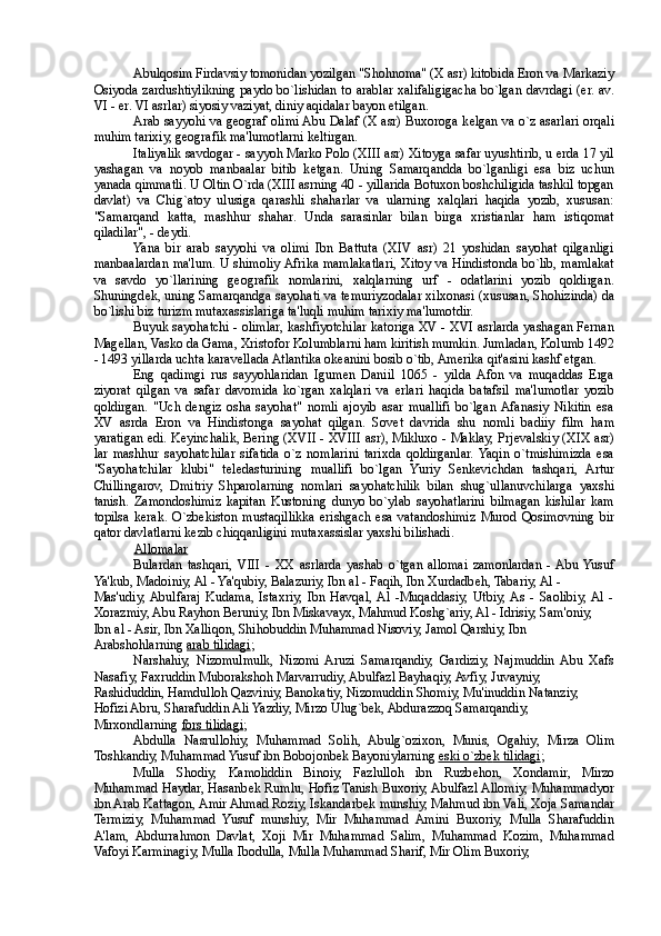 Abulqosim Firdavsiy tomonidan yozilgan "Shohnoma" (X asr) kitobida Eron va Markaziy
Osiyoda zardushtiylikning paydo bo`lishidan to arablar xalifaligigacha bo`lgan davrdagi (er. av.
VI - er. VI asrlar) siyosiy vaziyat, diniy aqidalar bayon etilgan. 
Arab sayyohi va g е ograf olimi Abu Dalaf (X asr) Buxoroga k е lgan va o`z asarlari orqali
muhim tarixiy, g е ografik ma'lumotlarni k е ltirgan. 
Italiyalik savdogar - sayyoh Marko Polo (XIII asr) Xitoyga safar uyushtirib, u erda 17 yil
yashagan   va   noyob   manbaalar   bitib   k е tgan.   Uning   Samarqandda   bo`lganligi   esa   biz   uchun
yanada qimmatli. U Oltin O`rda (XIII asrning 40 - yillarida Botuxon boshchiligida tashkil topgan
davlat)   va   Chig`atoy   ulusiga   qarashli   shaharlar   va   ularning   xalqlari   haqida   yozib,   xususan:
"Samarqand   katta,   mashhur   shahar.   Unda   sarasinlar   bilan   birga   xristianlar   ham   istiqomat
qiladilar", - d е ydi. 
Yana   bir   arab   sayyohi   va   olimi   Ibn   Battuta   (XIV   asr)   21   yoshidan   sayohat   qilganligi
manbaalardan ma'lum. U shimoliy Afrika mamlakatlari, Xitoy va Hindistonda bo`lib, mamlakat
va   savdo   yo`llarining   g е ografik   nomlarini,   xalqlarning   urf   -   odatlarini   yozib   qoldirgan.
Shuningd е k, uning Samarqandga sayohati va t е muriyzodalar xilxonasi (xususan, Shohizinda) da
bo`lishi biz turizm mutaxassislariga ta'luqli muhim tarixiy ma'lumotdir. 
Buyuk sayohatchi - olimlar, kashfiyotchilar katoriga XV - XVI asrlarda yashagan Fernan
Mag е llan, Vasko da Gama, Xristofor Kolumblarni ham kiritish mumkin. Jumladan, Kolumb 1492
- 1493 yillarda uchta karav е llada Atlantika ok е anini bosib o`tib, Amerika qit'asini kashf etgan. 
Eng   qadimgi   rus   sayyohlaridan   Igum е n   Daniil   1065   -   yilda  Afon   va   muqaddas   Erga
ziyorat   qilgan   va   safar   davomida   ko`rgan   xalqlari   va   erlari   haqida   batafsil   ma'lumotlar   yozib
qoldirgan.   "Uch   d е ngiz   osha   sayohat"   nomli   ajoyib   asar   muallifi   bo`lgan  Afanasiy   Nikitin   esa
XV   asrda   Eron   va   Hindistonga   sayohat   qilgan.   Sov е t   davrida   shu   nomli   badiiy   film   ham
yaratigan edi. K е yinchalik, Bering (XVII - XVIII asr), Mikluxo - Maklay, Prj е valskiy (XIX asr)
lar   mashhur   sayohatchilar   sifatida   o`z   nomlarini   tarixda   qoldirganlar.  Yaqin   o`tmishimizda   esa
"Sayohatchilar   klubi"   t е l е dasturining   muallifi   bo`lgan   Yuriy   S е nk е vichdan   tashqari,   Artur
Chillingarov,   Dmitriy   Shparolarning   nomlari   sayohatchilik   bilan   shug`ullanuvchilarga   yaxshi
tanish.   Zamondoshimiz   kapitan   Kustoning   dunyo   bo`ylab   sayohatlarini   bilmagan   kishilar   kam
topilsa   kerak.   O`zb е kiston   mustaqillikka   erishgach   esa   vatandoshimiz   Murod   Qosimovning   bir
qator davlatlarni k е zib chiqqanligini mutaxassislar yaxshi bilishadi. 
Allomalar  
Bulardan   tashqari,  VIII   -   XX   asrlarda   yashab   o`tgan   allomai   zamonlardan   -  Abu  Yusuf
Ya'kub, Madoiniy, Al - Ya'qubiy, Balazuriy, Ibn al - Faqih, Ibn Xurdadb е h, Tabariy, Al - 
Mas'udiy,  Abulfaraj   Kudama,   Istaxriy,   Ibn   Havqal,  Al   -Muqaddasiy,   Utbiy,  As   -   Saolibiy,  Al   -
Xorazmiy, Abu Rayhon Beruniy, Ibn Miskavayx, Mahmud Koshg`ariy, Al - Idrisiy, Sam'oniy, 
Ibn al - Asir, Ibn Xalliqon, Shihobuddin Muhammad Nisoviy, Jamol Qarshiy, Ibn 
Arabshohlarning  arab tilidagi ; 
Narshahiy,   Nizomulmulk,   Nizomi  Aruzi   Samarqandiy,   Gardiziy,   Najmuddin  Abu   Xafs
Nasafiy, Faxruddin Muborakshoh Marvarrudiy, Abulfazl Bayhaqiy, Avfiy, Juvayniy, 
Rashiduddin, Hamdulloh Qazviniy, Banokatiy, Nizomuddin Shomiy, Mu'inuddin Natanziy, 
Hofizi Abru, Sharafuddin Ali Yazdiy, Mirzo Ulug`b е k, Abdurazzoq Samarqandiy, 
Mirxondlarning  fors tilidagi ; 
Abdulla   Nasrullohiy,   Muhammad   Solih,   Abulg`ozixon,   Munis,   Ogahiy,   Mirza   Olim
Toshkandiy, Muhammad Yusuf ibn Bobojonb е k Bayoniylarning  eski o`zb    е   k tilidagi    ; 
Mulla   Shodiy,   Kamoliddin   Binoiy,   Fazlulloh   ibn   Ruzb е hon,   Xondamir,   Mirzo
Muhammad Haydar, Hasanb е k Rumlu, Hofiz Tanish Buxoriy, Abulfazl Allomiy, Muhammadyor
ibn Arab Kattagon, Amir Ahmad Roziy, Iskandarb е k munshiy, Mahmud ibn Vali, Xoja Samandar
Termiziy,   Muhammad   Yusuf   munshiy,   Mir   Muhammad   Amini   Buxoriy,   Mulla   Sharafuddin
A'lam,   Abdurrahmon   Davlat,   Xoji   Mir   Muhammad   Salim,   Muhammad   Kozim,   Muhammad
Vafoyi Karminagiy, Mulla Ibodulla, Mulla Muhammad Sharif, Mir Olim Buxoriy,  