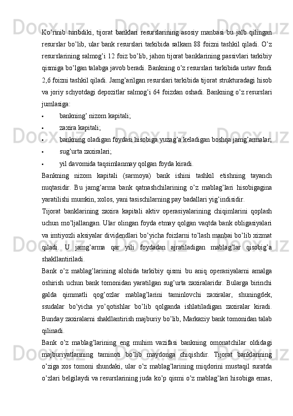 Ko’rinib   turibdiki,   tijorat   banklari   resurslarining   asosiy   manbasi   bu   jalb   qilingan
resurslar bo’lib, ular bank resurslari tarkibida salkam 88 foizni tashkil qiladi. O’z
resurslarining salmog’i 12 foiz bo’lib, jahon tijorat banklarining passivlari tarkibiy
qismiga bo’lgan talabga javob beradi. Bankning o’z resurslari tarkibida ustav fondi
2,6 foizni tashkil qiladi. Jamg’arilgan resurslari tarkibida tijorat strukturadagi hisob
va joriy schyotdagi depozitlar salmog’i 64 foizdan oshadi. Bankning o’z resurslari
jumlasiga:
 bankning’ nizom kapitali;
 zaxira kapitali;
 bankning oladigan foydasi hisobiga yuzag’a keladigan boshqa jamg’armalar;
 sug’urta zaxiralari;
 yil davomida taqsimlanmay qolgan foyda kiradi.
Bankning   nizom   kapitali   (sarmoya)   bank   ishini   tashkil   etishning   tayanch
nuqtasidir.   Bu   jamg’arma   bank   qatnashchilarining   o’z   mablag’lari   hisobigagina
yaratilishi mumkin, xolos, yani tasischilarning pay badallari yig’indisidir.
Tijorat   banklarining   zaxira   kapitali   aktiv   operasiyalarining   chiqimlarini   qoplash
uchun mo’ljallangan. Ular olingan foyda etmay qolgan vaqtda bank obligasiyalari
va imtiyozli aksiyalar dividendlari bo’yicha foizlarni to’lash manbai bo’lib xizmat
qiladi.   U   jamg’arma   qar   yili   foydadan   ajratiladigan   mablag’lar   qisobig’a
shakllantiriladi.
Bank   o’z   mablag’larining   alohida   tarkibiy   qismi   bu   aniq   operasiyalarni   amalga
oshirish   uchun  bank   tomonidan  yaratilgan   sug’urta   zaxiralaridir.   Bularga  birinchi
galda   qimmatli   qog’ozlar   mablag’larini   taminlovchi   zaxiralar,   shuningdek,
ssudalar   bo’yicha   yo’qotishlar   bo’lib   qolganda   ishlatiladigan   zaxiralar   kiradi.
Bunday zaxiralarni shakllantirish majburiy bo’lib, Markaziy bank tomonidan talab
qilinadi.
Bank   o’z   mablag’larining   eng   muhim   vazifasi   bankning   omonatchilar   oldidagi
majburiyatlarining   taminoti   bo’lib   maydonga   chiqishdir.   Tijorat   banklarining
o’ziga   xos   tomoni   shundaki,   ular   o’z   mablag’larining   miqdorini   mustaqil   suratda
o’zlari belgilaydi va resurslarining juda ko’p qismi o’z mablag’lari hisobiga emas,
