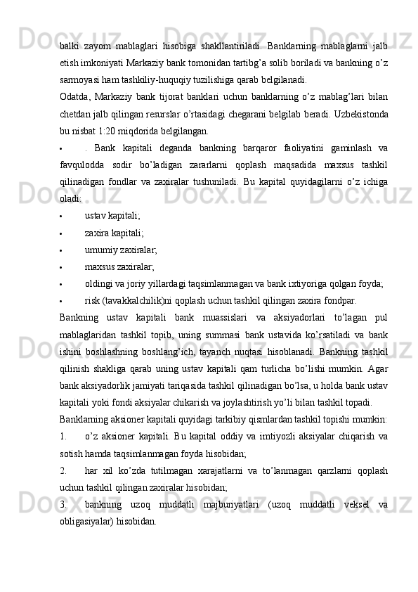balki   zayom   mablaglari   hisobiga   shakllantiriladi.   Banklarning   mablaglarni   jalb
etish imkoniyati Markaziy bank tomonidan tartibg’a solib boriladi va bankning o’z
sarmoyasi ham tashkiliy-huquqiy tuzilishiga qarab belgilanadi.
Odatda,   Markaziy   bank   tijorat   banklari   uchun   banklarning   o’z   mablag’lari   bilan
chetdan jalb qilingan resurslar o’rtasidagi chegarani belgilab beradi.   Uzbekistonda
bu nisbat 1:20 miqdorida belgilangan.
 .   Bank   kapitali   deganda   bankning   barqaror   faoliyatini   gaminlash   va
favqulodda   sodir   bo’ladigan   zararlarni   qoplash   maqsadida   maxsus   tashkil
qilinadigan   fondlar   va   zaxiralar   tushuniladi.   Bu   kapital   quyidagilarni   o’z   ichiga
oladi:
 ustav kapitali;
 zaxira kapitali;
 umumiy zaxiralar;
 maxsus zaxiralar;
 oldingi va joriy yillardagi taqsimlanmagan va bank ixtiyoriga qolgan foyda;
 risk (tavakkalchilik)ni qoplash uchun tashkil qilingan zaxira fondpar.
Bankning   ustav   kapitali   bank   muassislari   va   aksiyadorlari   to’lagan   pul
mablaglaridan   tashkil   topib,   uning   summasi   bank   ustavida   ko’rsatiladi   va   bank
ishini   boshlashning   boshlang’ich,   tayanch   nuqtasi   hisoblanadi.   Bankning   tashkil
qilinish   shakliga   qarab   uning   ustav   kapitali   qam   turlicha   bo’lishi   mumkin.   Agar
bank aksiyadorlik jamiyati tariqasida tashkil qilinadigan bo’lsa, u holda bank ustav
kapitali yoki fondi aksiyalar chikarish va joylashtirish yo’li bilan tashkil topadi.
Banklarning aksioner kapitali quyidagi tarkibiy qismlardan tashkil topishi mumkin:
1. o’z   aksioner   kapitali.   Bu   kapital   oddiy   va   imtiyozli   aksiyalar   chiqarish   va
sotish hamda taqsimlanmagan foyda hisobidan;
2. har   xil   ko’zda   tutilmagan   xarajatlarni   va   to’lanmagan   qarzlarni   qoplash
uchun tashkil qilingan zaxiralar hisobidan;
3. bankning   uzoq   muddatli   majburiyatlari   (uzoq   muddatli   veksel   va
obligasiyalar) hisobidan.