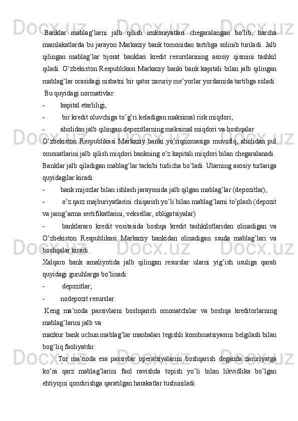 Banklar   mablag’larni   jalb   qilish   imkoniyatlari   chegaralangan   bo’lib,   barcha
mamlakatlarda bu jarayon Markaziy bank tomonidan tartibga solinib turiladi. Jalb
qilingan   mablag’lar   tijorat   banklari   kredit   resurslarining   asosiy   qismini   tashkil
qiladi. O’zbekiston Respublikasi  Markaziy banki bank kapitali bilan jalb qilingan
mablag’lar orasidagi nisbatni bir qator zaruriy me’yorlar yordamida tartibga soladi.
  Bu quyidagi normativlar:
- kapital etarliligi,
-   bir kredit oluvchiga to’g’ri keladigan maksimal risk miqdori,
- aholidan jalb qilingan depozitlarning maksimal miqdori va boshqalar
O’zbekiston   Respublikasi   Markaziy   banki   yo’riqnomasiga   muvofiq,   aholidan   pul
omonatlarini jalb qilish miqdori bankning o’z kapitali miqdori bilan chegaralanadi.
Banklar jalb qiladigan mablag’lar tarkibi turlicha bo’ladi. Ularning asosiy turlariga
quyidagilar kiradi:
- bank mijozlar bilan ishlash jarayonida jalb qilgan mablag’lar (depozitlar),
-   o’z qarz majburiyatlarini chiqarish yo’li bilan mablag’larni to’plash (depozit
va jamg’arma sertifikatlarini, veksellar, obligatsiyalar)
-   banklararo   kredit   vositasida   boshqa   kredit   tashkilotlaridan   olinadigan   va
O’zbekiston   Respublikasi   Markaziy   bankidan   olinadigan   ssuda   mablag’lari   va
boshqalar kiradi.
Xalqaro   bank   amaliyotida   jalb   qilingan   resurslar   ularni   yig’ish   usuliga   qarab
quyidagi guruhlarga bo’linadi:
-   depozitlar;
- nodepozit resurslar.
  Keng   ma’noda   passivlarni   boshqarish   omonatchilar   va   boshqa   kreditorlarning
mablag’larini jalb va
mazkur bank uchun mablag’lar manbalari tegishli kombinatsiyasini belgilash bilan
bog’liq faoliyatdir.
          Tor   ma’noda   esa   passivlar   operatsiyalarini   boshqarish   deganda   zaruriyatga
ko’ra   qarz   mablag’larini   faol   ravishda   topish   yo’li   bilan   likvidlika   bo’lgan
ehtiyojni qondirishga qaratilgan harakatlar tushuniladi.