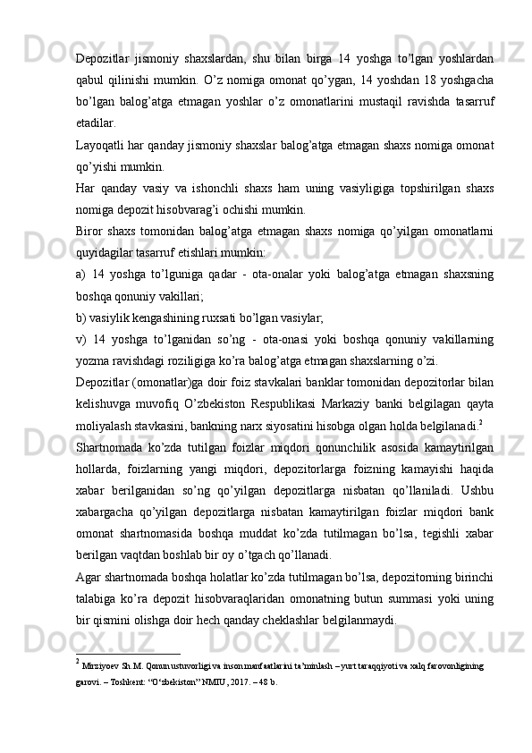 Depozitlar   jismoniy   shaxslardan,   shu   bilan   birga   14   yoshga   to’lgan   yoshlardan
qabul   qilinishi   mumkin.   O’z   nomiga   omonat   qo’ygan,   14   yoshdan   18   yoshgacha
bo’lgan   balog’atga   etmagan   yoshlar   o’z   omonatlarini   mustaqil   ravishda   tasarruf
etadilar.
Layoqatli har qanday jismoniy shaxslar balog’atga etmagan shaxs nomiga omonat
qo’yishi mumkin.
Har   qanday   vasiy   va   ishonchli   shaxs   ham   uning   vasiyligiga   topshirilgan   shaxs
nomiga depozit hisobvarag’i ochishi mumkin.
Biror   shaxs   tomonidan   balog’atga   etmagan   shaxs   nomiga   qo’yilgan   omonatlarni
quyidagilar tasarruf etishlari mumkin:
a)   14   yoshga   to’lguniga   qadar   -   ota-onalar   yoki   balog’atga   etmagan   shaxsning
boshqa qonuniy vakillari;
b) vasiylik kengashining ruxsati bo’lgan vasiylar;
v)   14   yoshga   to’lganidan   so’ng   -   ota-onasi   yoki   boshqa   qonuniy   vakillarning
yozma ravishdagi roziligiga ko’ra balog’atga etmagan shaxslarning o’zi.
Depozitlar (omonatlar)ga doir foiz stavkalari banklar tomonidan depozitorlar bilan
kelishuvga   muvofiq   O’zbekiston   Respublikasi   Markaziy   banki   belgilagan   qayta
moliyalash stavkasini, bankning narx siyosatini hisobga olgan holda belgilanadi. 2
Shartnomada   ko’zda   tutilgan   foizlar   miqdori   qonunchilik   asosida   kamaytirilgan
hollarda,   foizlarning   yangi   miqdori,   depozitorlarga   foizning   kamayishi   haqida
xabar   berilganidan   so’ng   qo’yilgan   depozitlarga   nisbatan   qo’llaniladi.   Ushbu
xabargacha   qo’yilgan   depozitlarga   nisbatan   kamaytirilgan   foizlar   miqdori   bank
omonat   shartnomasida   boshqa   muddat   ko’zda   tutilmagan   bo’lsa,   tegishli   xabar
berilgan vaqtdan boshlab bir oy o’tgach qo’llanadi.
Agar shartnomada boshqa holatlar ko’zda tutilmagan bo’lsa, depozitorning birinchi
talabiga   ko’ra   depozit   hisobvaraqlaridan   omonatning   butun   summasi   yoki   uning
bir qismini olishga doir hech qanday cheklashlar belgilanmaydi.
2
  Mirziyoev Sh.M. Qonun ustuvorligi va inson manfaatlarini   ta’minlash   –   yurt   taraqqiyoti   va   xalq   farovonligining  
garovi.   –   Toshkent:   “O‘zbekiston”   NMIU,   2017.   –   48 b.