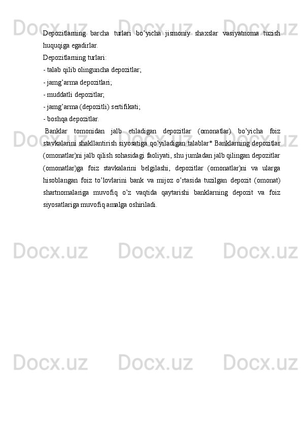 Depozitlarning   barcha   turlari   bo’yicha   jismoniy   shaxslar   vasiyatnoma   tuzish
huquqiga egadirlar.
Depozitlarning turlari:
-   talab qilib olinguncha depozitlar;
-   jamg’arma depozitlari;
-   muddatli depozitlar;
- jamg’arma (depozitli) sertifikati;
- boshqa depozitlar.
  Banklar   tomonidan   jalb   etiladigan   depozitlar   (omonatlar)   bo’yicha   foiz
stavkalarini shakllantirish siyosatiga qo’yiladigan talablar* Banklarning depozitlar
(omonatlar)ni jalb qilish sohasidagi faoliyati, shu jumladan jalb qilingan depozitlar
(omonatlar)ga   foiz   stavkalarini   belgilashi,   depozitlar   (omonatlar)ni   va   ularga
hisoblangan   foiz   to’lovlarini   bank   va   mijoz   o’rtasida   tuzilgan   depozit   (omonat)
shartnomalariga   muvofiq   o’z   vaqtida   qaytarishi   banklarning   depozit   va   foiz
siyosatlariga muvofiq amalga oshiriladi.