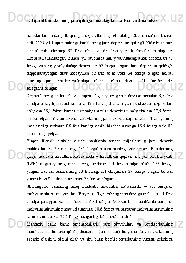 3. Tijorat banklarining jalb qilingan mablag’lari tarkibi va dinamikasi
Banklar tomonidan jalb qilingan depozitlar 1-aprel holatiga 206 trln so'mni tashkil
etdi.  2023-yil 1-aprel holatiga banklarning jami depozitlari qoldig’i 206 trln so’mni
tashkil   etib,   ularning   32   foizi   aholi   va   68   foizi   yuridik   shaxslar   mablag’lari
hisobidan shakllangan. Bunda, yil davomida milliy valyutadagi aholi depozitlari 72
foizga va xorijiy valyutadagi depozitlari 63 foizga o’sgan. Jami depozitlar qoldig’i
taqqoslanayotgan   davr   mobaynida   52   trln   so’m   yoki   34   foizga   o’sgan   holda,
ularning   jami   majburiyatlardagi   ulushi   ushbu   davrda   41   foizdan   43
foizgacha   oshgan .  
Depozitlarning dollarlashuv  darajasi  o’tgan yilning mos davriga nisbatan  3,5 foiz
bandga pasayib, hisobot sanasiga 35,9 foizni, shundan yuridik shaxslar depozitlari
bo’yicha 35,1 foizni hamda jismoniy shaxslar depozitlari bo’yicha esa 37,6 foizni
tashkil   etgan.   Yuqori   likvidli   aktivlarning   jami   aktivlardagi   ulushi   o’tgan   yilning
mos davriga nisbatan 0,9 foiz bandga oshib, hisobot sanasiga 15,6 foizga yoki 88
trln so’mga yetgan.  
Yuqori   likvidli   aktivlar   o’sishi   banklarda   asosan   mijozlarning   jami   depozit
mablag’lari 52,2 trln so’mga (34 foizga) o’sishi hisobiga yuz bergan. Banklarning
qisqa   muddatli   likvidlilik   ko’rsatkichi   –   likvidlikni   qoplash   me’yori   koeffisiyenti
(LSR)   o’tgan   yilning   mos   davriga   nisbatan   14   foiz   bandga   o’sib,   173   foizga
yetgan.   Bunda,   banklarning   30   kundagi   sof   chiqimlari   27   foizga   o’sgan   bo’lsa,
yuqori likvidli aktivlar summasi 38 foizga o’sgan.  
Shuningdek,   bankning   uzoq   muddatli   likvidlilik   ko’rsatkichi   –   sof   barqaror
moliyalashtirish me’yori koeffisiyenti o’tgan yilning mos davriga nisbatan 1,4 foiz
bandga   pasaygan   va   112   foizni   tashkil   qilgan.   Mazkur   holat   banklarda   barqaror
moliyalashtirishning mavjud summasi 18,6 foizga va barqaror moliyalashtirishning
zarur summasi esa 20,1 foizga oshganligi bilan izohlanadi.*
Markaziy   bank   bank   omonatchilari,   qarz   oluvchilari   va   kreditorlarining
manfaatlarini   himoya   qilish,   depozitlar   (omonatlar)   bo’yicha   foiz   stavkalarining
asossiz   o’sishini   oldini   olish   va   shu   bilan   bog’liq   xatarlarning   yuzaga   kelishiga