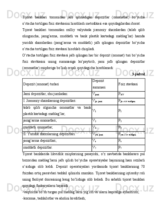 Tijorat   banklari   tomonidan   jalb   qilinadigan   depozitlar   (omonatlar)   bo’yicha
o’rtacha tortilgan foiz stavkasini hisoblash metodikasi esa quyidagilardan iborat.
Tijorat   banklari   tomonidan   milliy   valyutada   jismoniy   shaxslardan   (talab   qilib
olinguncha,   jamg’arma,   muddatli   va   bank   plastik   kartadagi   mablag’lar)   hamda
yuridik   shaxslardan   (jamg’arma   va   muddatli)   jalb   qilingan   depozitlar   bo’yicha
o’rtacha tortilgan foiz stavkasi hisoblab chiqiladi.
O’rtacha tortilgan foiz stavkasi jalb qilingan har bir depozit (omonat) turi bo’yicha
foiz   stavkasini   uning   summasiga   ko’paytirib,   jami   jalb   qilingan   depozitlar
(omonatlar) miqdoriga bo’lish orqali quyidagicha hisoblanadi:
3-jadval
Depozit (omonat) turlari Depozit
summasi Foiz stavkasi
Jami depozitlar, shu jumladan: V
jami P
AV
I. Jismoniy shaxslarning depozitlari: V
jis. jami P
jis. o’rt. tortilgan
talab   qilib   olguncha   omonatlar   va   bank
plastik kartadagi mablag’lar; V
1 P
1
jamg’arma omonatlari; V
2 P
2
muddatli omonatlar; V
3 P
3
II. Yuridik shaxslarning depozitlari: V
yur. jami P
yur. o’rt. tortilgan
jamg’arma depozitlari; V
4 P
4
muddatli depozitlar. V
5 P
5
Tijorat   banklarida   likvidlik   miqdorining   pasayishi ,   o ’ z   navbatida   banklararo   pul
bozoridan   mablag ’ larni   jalb   qilish   bo ’ yicha   operatsiyalar   hajmining   ham   sezilarli
o ’ sishiga   olib   keldi .   Depozit   operatsiyalari   yordamida   tijorat   banklarining   70
foizdan ortiq passivlari tashkil qilinishi mumkin.  Tijorat banklarining iqtisodiy roli
uning   faoliyat   doirasining   keng   bo’lishiga   olib   keladi.   Bu   sababli   tijorat   banklari
quyidagi funksiyalarni bajaradi:
-vaqtincha bo’sh turgan pul mablag’larni yig’ish va ularni kapitalga aylantirish;
-korxona, tashkilotlar va aholini kreditlash;