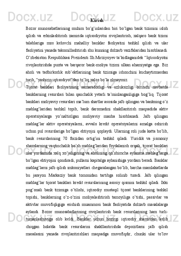 Kirish
Bozor   munosabatlarining   muhim   bo’g’inlaridan   biri   bo’lgan   bank   tizimini   isloh
qilish   va   erkinlashtirish   zamirida   iqtisodiyotni   rivojlantirish,   xalqaro   bank   tizimi
talablariga   mos   keluvchi   mahalliy   banklar   faoliyatini   tashkil   qilish   va   ular
faoliyatini yanada takomillashtirish shu kunning dolzarb vazifalaridan hisoblanadi.
O’zbekiston Respublikasi Prezidenti Sh.Mirziyoyev ta’kidlaganidek “Iqtisodiyotni
rivojlantirishda   puxta   va   barqaror   bank-moliya   tizimi   ulkan   ahamiyatga   ega.   Biz
aholi   va   tadbirkorlik   sub’ektlarining   bank   tizimiga   ishonchini   kuchaytirmasdan
turib, “yashirin iqtisodiyot”dan to’liq xalos bo’la olmaymiz.
Tijorat   banklari   faoliyatining   samaradorligi   va   uzluksizligi   birinchi   navbatda
banklarning   resurslari   bilan   qanchalik   yetarli   ta’minlanganligiga   bog’liq.   Tijorat
banklari moliyaviy resurslari ma’lum shartlar asosida jalb qilingan va bankning o’z
mablag’laridan   tashkil   topib,   bank   daromadini   shakllantirish   maqsadida   aktiv
operatsiyalarga   yo’naltirilgan   moliyaviy   manba   hisoblanadi.   Jalb   qilingan
mablag’lar   aktiv   operatsiyalarni,   avvalo   kredit   operatsiyalarini   amalga   oshirish
uchun pul resurslariga bo’lgan ehtiyojni qoplaydi.   Ularning roli juda katta bo’lib,
bank   resurslarining   70   foizidan   ortig’ini   tashkil   qiladi.   Yuridik   va   jismoniy
shaxslarning vaqtinchalik bo’sh mablag’laridan foydalanish orqali, tijorat banklari
ular yordamida xalq xo’jaligining va aholining qo’shimcha aylanma mablag’larga
bo’lgan ehtiyojini qondiradi, pullarni kapitalga aylanishiga yordam beradi. Banklar
mablag’larni jalb qilish imkoniyatlari chegaralangan bo’lib, barcha mamlakatlarda
bu   jarayon   Markaziy   bank   tomonidan   tartibga   solinib   turadi.   Jalb   qilingan
mablag’lar   tijorat   banklari   kredit   resurslarining  asosiy   qismini   tashkil   qiladi.   Ikki
pog’onali   bank   tizimiga   o’tilishi,   iqtisodiy   mustaqil   tijorat   banklarining   tashkil
topishi,   banklarning   o’z-o’zini   moliyalashtirish   tamoyiliga   o’tishi,   passivlar   va
aktivlar   muvofiqligiga   erishish   muammosi   bank   faoliyatida   dolzarb   masalalarga
aylandi.   Bozor   munosabatlarining   rivojlantirish   bank   resurslarining   ham   turli-
tumanlashuviga   olib   keldi.   Banklar   uchun   hozirgi   iqtisodiy   sharoitdan   kelib
chiqgan   holatda   bank   resurslarini   shakllantirishda   depozitlarni   jalb   qilish
masalasini   yanada   rivojlantirishlari   maqsadga   muvofiqdir,   chunki   ular   to’lov