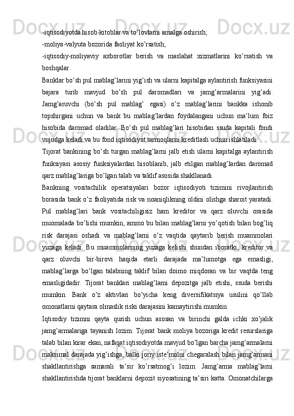 -iqtisodiyotda hisob-kitoblar va to’lovlarni amalga oshirish;
-moliya-valyuta bozorida faoliyat ko’rsatish;
-iqtisodiy-moliyaviy   axborotlar   berish   va   maslahat   xizmatlarini   ko’rsatish   va
boshqalar.
Banklar bo’sh pul mablag’larini yig’ish va ularni kapitalga aylantirish funksiyasini
bajara   turib   mavjud   bo’sh   pul   daromadlari   va   jamg’armalarini   yig’adi.
Jamg’aruvchi   (bo’sh   pul   mablag’   egasi)   o’z   mablag’larini   bankka   ishonib
topshirgani   uchun   va   bank   bu   mablag’lardan   foydalangani   uchun   ma’lum   foiz
hisobida   daromad   oladilar.   Bo’sh   pul   mablag’lari   hisobidan   ssuda   kapitali   fondi
vujudga keladi va bu fond iqtisodiyot tarmoqlarni kreditlash uchun ishlatiladi.
Tijorat  bankining  bo’sh  turgan  mablag’larni  jalb  etish  ularni   kapitalga  aylantirish
funksiyasi   asosiy   funksiyalardan   hisoblanib,   jalb   etilgan   mablag’lardan   daromad
qarz mablag’lariga bo’lgan talab va taklif asosida shakllanadi.
Bankning   vositachilik   operatsiyalari   bozor   iqtisodiyoti   tizimini   rivojlantirish
borasida bank o’z faoliyatida risk va noaniqlikning oldini olishga sharoit yaratadi.
Pul   mablag’lari   bank   vositachiligisiz   ham   kreditor   va   qarz   oluvchi   orasida
muomalada bo’lishi mumkin, ammo bu bilan mablag’larni yo’qotish bilan bog’liq
risk   darajasi   oshadi   va   mablag’larni   o’z   vaqtida   qaytarib   berish   muammolari
yuzaga   keladi.   Bu   muammolarning   yuzaga   kelishi   shundan   iboratki,   kreditor   va
qarz   oluvchi   bir-birovi   haqida   etarli   darajada   ma’lumotga   ega   emasligi,
mablag’larga   bo’lgan   talabning   taklif   bilan   doimo   miqdoran   va   bir   vaqtda   teng
emasligidadir.   Tijorat   banklari   mablag’larni   depozitga   jalb   etishi,   ssuda   berishi
mumkin.   Bank   o’z   aktivlari   bo’yicha   keng   diversifikatsiya   usulini   qo’llab
omonatlarni qaytara olmaslik riski darajasini kamaytirishi mumkin.
Iqtisodiy   tizimni   qayta   qurish   uchun   asosan   va   birinchi   galda   ichki   xo’jalik
jamg’armalariga   tayanish   lozim.   Tijorat   bank   moliya   bozoriga   kredit   resurslariga
talab bilan kirar ekan, nafaqat iqtisodiyotda mavjud bo’lgan barcha jamg’armalarni
maksimal darajada yig’ishga, balki joriy iste’molni chegaralash bilan jamg’armani
shakllantirishga   samarali   ta’sir   ko’rsatmog’i   lozim.   Jamg’arma   mablag’larni
shakllantirishda tijorat banklarni depozit siyosatining ta’siri katta. Omonatchilarga