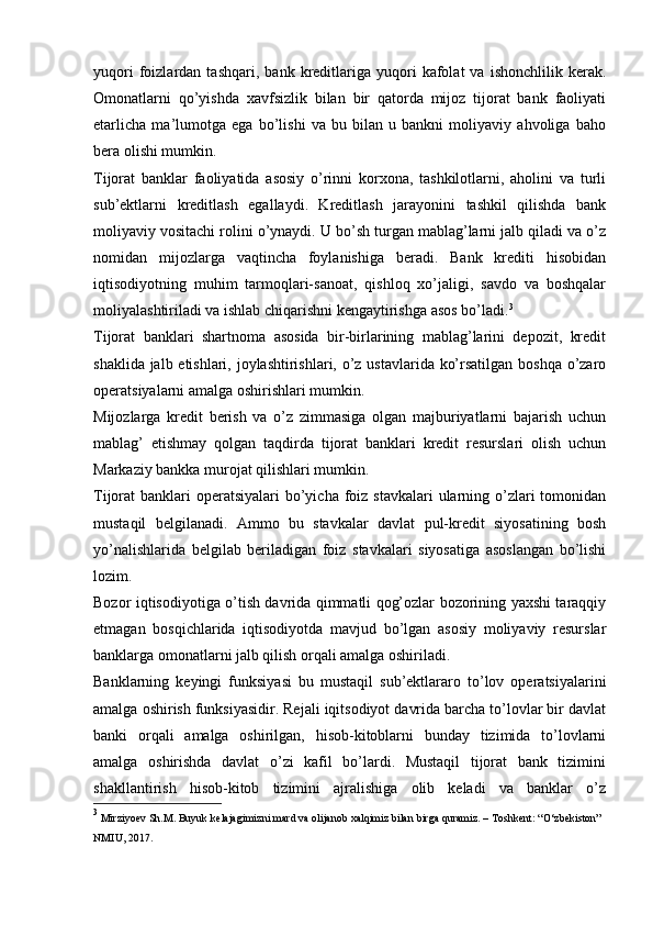 yuqori   foizlardan   tashqari,   bank  kreditlariga   yuqori   kafolat   va   ishonchlilik   kerak.
Omonatlarni   qo’yishda   xavfsizlik   bilan   bir   qatorda   mijoz   tijorat   bank   faoliyati
etarlicha   ma’lumotga   ega   bo’lishi   va   bu   bilan   u   bankni   moliyaviy   ahvoliga   baho
bera olishi mumkin.
Tijorat   banklar   faoliyatida   asosiy   o’rinni   korxona,   tashkilotlarni,   aholini   va   turli
sub’ektlarni   kreditlash   egallaydi.   Kreditlash   jarayonini   tashkil   qilishda   bank
moliyaviy vositachi rolini o’ynaydi. U bo’sh turgan mablag’larni jalb qiladi va o’z
nomidan   mijozlarga   vaqtincha   foylanishiga   beradi.   Bank   krediti   hisobidan
iqtisodiyotning   muhim   tarmoqlari-sanoat,   qishloq   xo’jaligi,   savdo   va   boshqalar
moliyalashtiriladi va ishlab chiqarishni kengaytirishga asos bo’ladi. 3
Tijorat   banklari   shartnoma   asosida   bir-birlarining   mablag’larini   depozit,   kredit
shaklida jalb etishlari, joylashtirishlari, o’z ustavlarida ko’rsatilgan boshqa o’zaro
operatsiyalarni amalga oshirishlari mumkin.
Mijozlarga   kredit   berish   va   o’z   zimmasiga   olgan   majburiyatlarni   bajarish   uchun
mablag’   etishmay   qolgan   taqdirda   tijorat   banklari   kredit   resurslari   olish   uchun
Markaziy bankka murojat qilishlari mumkin.
Tijorat  banklari  operatsiyalari  bo’yicha foiz stavkalari  ularning o’zlari  tomonidan
mustaqil   belgilanadi.   Ammo   bu   stavkalar   davlat   pul-kredit   siyosatining   bosh
yo’nalishlarida   belgilab   beriladigan   foiz   stavkalari   siyosatiga   asoslangan   bo’lishi
lozim.
Bozor iqtisodiyotiga o’tish davrida qimmatli qog’ozlar bozorining yaxshi taraqqiy
etmagan   bosqichlarida   iqtisodiyotda   mavjud   bo’lgan   asosiy   moliyaviy   resurslar
banklarga omonatlarni jalb qilish orqali amalga oshiriladi.
Banklarning   keyingi   funksiyasi   bu   mustaqil   sub’ektlararo   to’lov   operatsiyalarini
amalga oshirish funksiyasidir. Rejali iqitsodiyot davrida barcha to’lovlar bir davlat
banki   orqali   amalga   oshirilgan,   hisob-kitoblarni   bunday   tizimida   to’lovlarni
amalga   oshirishda   davlat   o’zi   kafil   bo’lardi.   Mustaqil   tijorat   bank   tizimini
shakllantirish   hisob-kitob   tizimini   ajralishiga   olib   keladi   va   banklar   o’z
3
 Mirziyoev   Sh.M.   Buyuk   kelajagimizni   mard   va   olijanob   xalqimiz   bilan   birga   quramiz.   –   Toshkent:   “O‘zbekiston”  
NMIU,   2017.