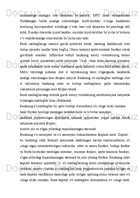 zimmalariga   oladigan   risk   darajasini   ko’paytirdi.   MFO   hisob   varaqalaridan
foydalangan   holda   amalga   oshiriladigan   hisob-kitoblar   o’rniga   banklararo
hisobning   korrespondent   schetlarga   o’tishi   ham   risk   darajasini   ko’payishiga   olib
keldi. Bunday sharoitda tijorat banklar, mijozlar hisob-kitoblar bo’yicha to’lovlarni
o’z vaqtida amalga oshirishilishi bo’yicha mas’uldir.
Bank   mablag'lariga   maxsus   guruh   ajratilishi   kerak,   ularning   shakllanishi   turli
tashqi iqtisodiy omillar bilan bog'liq. Ularni umumiy qayta nomlash fondlari ostida
guruhlash   mumkin.   Inflyatsiya   tufayli   bankning   asosiy   vositalarining   balans
qiymati   bozor   qiymatidan   ortda   qolmoqda.   Vaqti   -vaqti   bilan   ularning   qiymatini
qayta baholashda bank asosiy vositalarni qayta baholash uchun fond tashkil qiladi.
Milliy   valyutaga   nisbatan   chet   el   valyutasining   kursi   o'zgarganda,   banklarda
amalga oshirilmagan kurs farqlari mavjud. Bankning o'z mablag'lari tarkibiga chet
el   valyutasini   bankning   ustav   va   boshqa   mablag'larini   qayta   baholashdan
realizatsiya qilinmagan kurs farqlari kiradi.
Bank mablag'laridagi alohida guruh asosiy vositalarning amortizatsiyasi natijasida
to'plangan mablag'lar bilan ifodalanadi.
Bankning o'z mablag'lari bir qator boshqa elementlarni o'z ichiga olishi mumkin:
bank foydasi hisobiga yaratilgan tavakkalchilik va to'lovlar zaxiralari;
dastlabki   joylashtirilgan   aksiyalarni   nominal   qiymatidan   yuqori   narxda   sotish
natijasida emissiya farqlari;
hisobot yili va o'tgan yillardagi taqsimlanmagan daromad.
Bankning o'z sarmoyasi va o'z sarmoyasi tushunchalarini farqlash zarur. Kapital -
bu   bankning   ichki   faoliyati   jarayonida   shakllangan   barcha   majburiyatlarini   o'z
ichiga olgan umumlashtirilgan tushuncha: ustav va zaxira fondlari, boshqa fondlar
va foyda hisobidan yaratilgan zaxiralar; emissiya farqlari; qayta baholash fondlari;
o'tgan yillardagi taqsimlanmagan daromad va joriy yilning foydasi. Bankning ustav
kapitali taxminiy qiymatdir. U, o'z mablag'larining ayrim moddalariga qo'shimcha
ravishda, nazariy jihatdan o'z mablag'lari bilan tenglashtirilishi mumkin bo'lgan va
bank kapitali vazifalarini bajarishga qodir bo'lgan qarzning ayrim turlarini ham o'z
ichiga olishi mumkin. Bank kapitali o'z mablag'lari elementlarini o'z ichiga oladi,