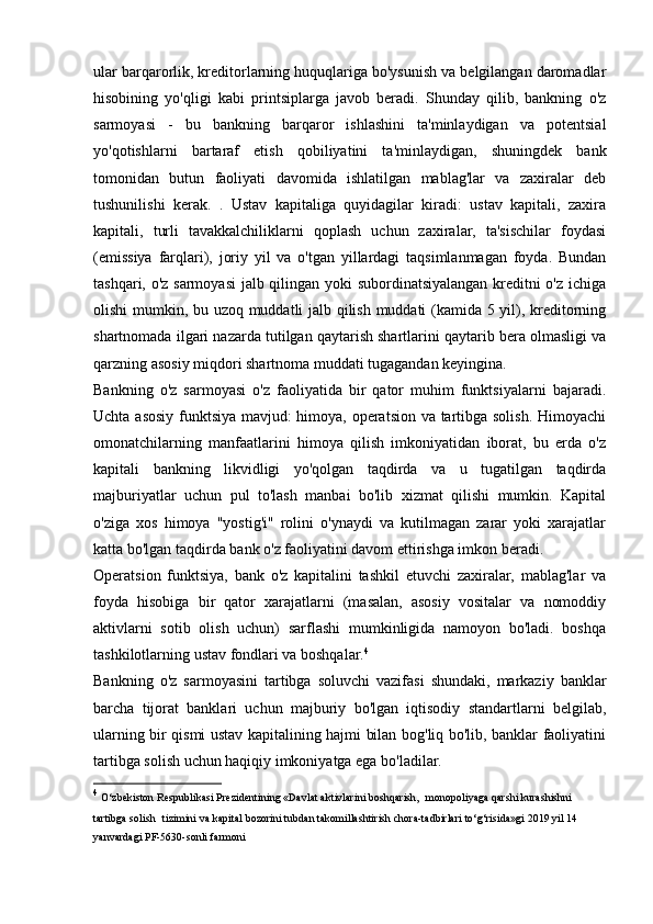 ular barqarorlik, kreditorlarning huquqlariga bo'ysunish va belgilangan daromadlar
hisobining   yo'qligi   kabi   printsiplarga   javob   beradi.   Shunday   qilib,   bankning   o'z
sarmoyasi   -   bu   bankning   barqaror   ishlashini   ta'minlaydigan   va   potentsial
yo'qotishlarni   bartaraf   etish   qobiliyatini   ta'minlaydigan,   shuningdek   bank
tomonidan   butun   faoliyati   davomida   ishlatilgan   mablag'lar   va   zaxiralar   deb
tushunilishi   kerak.   .   Ustav   kapitaliga   quyidagilar   kiradi:   ustav   kapitali,   zaxira
kapitali,   turli   tavakkalchiliklarni   qoplash   uchun   zaxiralar,   ta'sischilar   foydasi
(emissiya   farqlari),   joriy   yil   va   o'tgan   yillardagi   taqsimlanmagan   foyda.   Bundan
tashqari, o'z sarmoyasi  jalb qilingan yoki subordinatsiyalangan kreditni o'z ichiga
olishi mumkin, bu uzoq muddatli jalb qilish muddati (kamida 5 yil), kreditorning
shartnomada ilgari nazarda tutilgan qaytarish shartlarini qaytarib bera olmasligi va
qarzning asosiy miqdori shartnoma muddati tugagandan keyingina.
Bankning   o'z   sarmoyasi   o'z   faoliyatida   bir   qator   muhim   funktsiyalarni   bajaradi.
Uchta asosiy funktsiya mavjud: himoya, operatsion va tartibga solish. Himoyachi
omonatchilarning   manfaatlarini   himoya   qilish   imkoniyatidan   iborat,   bu   erda   o'z
kapitali   bankning   likvidligi   yo'qolgan   taqdirda   va   u   tugatilgan   taqdirda
majburiyatlar   uchun   pul   to'lash   manbai   bo'lib   xizmat   qilishi   mumkin.   Kapital
o'ziga   xos   himoya   "yostig'i"   rolini   o'ynaydi   va   kutilmagan   zarar   yoki   xarajatlar
katta bo'lgan taqdirda bank o'z faoliyatini davom ettirishga imkon beradi.
Operatsion   funktsiya,   bank   o'z   kapitalini   tashkil   etuvchi   zaxiralar,   mablag'lar   va
foyda   hisobiga   bir   qator   xarajatlarni   (masalan,   asosiy   vositalar   va   nomoddiy
aktivlarni   sotib   olish   uchun)   sarflashi   mumkinligida   namoyon   bo'ladi.   boshqa
tashkilotlarning ustav fondlari va boshqalar. 4
Bankning   o'z   sarmoyasini   tartibga   soluvchi   vazifasi   shundaki,   markaziy   banklar
barcha   tijorat   banklari   uchun   majburiy   bo'lgan   iqtisodiy   standartlarni   belgilab,
ularning bir qismi ustav kapitalining hajmi bilan bog'liq bo'lib, banklar faoliyatini
tartibga solish uchun haqiqiy imkoniyatga ega bo'ladilar.
4
  O‘zbekiston   Respublikasi   Prezidentining   «Davlat   aktivlarini   boshqarish,   monopoliyaga qarshi kurashishni 
tartibga solish   tizimini   va   kapital   bozorini   tubdan   takomillashtirish   chora-tadbirlari   to‘g‘risida»gi   2019   yil   14 
yanvardagi   PF-5630-sonli   farmoni
